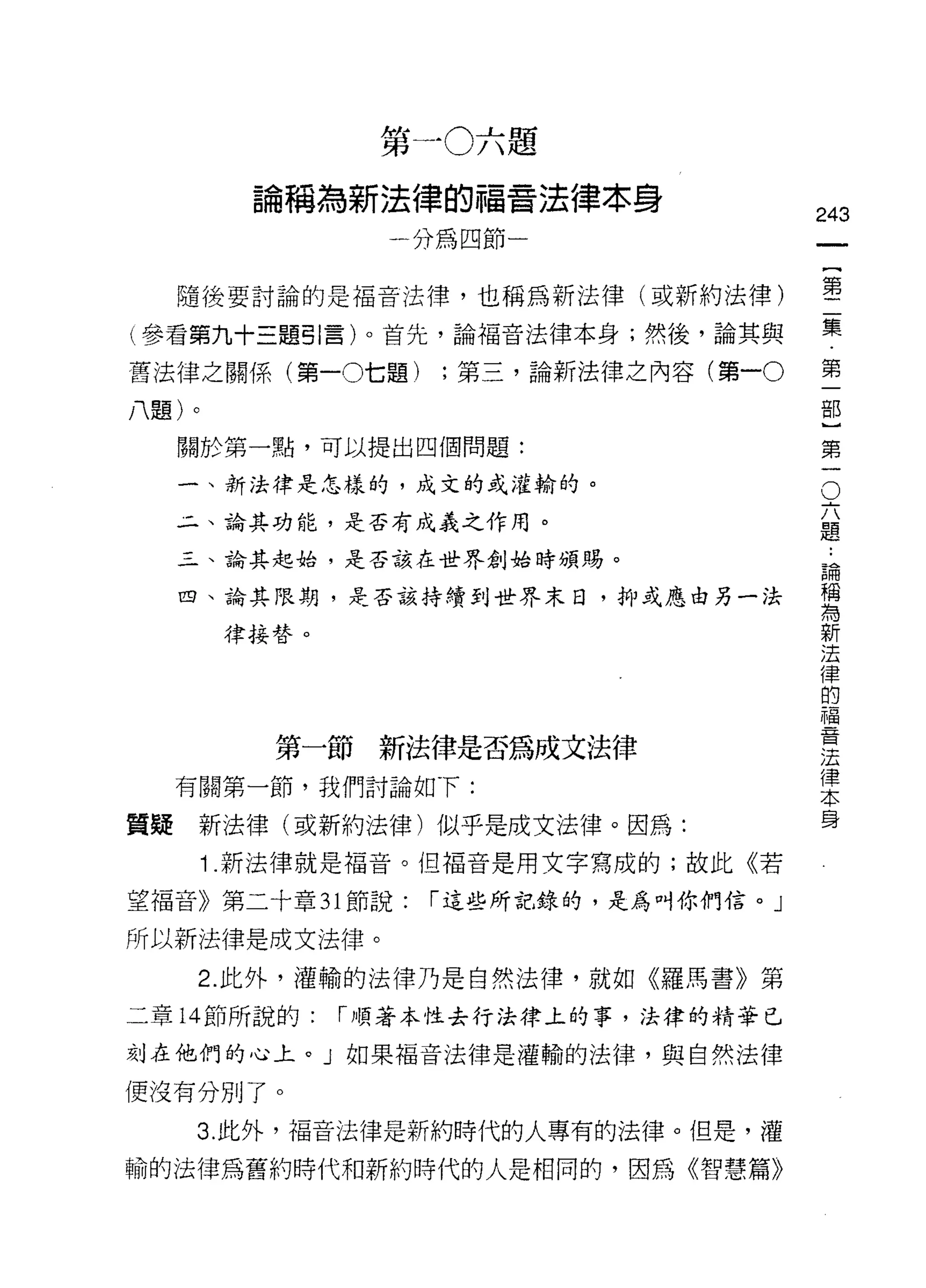 第一0六題
         論稱為新法律的福音法律本身
                                       243
                 一分為四節一                     一
                                            {
     隨後要討論的是褔音法律，也稱為新法律(或新約法律)              第
(參看第九十三題引言)。首先，論福音法律本身;然後，論其與               二
舊法律之關係(第一0七題)      ;第三，論新法律之內容(第一。          集
八題)。
                                            第
                                            一
     關於第一點，可以提出四個問題:
                                        O
                                            部
     一、新法律是怎樣的，成文的或灌輸的。
                                        六   }
     4 、論其功能，是否有成義之作用。                  題   第
     三、論其起始，是否該在世界創始時頒賜。                論   一
                                            ..
                                        稱
     四、論其限期，是否該持續到世界末日，抑或應由另一法          為
                                        新
        律接替。                            法
                                        律
                                        的
                                        福
                                        音
                                        法
          第一節新法律是否為成文法律                 律
                                        本
     有關第一節，我們討論如下:                      身

質疑    新法律(或新約法律)似乎是成文法律。因為:
       1 .新法律就是褔音。但福音是用文字寫成的;故此《若
望褔音》第二十章 31 節說:    í 這些所記錄的，是為叫你們信。」

所以新法律是成文法律。
      2. 此外，灌輸的法律乃是自然法律，就如《羅馬書》第

二章 14 節所說的:    í 順著本性去行法律上的事，法律的精華已

刻在他們的心上。」如果福音法律是灌輸的法律，與自然法律

便沒有分別了。

     3. 此外，褔音法律是新約時代的人專有的法律。但是，灌

輸的法律為舊約時代和新約時代的人是相同的，因為《智慧篇》
 