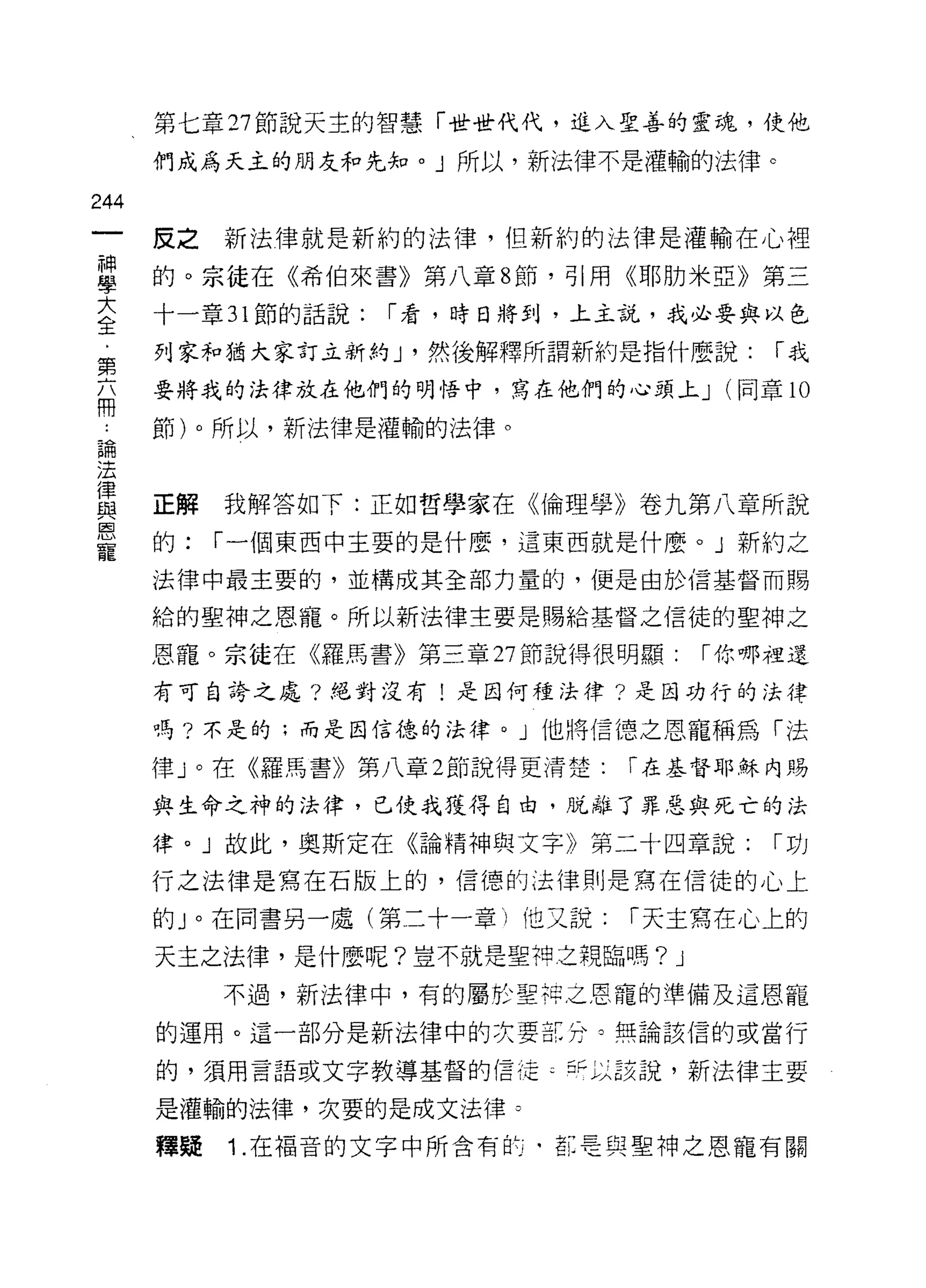第七章 27 節說天主的智慧「世世代代，進入聖善的靈魂，使他

      們成為天主的朋友和先知。」所以，新法律不是灌輸的法律。

244
      皮之新法律就是新約的法律，但新約的法律是灌輸在心裡
童     的。宗徒在《希伯來書》第八章 8 節，引用《耶肋米亞》第三
大     十一章 31 節的話說:   I 看，時日將到，上主說，我必要與以色
全
第     列家和猶大家訂立新約 J '然後解釋所謂新約是指什麼說:         I我

      要將我的法律放在他們的明悟中，寫在他們的心頭上 J        (同章 l 。
用
 為    節)。所以，新法律是灌輸的法律。

法
律
      正解   我解答如下:正如哲學家在《倫理學》卷九第八章所說
與
恩
      的:   I 一個東西中主要的是什麼，這東西就是什麼。」新約之
寵
      法律中最主要的，並構成其全部力量的，便是由於信基督而賜

      給的聖神之恩寵。所以新法律主要是賜給基督之信徒的聖神之

      恩寵。宗徒在《羅馬書》第三章 27 節說得很明顯:       I 你哪裡還

      有可自誇之處?絕對沒有!是因何種法律?是因功行的法律

      嗎?不是的;而是因信德的法律。」他將信德之恩寵稱為「法

      律」。在《羅馬書》第八章 2 節說得更清楚:   I 在基督耶穌內賜

      與生命之神的法律，已使我獲得自由，脫離了罪惡與死亡的法

      律。」故此，奧斯定在《論精神與文字》第二十四章說:            I功

      行之法律是寫在石版上的，信德的法律則是寫在信徒的心上

      的 J 。在同書另一處(第二十一章)他又說:   I 天主寫在心上的

      天主之法律，是什麼呢?豈不就是聖神之親臨嗎?      J
           不過，新法律中，有的屬於聖押之恩寵的準備及這恩寵

      的運用。這一部分是新法律中的次要缸分。無論該信的或當行

      的，須用言語或文字教導基督的信這 ζ 于以該說，新法律主要

      是灌輸的法律，次要的是成文法律。

      釋疑   1. 在福音的文字中所含有酌，革是與聖神之恩寵有關
 
