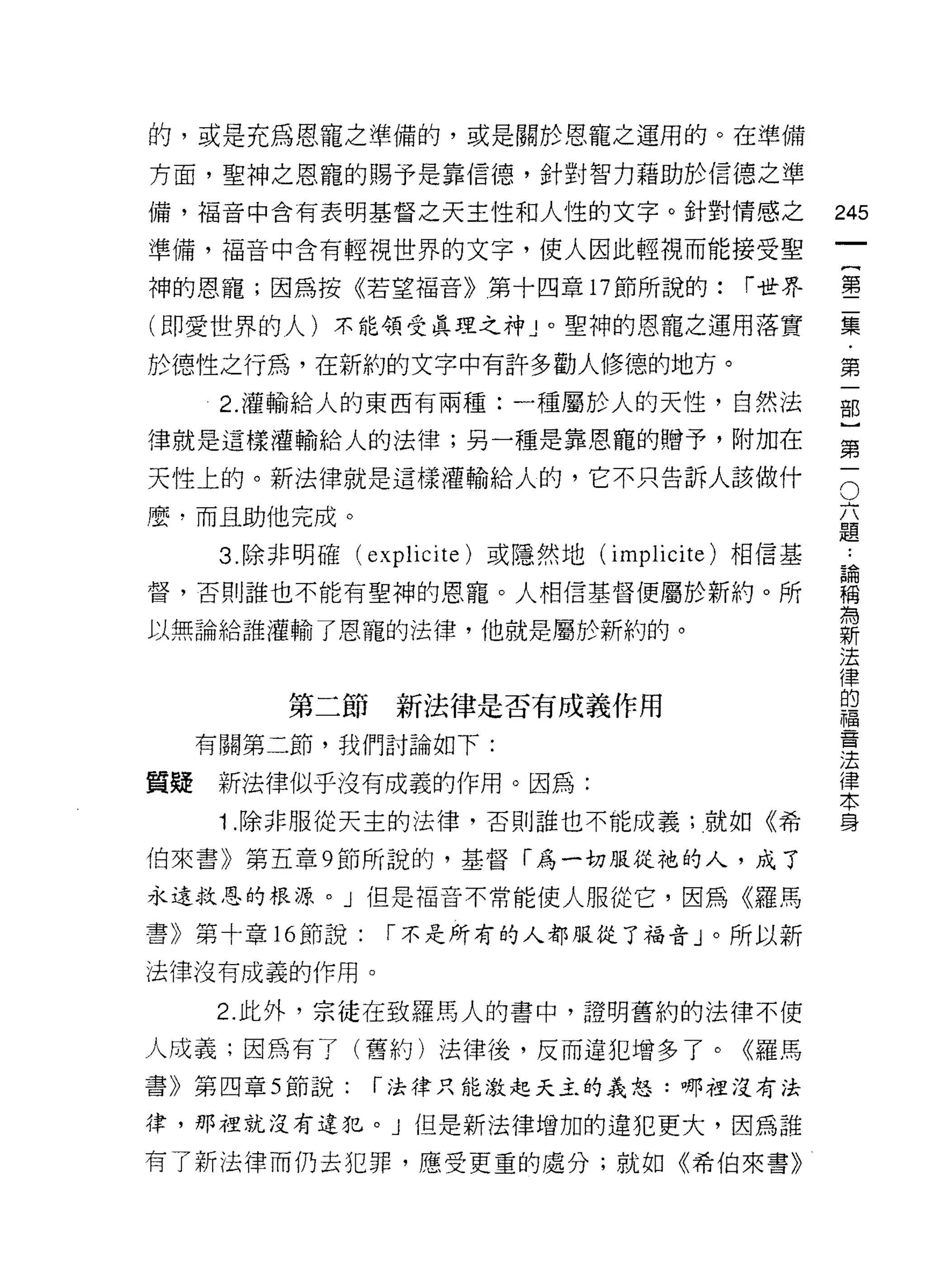 的，或是充為恩寵之準備的，或是關於恩寵之運用的。在準備

方面，聖神之恩寵的賜予是靠信德，針對智力藉助於信德之準
備，褔音中含有表明基督之天主性和人性的文字。針對情感之                        245
準備，褔音中含有輕視世界的文字，使人因此輕視而能接受聖
                                                        一
                                                        {
神的恩寵;因為按《若望褔音》第十四章 17 節所說的:                 r 世界
                                                        第
(即愛世界的人)不能領受真理之神」。聖神的恩寵之運用落實                            二
於德性之行為，在新約的文字中有許多勸人修德的地方。                               集
      2. 灌輸給人的東西有兩種:一種屬於人的天性，自然法                        ﹒
律就是這樣灌輸給人的法律;另一種是靠恩龍的贈予，附加在
                                                        第
                                                        一
                                                    O
                                                    六部
天性上的。新法律就是這樣灌輸給人的，它不只告訴人該做什

麼，而且助他完成。                                           題}
      3. 除非明確(   explicite )或隱然地( implicite )相信基    論   第
                                                        ..

督，否則誰也不能有聖神的恩寵。人相信基督便屬於新約。所
                                                    稱
                                                    為
                                                        一
                                                    新
以無論給誰灌輸了恩寵的法律，他就是屬於新約的。                             法
                                                    律
                                                    的
                                                    福
         第二節新法律是否有成義作用                              音
                                                    法
     有關第二節，我們討論如下:                                  律
                                                    本
質疑    新法律似乎沒有成義的作用。因為:                              身
      1 .除非服從天主的法律，否則誰也不能成義;就如《希
伯來書》第五章 9 節所說的，基督「為一切服從祂的人，成了

永遠救恩的根源。」但是福音不常能使人服從它，因為《羅馬

書》第十章的節說:         r 不是所有的人都服從了福音」。所以新

法律沒有成義的作用。

     2. 此外，宗徒在致羅馬人的書中，證明舊約的法律不使

人成義;因為有了(舊約)法律後，反而違犯增多了。《羅馬
書》第四章 5 節說:      r 法律只能激起天主的義怒:哪裡沒有法

律，那裡就沒有違犯。 J 但是新法律增加的違犯更大，因為誰
有了新法律而仍去犯罪，應受更重的處分;就如《希伯來書》
 