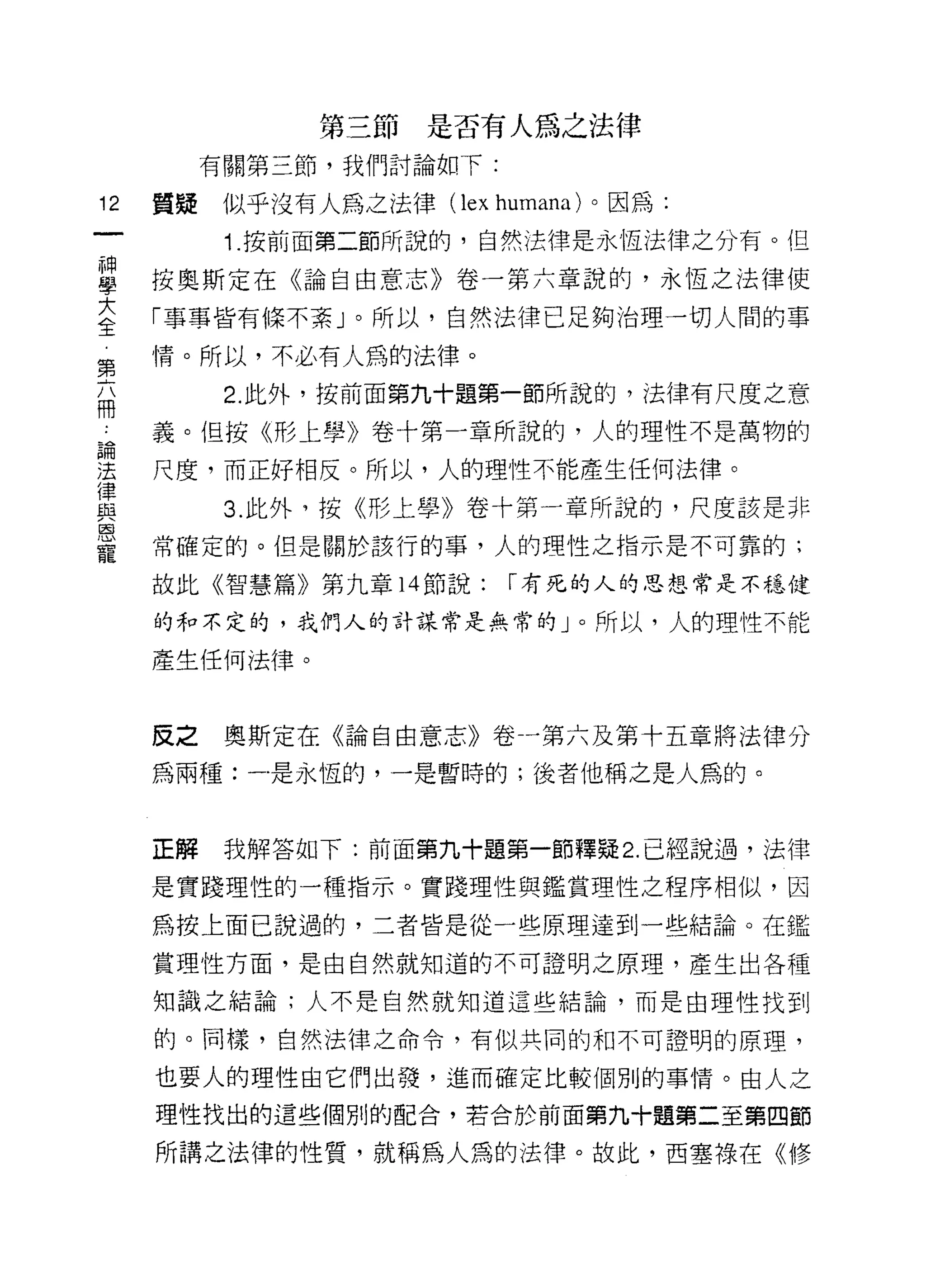 第三節是否有人為之法律
          有關第三節，我們討論如下:

12   質疑似乎沒有人為之法律( lex    humana )。因為:
           Î. 按前面第二節所說的，自然法律是永恆法律之分有。但

目    按奧斯定在《論自由意志》卷一第六章說的，永恆之法律使
三    「事事皆有條不紊」。所以，自然法律已足夠治理一切人間的事
第    情。所以，不必有人為的法律。
           2. 此外，按前面第九十題第一節所說的，法律有尺度之意
冊
 A   義。但按《形上學》卷十第一章所說的，人的理性不是萬物的

重    尺度，而正好相反。所以，人的理性不能產生任何法律。
{聿
且主         3. 此外，按《形上學》卷十第一章所說的，尺度該是非
恩
     常確定的。但是關於該行的事，人的理性之指示是不可靠的;
寵
     故此《智慧篇》第九章 14 節說:    1"有死的人的思想常是不穩健

     的和不定的，我們人的計謀常是無常的」。所以，人的理性不能

     產生任何法律。



     皮之    奧斯定在《論自由意志》卷一第六及第十五章將法律分
     為兩種:一是永恆的，一是暫時的;後者他稱之是人為的。



     正解    我解答如下:前面第九十題第一節釋疑 2. 已經說過，法律

     是實踐理性的一種指示。實踐理性與鑑賞理性之程序相似，因

     為按上面已說過的，二者皆是從一些原理達到一些結論。在鑑

     賞理性方面，是由自然就知道的不可證明之原理，產生出各種

     知識之結論;人不是自然就知道這些結論，而是由理性找到

     的。同樣，自然法律之命令，有似共同的和不可證明的原理，

     也要人的理性由它們出發，進而確定比較個別的事情。由人之
     理性找出的這些個別的配合，若合於前面第九十題第二至第四節

     所講之法律的性質，就稱為人為的法律。故此，西塞祿在《修
 