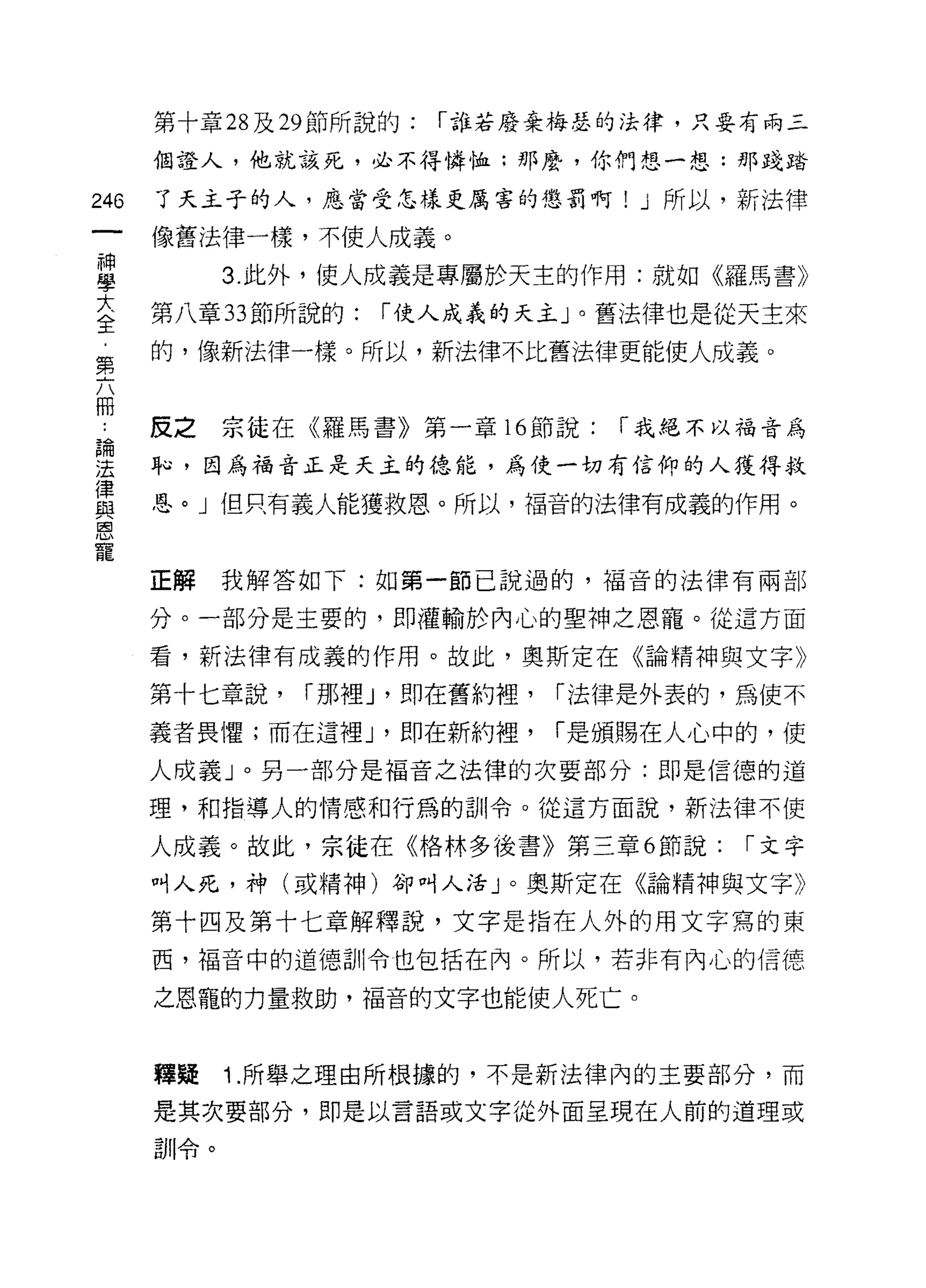 第十章 28 及 29 節所說的:   í 誰若廢棄梅瑟的法律，只要有兩三

      個證人，他就該死，必不得憐恤:那麼，你們想一想:那踐踏

246   了天主子的人，應當受怎樣更厲害的懲罰啊! J 所以，新法律

      (象舊法律一樣，不使人成義。
神
學           3. 此外，使人成義是專屬於天主的作用:就如《羅馬書》

至     第八章 33 節所說的: í 使人成義的天主 J 0 舊法律也是從天主來
      的，像新法律一樣。所以，新法律不比舊法律更能使人成義。
第


甲 皮之宗徒在《羅馬書》第一章 16 節說: í 我絕不以福音為
單     恥，因為福音正是天主的德能，為使一切有信仰的人獲得救
星     恩。」但只有義人能獲救恩。所以，福音的法律有成義的作用。
恩
寵
      正解我解答如下:如第一節己說過的，福音的法律有兩部

      分。一部分是主要的，即灌輸於內心的聖神之恩寵。從這方面

      看，新法律有成義的作用。故此，奧斯定在《論精神與文字》

      第十七章說，   í 那裡 J '即在舊約裡，   í 法律是外表的，為使不
      義者畏懼;而在這裡 J '即在新約裡，       í 是頒賜在人心中的，使

      人成義」。另一部分是福音之法律的次要部分:即是信德的道

      理，和指導人的情感和行為的訓令。從這方面說，新法律不使

      人成義。故此，宗徒在《格林多後書》第三章 6 節說:         í 文字
      叫人死，神(或精神)卻叫人活」。奧斯定在《論精神與文字》

      第十四及第十七章解釋說，文字是指在人外的用文字寫的東
      西，福音中的道德訓令也包括在內。所以，若非有內心的信德

      之恩龍的力量救助，福音的文字也能使人死亡。


      釋疑    1. 所舉之理由所根據的，不是新法律內的主要部分，而

      是其次要部分，即是以言語或文字從外面呈現在人前的道理或

      訓令。
 