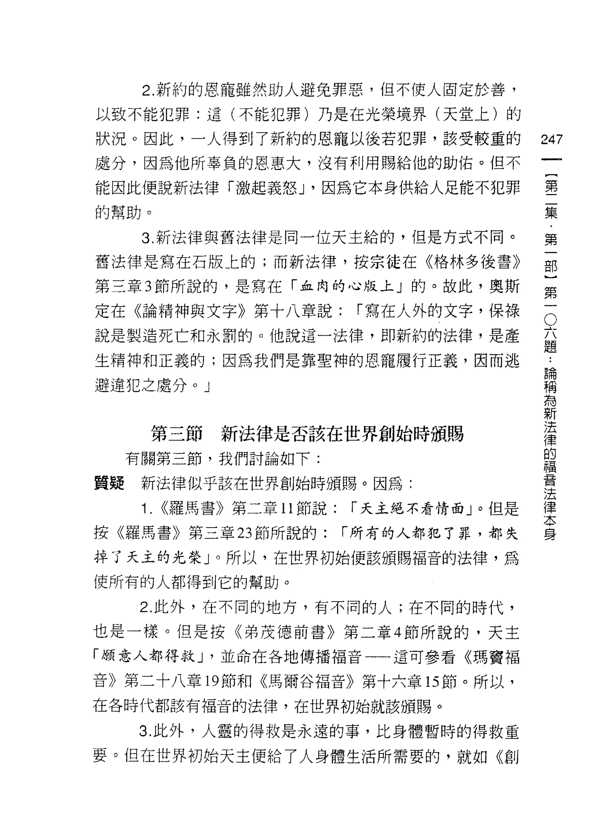 2. 新約的恩寵雖然助人避免罪惡，但不使人固定於善，
以致不能犯罪:這(不能犯罪)乃是在光榮境界(天堂上)的

狀況。因此，一人得到了新約的恩寵以後若犯罪，該受較重的                   247
處分，因為他所辜負的恩惠大，沒有利用賜給他的助佑。但不
                                                   一
                                                   {
能因此便說新法律「激起義怒 J '因為它本身供給人足能不犯罪
                                                   第
的幫助。                                               二
      3. 新法律與舊法律是同一位天主給的，但是方式不同。                   集
舊法律是寫在石版 t 的;而新法律，按宗徒在《格林多後書》                      第
第三章 3 節所說的，是寫在「血肉的心版上」的。故此，奧斯
                                                   一
                                                   部
                                               O
                                               六}
定在《論精神與文字》第十八章說:               í 寫在人外的文字，保祿
說是製造死亡和永罰的。他說這一法律，即新約的法律，是產                    題第

                                               論一
                                               ..
生精神和正義的;因為我們是靠聖神的恩寵履行正義，因而逃
                                               稱
避違犯之處分。」                                       為
                                               新
                                               法
       第三節      新法律是否該在世界創始時頒賜                 律
                                               的
     有關第三節，我們討論如下:                             福
                                               音
質提    新法律似乎該在世界創始時頒賜。因為:                       法
                                               律
      1.   <(羅馬書》第二章 11 節說:   í 天主絕不看情面」。但是    本
                                               身
按《羅馬書》第三章 23 節所說的:            í 所有的人都犯了罪，都失

掉了天主的光榮」。所以，在世界初始便該頒賜福音的法律，為

使所有的人都得到它的幫助。

     2. 此外，在不同的地方，有不同的人;在不同的時代，

也是一樣。但是按《弟茂德前書》第二章 4 節所說的，天主

「願意人都得救 J '並命在各地傳播褔音一一這可參看《瑪竇福

音》第二十八章 19 節和《馬爾谷褔音》第十六章的節。所以，
在各時代都該有褔音的法律，在世界初始就該頒賜。

     3. 此外，人靈的得救是永遠的事，比身體暫時的得救重

要。但在世界初始天主便給了人身體生活所需要的，就如《創
 