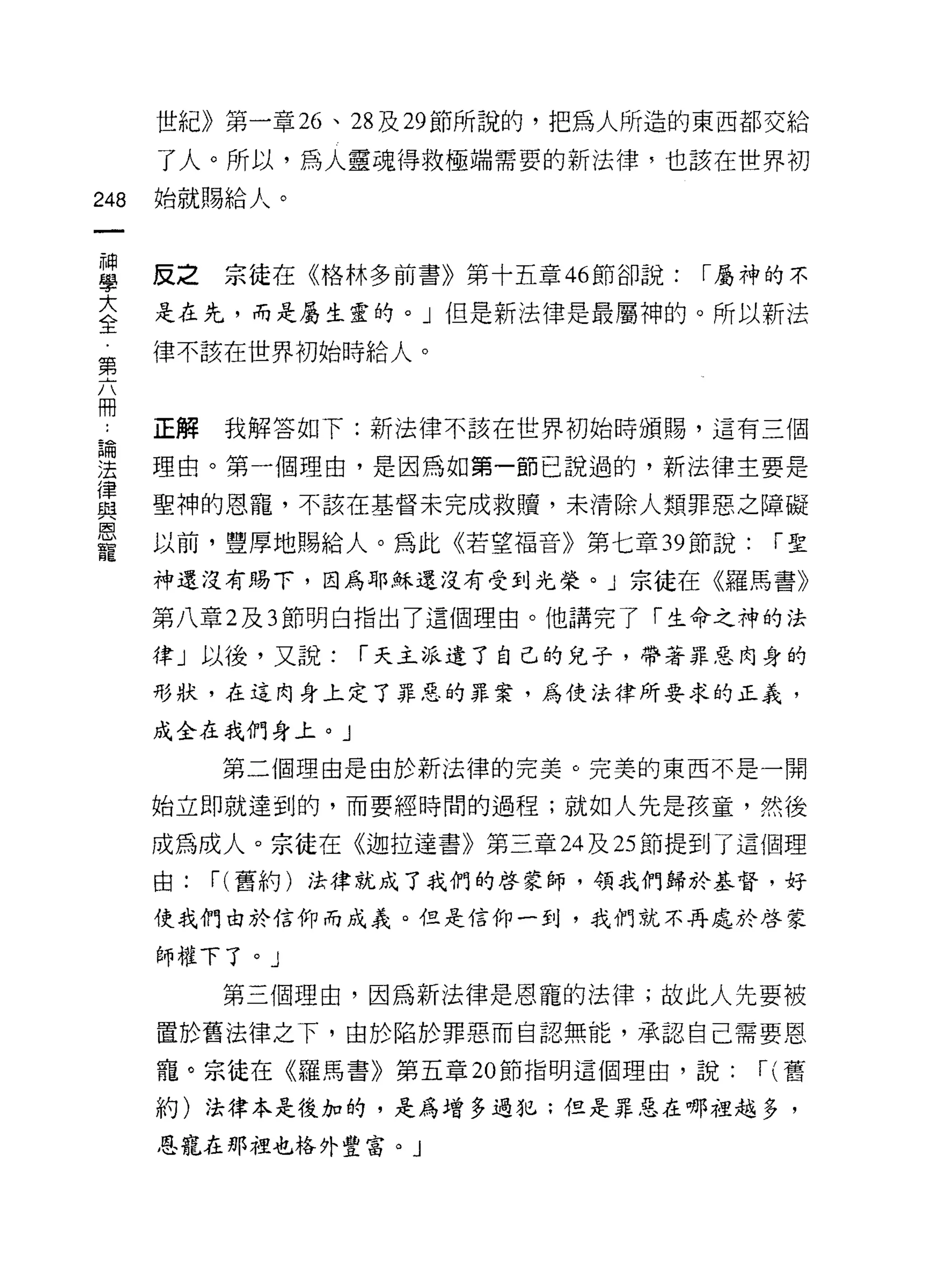 世紀》第一章 26 、 28 及 29 節所說的，把為人所造的東西都交給

      了人。所以，為人靈魂得救極端需要的新法律，也該在世界初

248   始就賜給人。



重     反之宗徒在《格林多前書》第十五章 46 節卻說: I 屬神的不
至     是在先，而是屬生靈的。」但是新法律是最屬神的。所以新法
第     律不該在世界初始時給人。



f     正解 我解答如下:新法律不該在世界初始時頒賜，這有三個
單     理由。第一個理由，是因為如第一節己說過的，新法律主要是
賣     聖神的恩寵，不該在基督未完成救贖，末清除人類罪惡之障礙
是     以前，豐厚地賜給人。為此《若望褔音》第七章珊說: I 聖
      神還沒有賜下，因為耶穌還沒有受到光榮。」宗徒在《羅馬書》

      第八章 2 及 3 節明白指出了這個理由。他講完了「生命之神的法

      律」以後，又說:    I 天主派遣了自己的兒子，帶著罪惡肉身的

      形狀，在這肉身上定了罪惡的罪案，為使法律所要求的正義，

      成全在我們身上。」
           第二個理由是由於新法律的完美。完美的東西不是一開

      始立即就達到的，而要經時間的過程;就如人先是孩童，然後

      成為成人。宗徒在《迦拉達書》第三章 24 及 25 節提到了這個理
      由:   I (舊約)法律就成了我們的啟蒙師，領我們歸於基督，好
      使我們由於信仰而成義。但是信仰一到，我們就不再處於啟蒙

      師權下了。」
           第三個理由，因為新法律是恩寵的法律;故此人先要被
      置於舊法律之下，由於陷於罪惡而自認無能，承認自己需要恩

      寵。宗徒在《羅馬書》第五章 20 節指明這個理由，說:      I (舊
      約)法律本是後加的，是為增多過犯;但是罪惡在哪裡越多，
      恩寵在那裡也格外豐宮。」
 