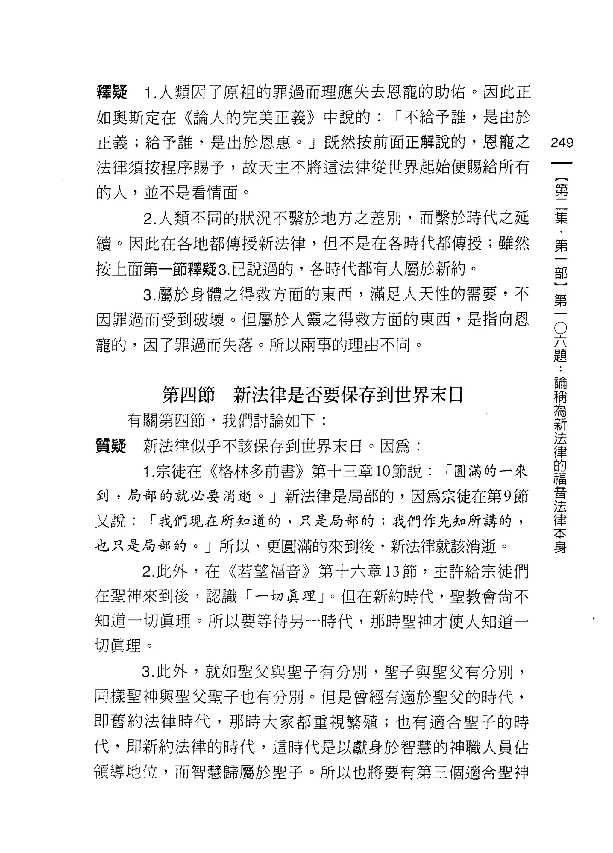 釋疑    1 .人類因了原組的罪過而理應失去恩寵的助佑。因此正
如奧斯定在《論人的完美正義》中說的:         I 不給予誰，是由於

正義;給予誰，是出於恩惠。」既然按前面正解說的，恩寵之
                                                   叫
                                                   一
法律須按程序賜予，故天主不將這法律從世界起始便賜給所有
                                                   {
的人，並不是看情面。
                                                   第
      2. 人類不同的狀況不繫於地方之差別，而繫於時代之延                   二
續。因此在各地都傳授新法律，但不是在各時代都傳授;雖然                        集
按上面第一節釋疑 3 己說過的，各時代都有人屬於新約。                        ﹒
      3. 屬於身體之得救方面的東西，滿足人天性的需要，不
                                                   第
                                               O
                                                   一
因罪過而受到破壞。但屬於人靈之得救方面的東西，是指向恩
                                           六       部
寵的，因了罪過而失落。所以兩事的理由不同。                      題
                                           論
                                                   }
                                           稱       第
                                           為
       第四節新法律是否要保存到世界末日                    新       一
                                           法
  有關第四節，我們討論如下:                            律
                                           的
質疑新法律似乎不該保存到世界末日。因為:                       福
                                           音
      1. 宗徒在《格林多前書》第十三章 10 節說:   I 圓滿的一來   法
                                           律
到，局部的就必要消逝。」新法律是局部的，因為宗徒在第 9 節
                                           本
又說:   I 我們現在所知道的，只是局部的:我們作先知所講的，           身

也只是局部的。」所以，更圓滿的來到後，新法律就該消逝。

      2. 此外，在《若望褔音》第十六章 13 節﹒主許給宗徒們

在聖神來到後，認識「一切真理」。但在新約時代，聖教會尚不

知道一切真理。所以要等待另一時代，那時聖神才使人知道一

切真理。
      3. 此外，就如聖父與聖子有分別，聖子與聖父有分別，
同樣聖神與聖父聖子也有分別。但是曾經有適於聖父的時代，
即舊約法律時代，那時大家都重視繁殖;也有適合聖子的時

代，即新約法律的時代，這時代是以獻身於智慧的神職人員佔

領導地位，而智慧歸屬於聖子。所以也將要有第三個適合聖神
 