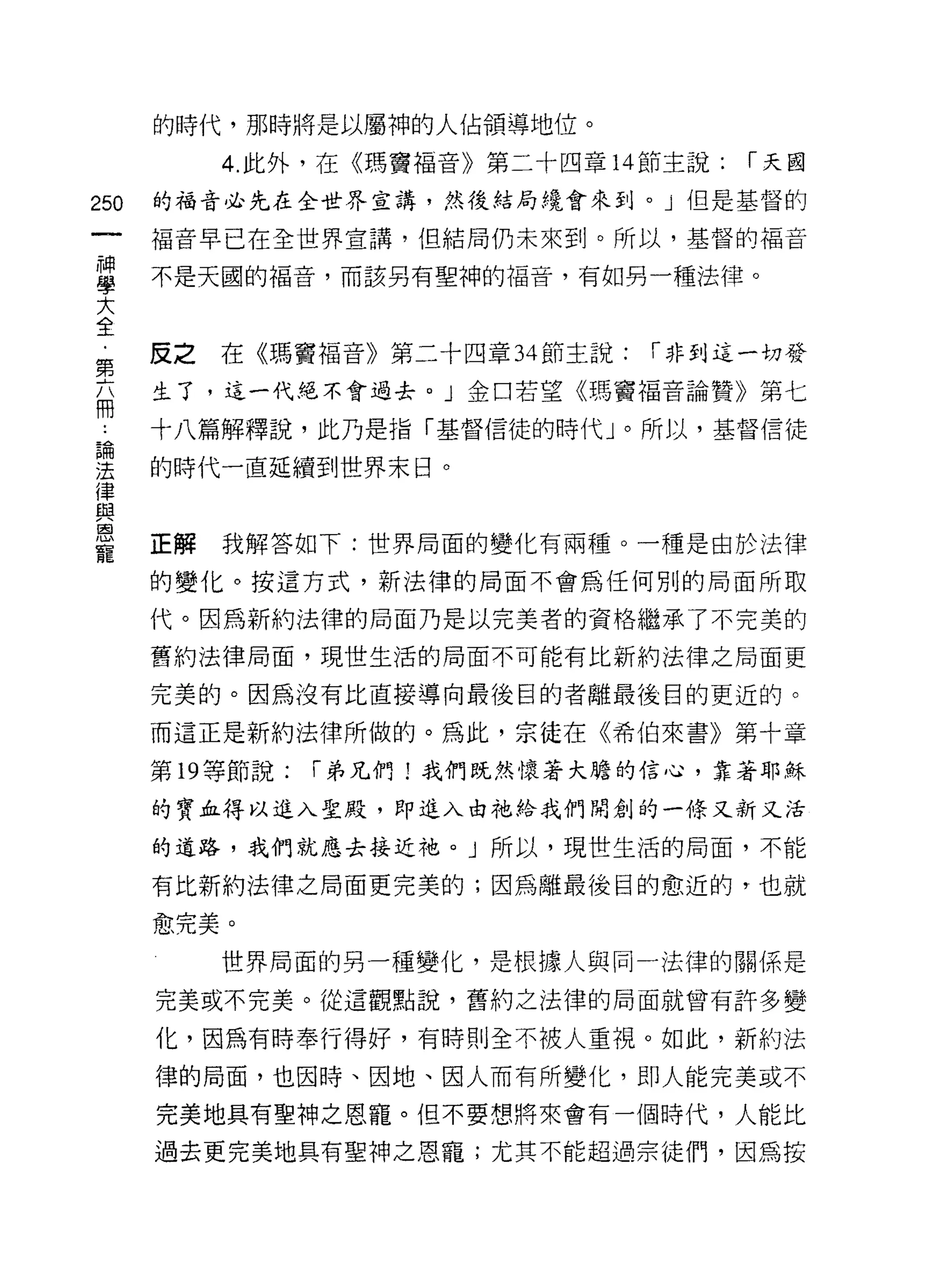 的時代，那時將是以屬神的人佔領導地位。

           4. 此外，在《瑪竇福音》第二十四章 14 節主說:   í 天國

250   的福音必先在全世界宣講，然後結局繞會來到。」但是基督的

      褔音早已在全世界宣講，但結局仍未來到。所以，基督的福音

富     不是天國的福音，而該另有聖神的福音，有如男一種法律。
大
全
第     皮之在《瑪竇褔音》第二十四章 34 節主說:     í 非到這一切發

福     生了，這一代絕不會過去。」金口若望《瑪竇褔音論贊》第七

      十八篇解釋說，此乃是指「基督信徒的時代」。所以，基督信徒

涅     的時代一直延續到世界末日。
{聿
血2
恩
      正解   我解答如下:世界局面的變化有兩種。一種是由於法律
寵
      的變化。按這方式，新法律的局面不會為任何別的局面所取

      代。因為新約法律的局面乃是以完美者的資格繼承了不完美的

      舊約法律局面，現世生活的局面不可能有比新約法律之局面更

      完美的。因為沒有比直接導向最後目的者離最後目的更近的。

      而這正是新約法律所做的。為此，宗徒在《希伯來書》第十章

      第 19 等節說:   í 弟兄們!我們既然懷著大膽的信心，靠著耶穌

      的寶血得以進入聖殿，即進入由祂給我們開創的一條又新又活

      的道路，我們就應去接近祂 o J 所以，現世生活的局面，不能

      有比新約法律之間面更完美的;因為離最後目的愈近的，也就

      愈完美。

           世界局面的另一種變化，是根據人與同一法律的關係是

      完美或不完美。從這觀點說，舊約之法律的局面就曾有許多變

      化，因為有時奉行得好，有時則全不被人重視。如此，新約法

      律的局面，也因時、因地、因人而有所變化，即人能完美或不
      完美地具有聖神之恩寵。但不要想將來會有一個時代，人能比

      過去更完美地具有望神之恩寵;尤其不能超過宗徒們，因為按
 