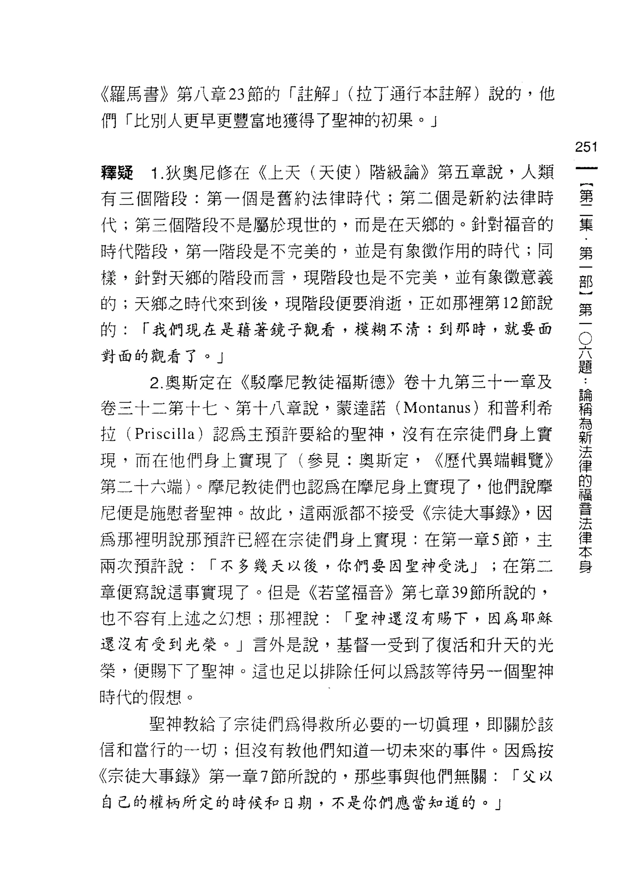 《羅馬書》第八章 23 節的「 j主解 J (拉丁通行本註解)說的，他

們「比別人更早更豐富地獲得了聖神的初果。」

                                       251
釋疑   1 .狄奧尼修在《上天(天使)階級論》第五章說，人類
                                                一
                                                {
有三個階段:第一個是舊約法律時代;第二個是新約法律時
                                                第
代;第三個階段不是屬於現世的，而是在天鄉的。針對褔音的                     二
時代階段，第一階段是不完美的，並是有象徵作用的時代;同                     集
樣，針對天鄉的階段而言，現階段也是不完美，並有象徵意義                     第
的;天鄉之時代來到後，現階段便要消逝，正如那裡第 12 節說
                                                一
                                                部
                                        O
                                            六}
的:   r 我們現在是藉著鏡子觀看，模糊不清:到那時，就要面

對面的觀看了。」                                    題第
                                            論
     2. 奧斯定在《駁摩尼教徒褔斯德》卷十九第三十一章及             稱一
                                            為
卷三十二第十七、第十八章說，蒙達諾 (Montanus) 和普利希           新
                                            法
拉( Priscilla) 認為主預許要給的聖神，沒有在宗徒們身上實          律
                                            的
現，而在他們身上實現了(參見:奧斯定，      <<歷代異端輯覽》          福
                                            音
第二十六端)。摩尼教徒們也認為在摩尼身上實現了，他們說摩                法
尼便是施慰者聖神。故此，這兩派都不接受《宗徒大事錄)) ，因
                                            律
                                            本
為那裡明說那預許已經在宗徒們身上實現:在第一章 5 節，主               身

兩次預許說:   r 不多幾天以後，你們要回聖神受洗 J   ;在第二

章便寫說這事實現了。但是《若望褔音》第七章 39 節所說的，

也不容有上述之幻想;那裡說:    r 聖神還沒有賜下，因為耶穌

還沒有受到光榮。」言外是說，基督一受到了復活和升天的光

榮，便賜下了聖神。這也足以排除任何以為該等待另一個聖神

時代的假想。

     聖神教給了宗徒們為得救所必要的一切真理，即關於該

信和當行的一切;但沒有教他們知道一切未來的事件。因為按

《宗徒大事錄》第一章 7 節所說的，那些事與他們無關:     r 父以
自己的權柄所定的時候和日期，不是你們應當知道的。」
 