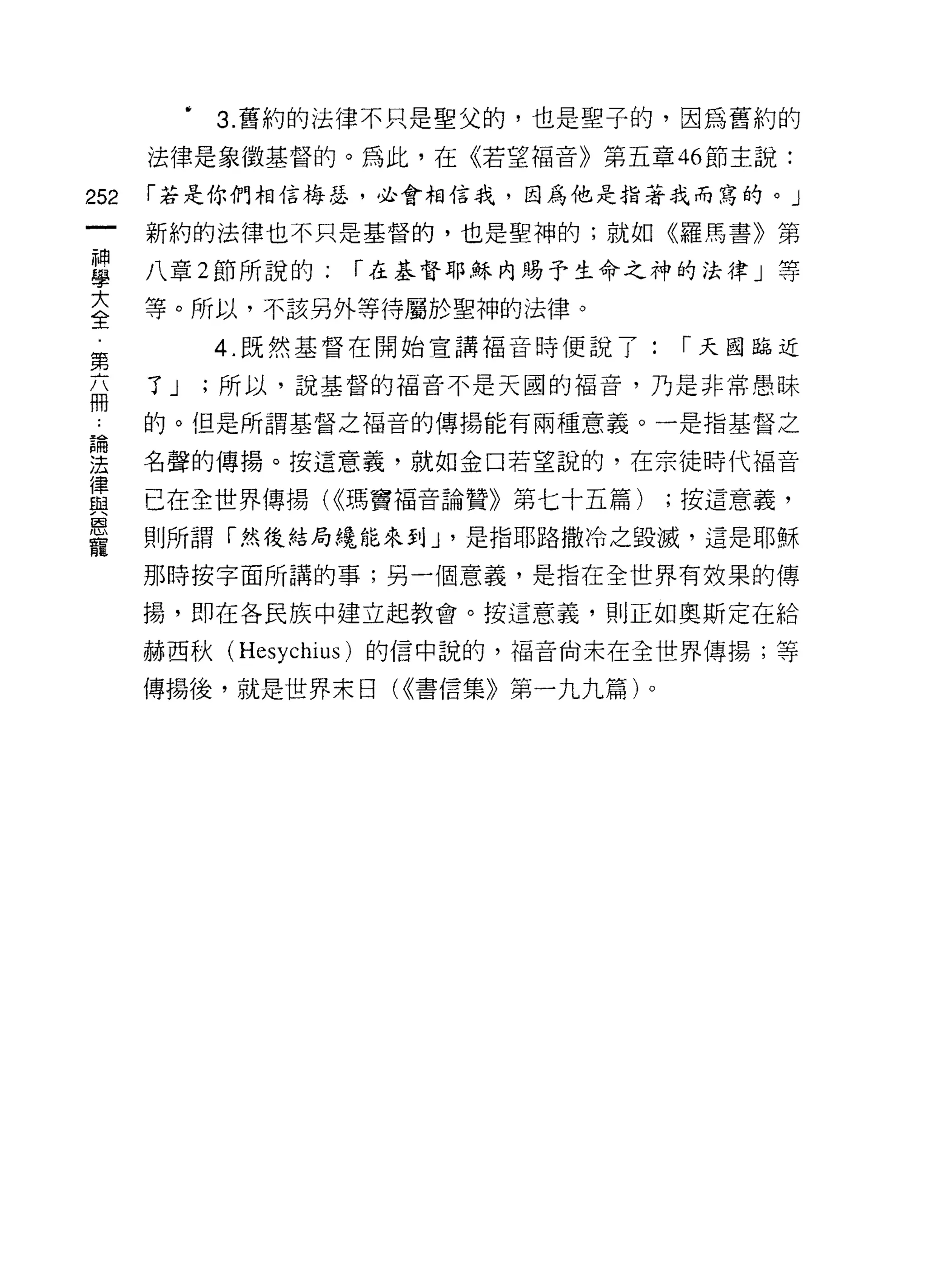 3. 舊約的法律不只是聖父的，也是聖子的，因為舊約的
      法律是象徵基督的。為此，在《若望福音》第五章 46 節主說:

252   í 若是你們相信梅瑟，必會相信我，因為他是指著我而寫的。」

      新約的法律也不只是基督的，也是聖神的;就如《羅馬書》第

星     八章 2 節所說的; í 在基督耶穌內賜予生命之神的牌」等
三     等。所以，不該另外等待屬於聖神的法律。
第           4 既然基督在開始宣講褔音時便說了:    í 天國臨近

扁     了 J   ;所以，說基督的福音不是天圓的褔音，乃是非常愚昧

      的。但是所謂基督之福音的傳揚能有兩種意義。一是指基督之

涅     名聲的傳揚。按這意義，就如金口若望說的，在宗徒時代褔音
員     已在全世界傳揚 U<瑪竇褔音論贊》第七十五篇) ;按這意義，
恩
      則所謂「然後結局繞能來到 J '是指耶路撒冷之毀滅，這是耶穌
寵
      那時按字面所講的事;另一個意義，是指在全世界有效果的傳

      揚，即在各民族中建立起教會。按這意義，買 IJ 正如奧斯定在給

      赫西秋 (Hesychius) 的信中說的，福音尚未在全世界傳揚;等

      傳揚後，就是世界末日( <<書信集》第一九九篇)。
 