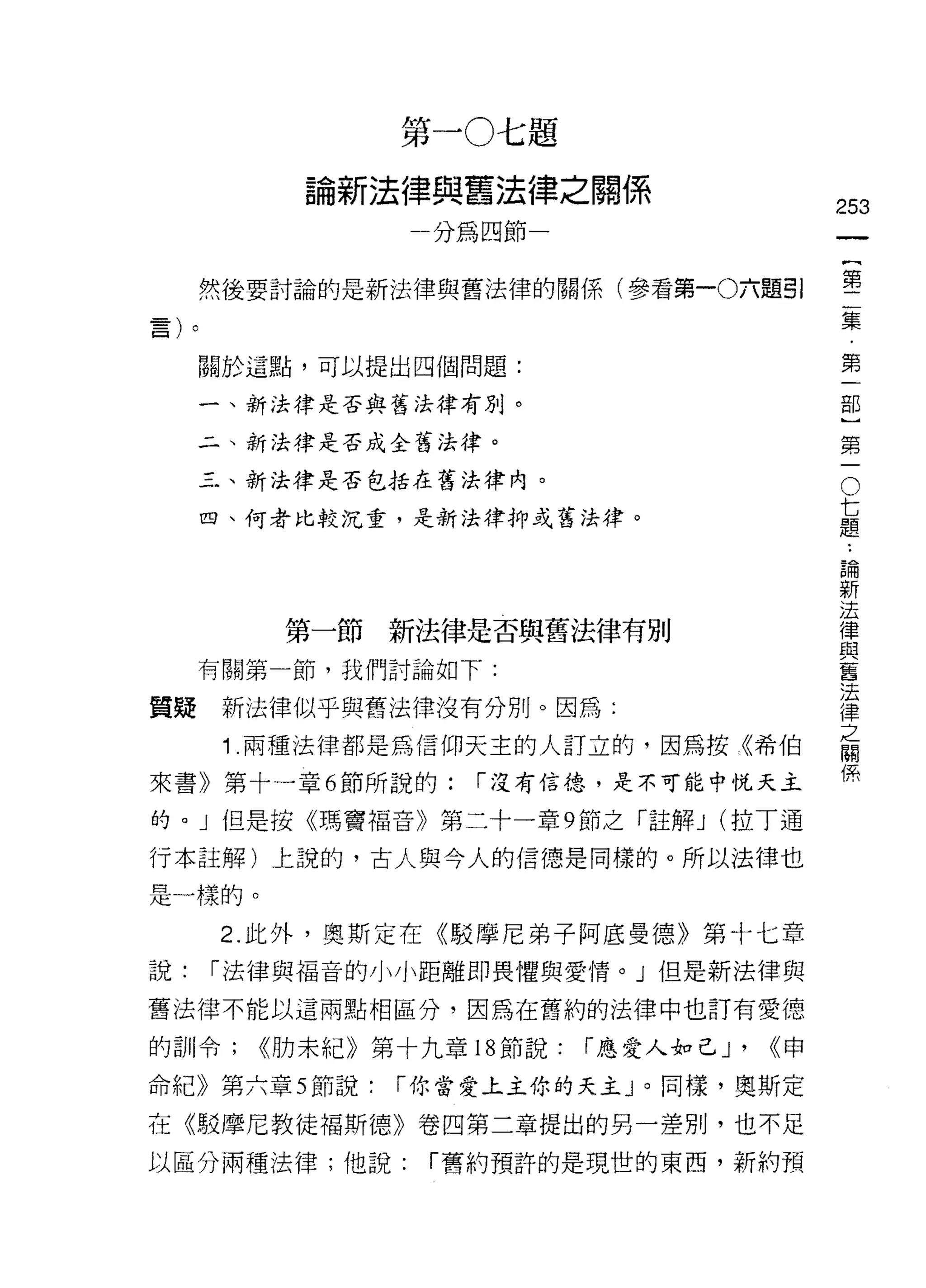 第一0七題
             論新法律與舊法律之關係
                                                  253
                   一分為四節一                                  一
                                                           {
     然後要討論的是新法律與舊法律的關係(參看第一0六題引                            第
                                                           二
     關於這點，可以提出四個問題:                                        集
     一、新法律是否與舊法律有別。
                                                           ﹒
                                                           第
     二、新法律是否成全舊法律。
                                                           一
                                                       O
                                                   七部
     三、新法律是否包括在舊法律內。

     四、何者比較沉重，是新法律抑或舊法律。                           題}

                                                   論第
                                                   ..
                                                   新一
                                                   法
                                                   律
            第一節新法律是否與舊法律有別                         與
                                                   舊
     有關第一節，我們討論如下:                                 法
                                                   律
質疑    新法律似乎與舊法律沒有分別。因為:                            之
                                                   關
      1 .兩種法律都是為信仰天主的人訂立的，因為按《希伯                   係
來書》第十一章 6 節所說的:        í 沒有信德，是不可能中悅天主

的。」但是按《瑪竇褔音》第二十一章 9 節之「註解 J (拉丁通

行本註解)上說的，古人與今人的信德是同樣的。所以法律也

是一樣的。

      2. 此外，奧斯定在《駁摩尼弟子阿底曼德》第十七章
說:   í 法律與福音的小小距離即畏懼與愛情。」但是新法律與

舊法律不能以這兩點相區分，因為在舊約的法律中也訂有愛德

的自 11 令;   <<肋末紀》第十九章 18 節說:   í 應愛人對己 J'   <<申
命紀》第六章 5 節說:      í 你當愛上主你的天主」。同樣，奧斯定

在《駁摩尼教徒褔斯德》卷四第二章提出的另一差別，也不足
以區分兩種法律;他說:         í 舊約預許的是現世的東西，新約預
 