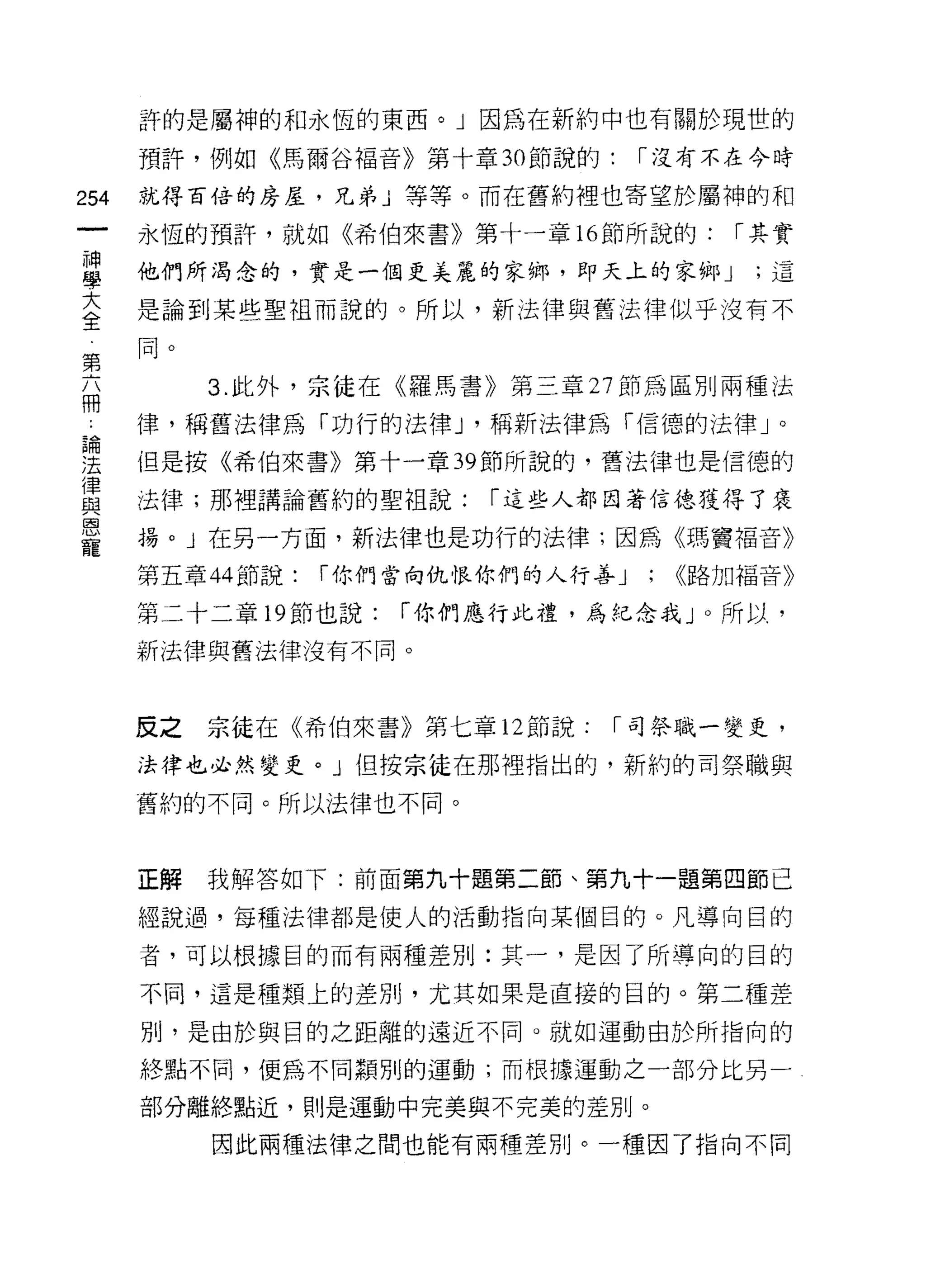 許的是屬神的和永恆的東西。」因為在新約中也有關於現世的

         預許，例如《馬爾谷褔音》第十章 30 節說的:         í 沒有不在今時

254      就得百倍的房屋，兄弟」等等。而在舊約裡也寄望於屬神的和
     一   永恆的預許，就如《希伯來書》第十一章 16 節所說的:            í 其實
     神
     學   他們所渴念的，實是一個更美麗的家鄉，即天上的家鄉 J              ;這

     大   是論到某些聖祖而說的。所以，新法律與舊法律似乎沒有不

 第全      同。
 六
 冊            3. 此外，宗徒在《羅馬書》第三章 27 節為區別兩種法
 ，
 ﹒       律，稱舊法律為「功行的法律 J '稱新法律為 í1言德的法律」。
 論
 法       但是按《希伯來書》第十一章 39 節所說的，舊法律也是信德的
 律
 與       法律;那裡講論舊約的聖祖說:       í 這些人都因著信德獲得了褒
 恩
 寵       揚。」在另一方面，新法律也是功行的法律;因為《瑪竇褔音》

         第五章 44 節說:   í 你們當向仇恨你們的人行善 J   ;   ((路加福音》

         第二十二章 19 節也說:    í 你們應行比禮，為紀念我 J 0 所以，
         新法律與舊法律沒有不同。



         反之   宗徒在《希伯來書》第七章 12 節說:    í 司祭職一變吏，

         法律也必然變吏。」但按宗徒在那裡指出的，新約的司祭職與
         舊約的不同。所以法律也不同。



         正解   我解答如下:前面第九十題第二節、第九十一題第四節已

         經說過，每種法律都是使人的活動指向某個目的。凡導向目的

         者，可以根據目的而有兩種差別:其一，是因了所導向的目的

         不同，這是種類上的差別，尤其如果是直接的目的。第二種差

         別，是由於與目的之距離的遠近不同。就如運動由於所指向的

         終點不間，便為不同顯別的運動;而根據運動之一部分比另一

         部分離終點近，則是運動中完美與不完美的差別。

              因此兩種法律之間也能有兩種差別。一種因了指向不同
 