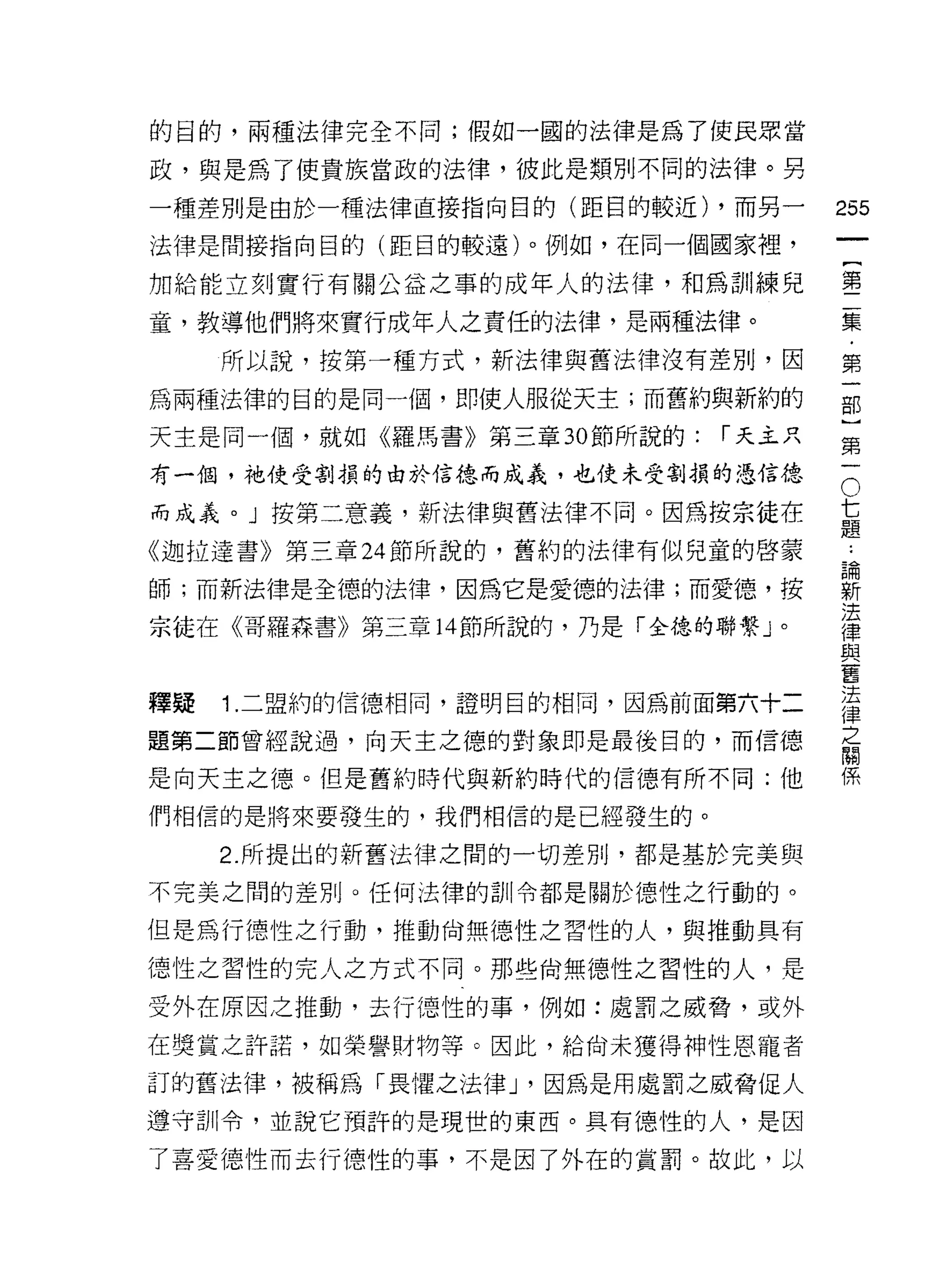 的目的，兩種法律完全不同;假如一圓的法律是為了使民眾當

政，與是為了使貴族當政的法律，彼此是類則不同的法律。另

一種差別是由於一種法律直接指向目的(距目的較近) ，而另一        255
法律是間接指向目的(距目的較遠)。例如，在同一個國家裡，
                                              一
                                              {
加給能立刻實行有關公益之事的成年人的法律，早日為訓練兒
                                              第
童，教導他們將來實行成年人之責任的法律，是兩種法律。                    二
     所以說，按第一種方式，新法律與舊法律沒有差別，因                 集
為兩種法律的目的是同一個，即使人服從天主;而舊約與新約的                  ﹒
天主是同一個，就如《羅馬書》第三章 30 節所說的:   í 天主只
                                              第
                                              一
                                      O
                                          七部
有一個，祂使受割損的由於信德而成義，也使未受割損的退信徒、

而成義。」按第二意義，新法律與舊法律不同。因為按宗徒在               題}
                                          論
《迦拉達書》第三章 24 節所說的，舊約的法律有似兒童的啟蒙            新第
                                          法一
師;而新法律是全德的法律，因為它是愛德的法律;而愛德，按              律
                                          與
宗徒在《哥羅森書》第三章 14 節所說的，乃是「全德的聯繫」。           舊
                                          法
                                          律
                                          之
釋提   1. 二盟約的信德相同，證明目的相同，因為前面第六十二          關
題第二節曾經說過，向天主之德的對象即是最後目的，而信德
                                          係

是向天主之德。但是舊約時代與新約時代的信德有所不同:他

們相信的是將來要發生的，我們相信的是已經發生的。

     2. 所提出的新舊法律之間的一切差別，都是基於完美與
不完美之間的差別。任何法律的訓令都是關於德性之行動的。

但是為行德性之行動，推動尚無德性之習性的人，與推動具有

德性之習性的完人之方式不同。那些尚無德性之習性的人，是

受外在原因之推動，去行(惡性的事，例如:處罰之威脅，或外

在獎賞之許諾，如榮譽財物等。因此，給尚未獲得神性恩寵者

訂的舊法律，被稱為「畏懼之法律 J '因為是用處罰之威脅促人
遵守訓令，並說它預許的是現世的東西。具有德性的人，是因

了喜愛德性而去行德性的事，不是因了外在的賞罰。故此，以
 