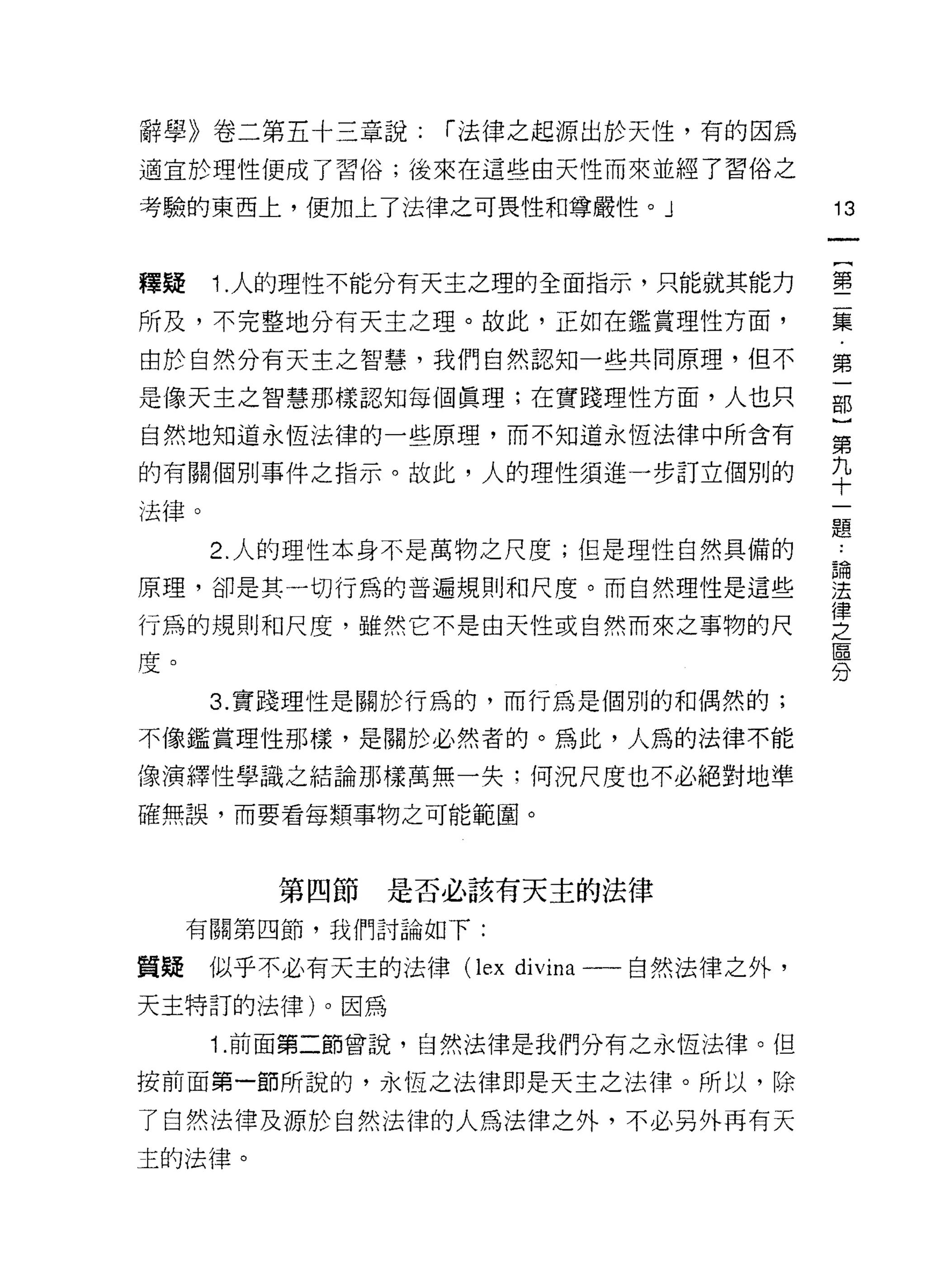 辭學》卷二第五十三章說:       r 法律之起源出於天性，有的因為
適宜於理性便成了習俗;後來在這些由天性而來並經了習俗之

考驗的東西上，便加上了法律之可畏性和尊嚴性。 J                 13


釋疑    1. 人的理性不能分有天主之理的全面指示，只能就其能力        璽

所及，不完整地分有天主之理。故此，正如在鑑賞理性方面，              美
由於自然分有天主之智慧，我們自然認知一些共同原理，但不              第

是像天主之智慧那樣認知每個真理;在實踐理性方面，人也只              部
自然地知道永恆法律的一些原理，而不知道永恆法律中所含有              第

的有關個別事件之指示。故此，人的理性須進一步訂立個別的              平
法律。
                                         題
      2. 人的理性本身不是萬物之尺度;但是理性自然其備的         論
原理，卻是其一切行為的普遍規則和尺度。而自然理性是這些              法
                                         律
行為的規則和尺度，雖然它不是由天性或自然而來之事物的尺              之
                                         區
度。
                                         分
      3. 實踐理性是關於行為的，而行為是個別的和偶然的;

不像鑑賞理性那樣，是關於必然者的。為此，人為的法律不能
像演繹性學識之結論那樣萬無一失:何況尺度也不必絕對地準

確無誤，而要看每類事物之可能範圈。



         第四節   是否必該有天主的法律
     有關第四節，我們討論如下:

質疑    似乎不必有天主的法律(1 εx divina 一一自然法律之外，
天主特訂的法律)。因為

      1. 前面第二節曾說，自然法律是我們分有之永恆法律。但

按前面第一節所說的，永恆之法律即是天主之法律。所以，除

了自然法律及源於自然法律的人為法律之外，不必另外再有天
主的法律。
 