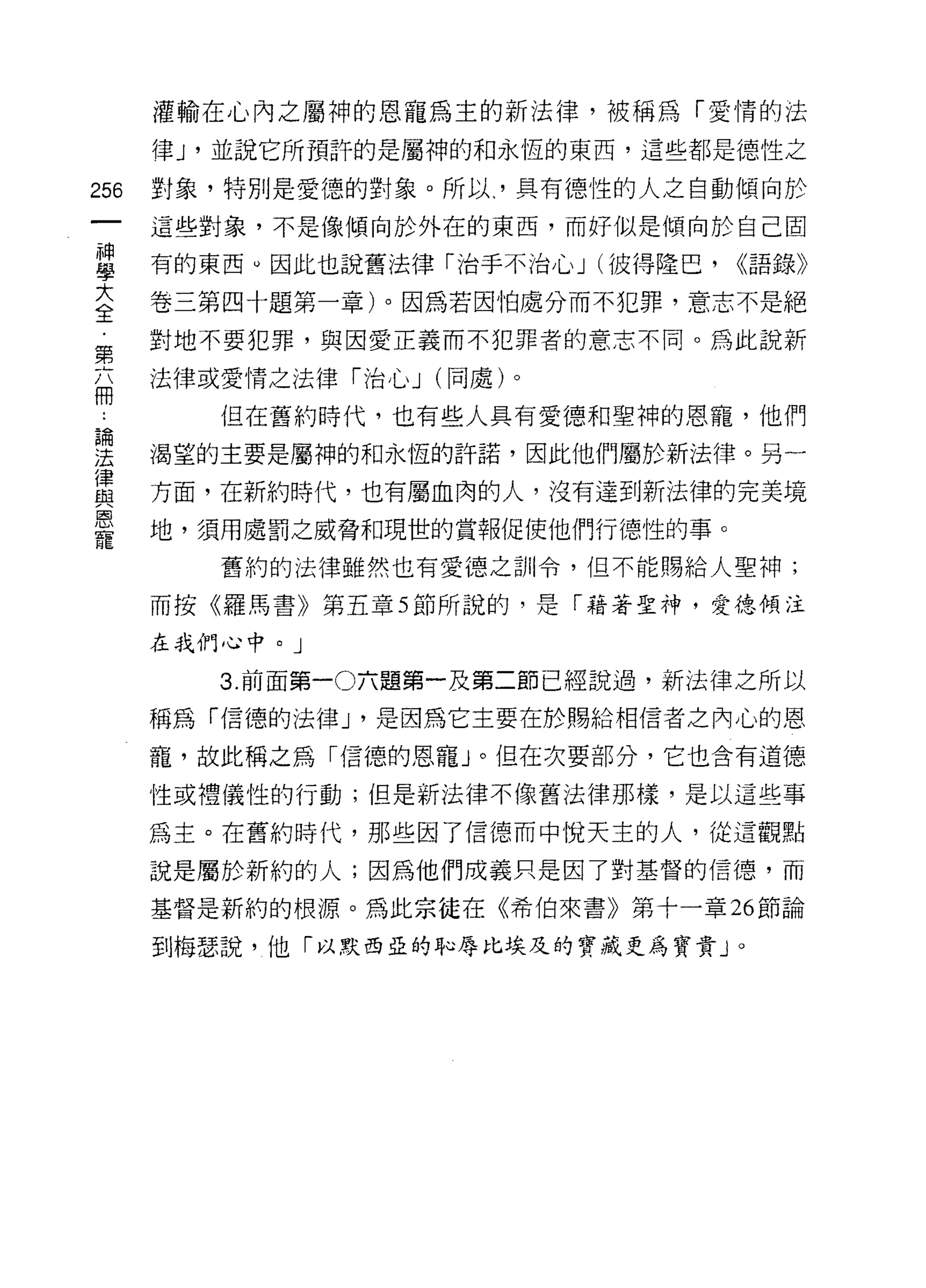 灌輸在心內之屬神的恩寵為主的新法律，被稱為「愛情的法

      律 J '並說它所預許的是屬神的和永恆的東西，這些都是德性之

256   對象，特別是愛德的對象。所以、'具有德性的人之自動傾向於
      這些對象，不是像傾向於外在的東西，而好似是傾向於自己固

當     有的東西。因此也說舊法律「治于不治心 J (彼得隆巴， <<語錄》
大     卷三第四十題第一章)。因為若因怕處分而不犯罪，意志不是絕
全
第     對地不要犯罪，與因愛正義而不犯罪者的意志不同。為此說新

三     法律或愛情之法律「治心 J (同處)。

         但在舊約時代，也有些人具有愛德和聖神的恩寵，他們
要     渴望的主要是屬神的和永恆的許諾，因此他們屬於新法律。另一
買     方面，在新約時代，也有屬血肉的人，沒有達到新法律的完美境
是     地，須用處罰之威脅和現世的賞報促使他們行德性的事。
         舊約的法律雖然也有愛德之訓令，但不能賜給人聖神;

      而按《羅馬書》第五章 5 節所說的，是「藉著聖神，愛德傾注

      在我們心中。」

         3. 前面第一 0六題第一及第二節已經說過，新法律之所以

      稱為「信德的法律 J '是因為它主要在於賜給相信者之內心的恩

      寵，故此稱之為「信德的恩寵」。但在次要部分，它也含有道德

      性或禮儀性的行動;但是新法律不像舊法律那樣，是以這些事

      為主。在舊約時代，那些困了信德而中悅天主的人，從這觀點

      說是屬於新約的人;因為他們成義只是因了對基督的信德，而

      基督是新約的根源。為此宗徒在《希伯來書》第十一章 26 節論

      到梅瑟說，他「以默西亞的恥辱比埃及的寶識更為寶貴」。
 