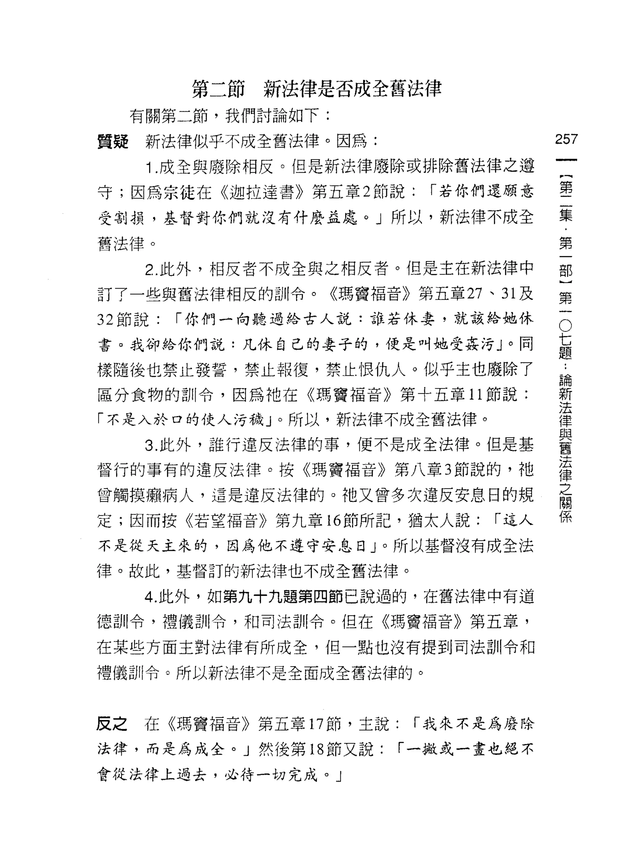 第二節新法律是否成全舊法律
     有關第二節，我們討論如下:

質疑    新法律似乎不成全舊法律。因為:                    257
                                              一
      1 .成全與廢除相反。但是新法律廢除或排除舊法律之遵
                                              {
守;因為宗徒在《迦拉達書》第五章 2 節說:       í 若你們還顧意         第
受割損，基督對你們就沒有什麼益處。」所以，新法律不成全                   二
舊法律。                                          集
      2. 此外，相反者不成全與之相反者。但是主在新法律中
                                              ﹒
                                              第
訂了一些與舊法律相反的自iI令。《瑪竇褔音》第五章 27 、 31 及
                                              一
                                          O
                                          七部
32 節說:   í 你們一向聽過給古人說:誰若休妻，就該給她休

書。我卻給你們說:凡休自己的妻子的，便是叫她受姦污」。同              題}

樣隨後也禁止發誓，禁止報復，禁止恨仇人。似乎主也廢除了
                                          ..
                                          論   第
區分食物的計iI令，因為祂在《瑪竇褔音》第十五章 11 節說:
                                          新
                                          法
                                              一
                                          律
「不是入於口的使人污穢」。所以，新法律不成全舊法律。                與
                                          舊
      3. 此外，誰行違反法律的事，便不是成全法律。但是基          法
                                          律
督行的事有的違反法律。按《瑪竇褔音》第八章 3 節說的，祂             之
                                          關
曾觸摸癥病人，這是違反法律的。祂又曾多次違反安息日的規               係
定;因而按《若望褔音》第九章的節所記，猶太人說:          í 逗人

不是從天主來的，因為他不遵守安息日」。所以基督沒有成全法

律。故此，基督訂的新法律也不成全舊法律。

     4. 此外，如第九十九題第四節己說過的，在舊法律中有道

德訓令，禮儀司iI令，和司法訓令。但在《瑪竇福音》第五章，

在某些方面主對法律有所成全，但一點也沒有提到司法訓令和

禮儀訓令。所以新法律不是全面成全舊法律的。



反之   在《瑪竇福音》第五章 17 節，主說:    í 我來不是為廢除

法律，而是為成全。」然後第 18 節又說:      í 一撤或一畫也絕不

會從法律上過去，必待一切完成。」
 