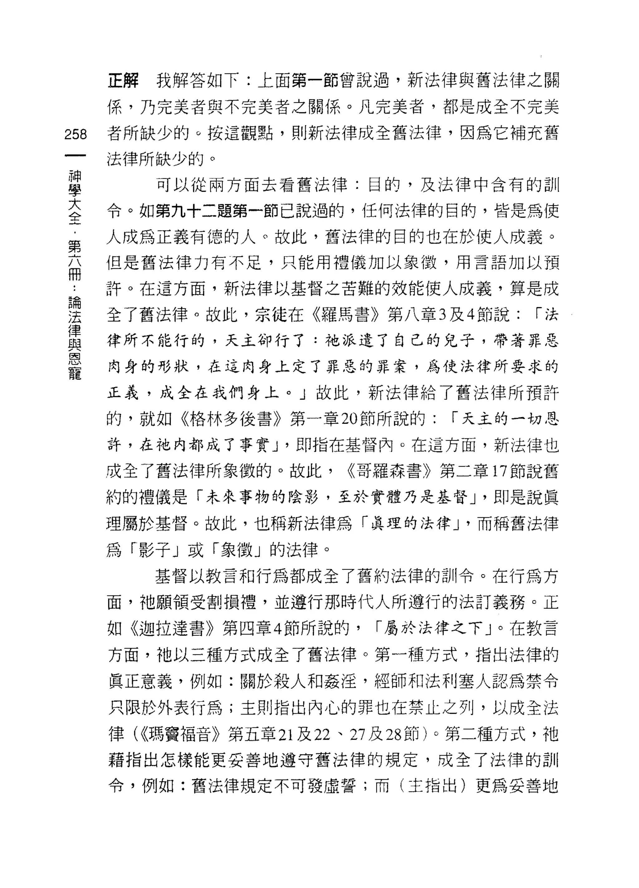 正解   我解答如下:上面第一節曾說過，新法律與舊法律之關

      係，乃完美者與不完美者之關係。凡完美者，都是成全不完美

258   者所缺少的。按這觀點，買 IJ 新法律成全舊法律，因為它補充舊

      法律所缺少的。
神
           可以從兩方面去看舊法律:目的，及法律中含有的訓
學

主     令。如第九十二題第一節己說過的，任何法律的目的，皆是為使
窮     人成為正義有德的人。故此，舊法律的目的也在於使人成義。
      但是舊法律力有不足，只能用禮儀加以象{殼，用言語加以預
冊
 為    許。在這方面，新法律以基督之苦難的效能使人成義，算是成

法     全了舊法律。故此，宗徒在《羅馬書》第八章 3 及 4 節說:         1"法
1聿
血2    律所不能行的，天主卻行了:祂派遣了自己的兒子，帶著罪惡
自司

      肉身的形狀，在這肉身上定了罪惡的罪案，為使法律所要求的
寵
      正義，成全在我們身上。」故此，新法律給了舊法律所預許
      的，就如《格林多後書》第一章 20 節所說的:        1"天主的一切恩

      許，在祂內都成了事實 J '即指在基督內。在這方面，新法律也

      成全了舊法律所象徵的。故此，       <<哥羅森書》第二章 17 節說舊

      約的禮儀是「未來事物的陰影，至於實體乃是基督 J '即是說真

      理屬於基督。故此，也稱新法律為「真理的法律 J '而稱舊法律

      為「影子」或「象徵」的法律。
           基督以教言和行為都成全了舊約法律的訓令。在行為方

      面，祂願領受割損禮，並遵行那時代人所遵行的法訂義務。正

      如《迦拉達書》第四章 4 節所說的，      1"屬於法律之下」。在教言

      方面，祂以三種方式成全了舊法律。第一種方式，指出法律的
      真正意義，例如:關於殺人和姦淫，經師和法利塞人認為禁令

      只限於外表行為;主則指出內心的罪也在禁止之列，以成全法

      律 U(瑪竇褔音》第五章 21 及 22 、 27 及 28 節)。第二種方式，祂
      藉指出怎樣能更妥善地遵守舊法律的規定，成全了法律的計iI

      令，例如:舊法律規定不可發虛誓;而(主指出)更為妥善地
 