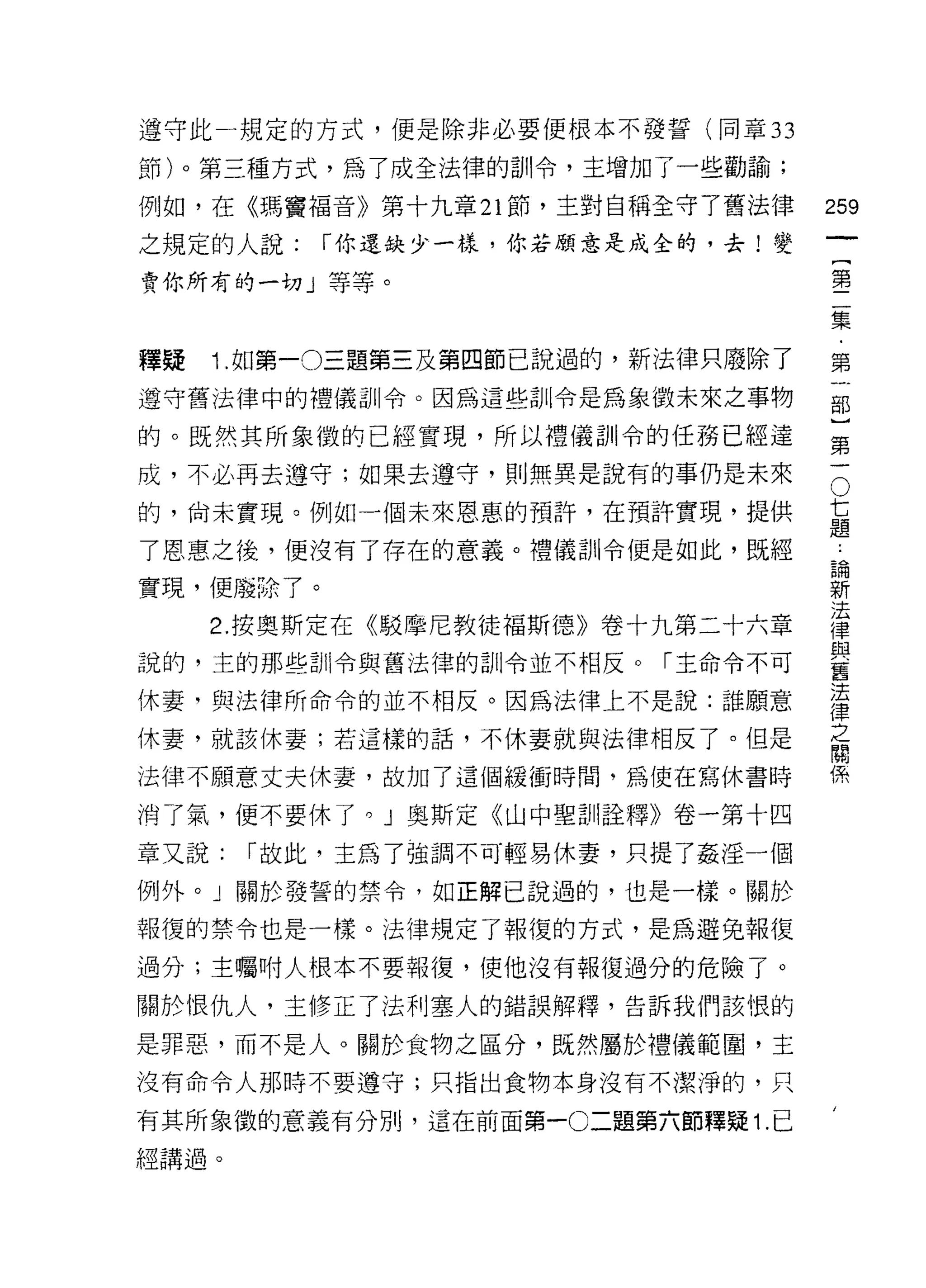 遵守此一規定的方式，便是除非必要便根本不發誓(同章 33

節)。第三種方式，為了成全法律的訓令，主增加了一些勸諭;
例如，在《瑪竇褔音》第十九章 21 節，主對自稱全守 7 舊法律     259
之規定的人說:      r 你還缺少一樣，你若顧意是成全的，去!變
                                              一
                                              [
賣你所有的一切」等等。                                   第
                                              二
釋疑   1 .如第一0三題第三及第四節己說過的，新法律只廢除了              集
遵守舊法律中的禮儀訓令。因為這些訓令是為象徵未來之事物                   ﹒
                                              第
的。既然其所象徵的已經實現，所以禮儀司 11 令的任務已經達
                                              一
                                      七部
成，不必再去遵守;如果去遵守，員 1] 無異是說有的事仍是未來           O

的，尚未實現。例如一個未來恩惠的預許，在預許實現，提供           題}
                                      論
了恩惠之後，便沒有了存在的意義。禮儀訓令便是如此，既經           新第
                                      法一
實現， {更廢除了。                            律
                                      與
     2. 按奧斯定在《駁摩尼教徒褔斯德》卷十九第二十六章       舊
                                      法
說的，主的那些自 11 令與舊法律的訓令並不相反。「主命令不可
                                      律
休妻，與法律所命令的並不相反。因為法律上不是說:誰願意
                                      之
                                      間
休妻，就該休妻;若這樣的話，不休妻就與法律相反了。但是           係

法律不願意丈夫休妻，故加了這個緩衝時間，為使在寫休書時

消了氣，便不要休了。」奧斯定《山中聖訓詮釋》卷一第十四

章又說:   r 故此，主為了強調不可輕易休妻，只提了姦淫一個

例外。」關於發誓的禁令，如正解己說過的，也是一樣。關於

報復的禁令也是一樣。法律規定了報復的方式，是為避兔報復

過分;主囑咐人根本不要報復，使他沒有報復過分的危險了。

關於恨仇人，主修正了法利塞人的錯誤解釋，告訴我們該恨的

是罪惡，而不是人。關於食物之區分，既然屬於禮儀範圈，主
沒有命令人那時不要遵守;只指出食物本身沒有不潔淨的，只

有其所象徵的意義有分別，這在前面第一0 二題第六節釋疑 1 .已

經講過。
 