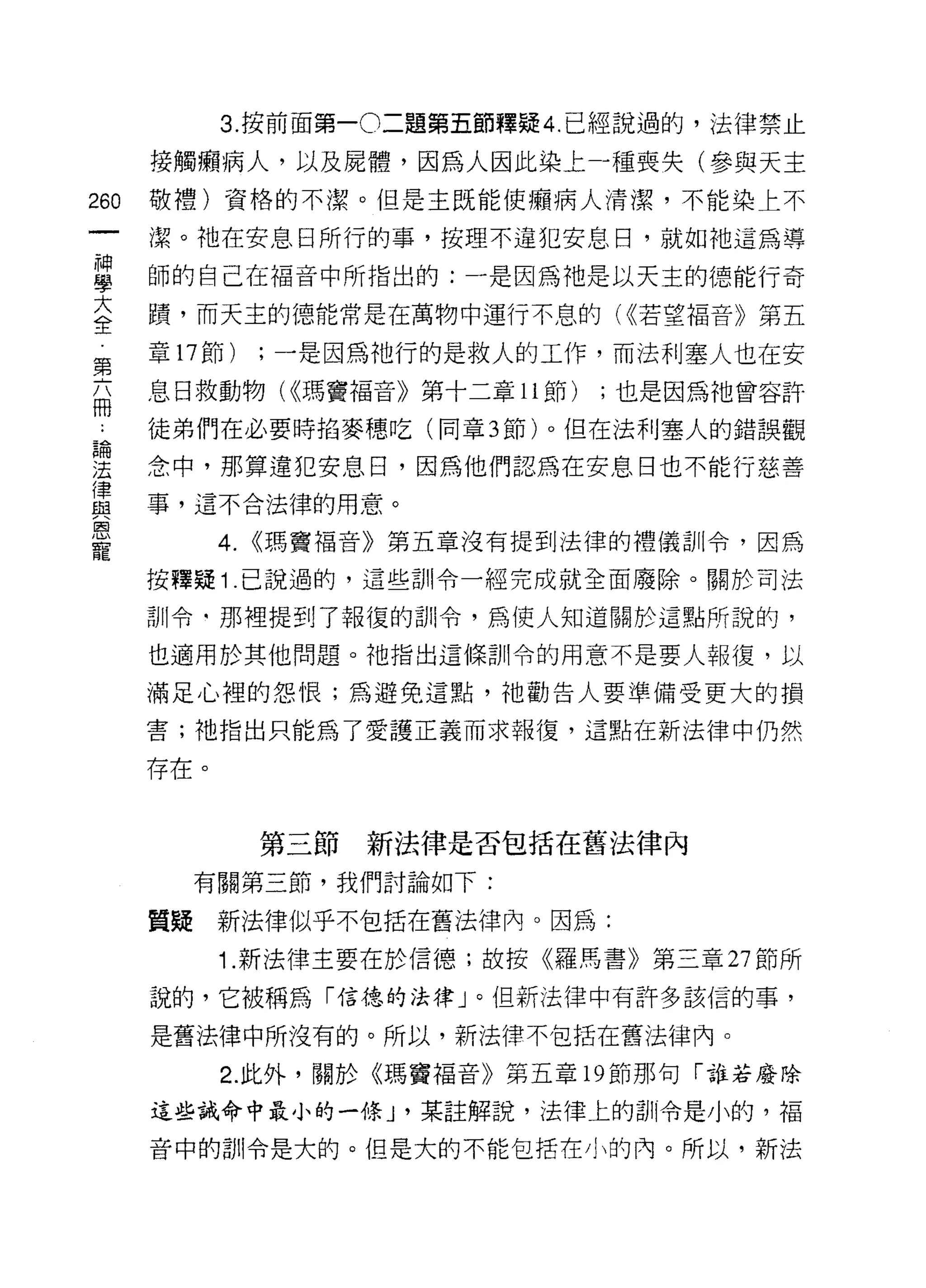 3. 按前面第一0 二題第五節釋疑 4. 已經說過的，法律禁止

      接觸懶病人，以及屍體，因為人因此染上寸重喪失(參與天主
260   敬禮)資格的不潔。但是主既能使癥病人清潔，不能染上不

      潔。祂在安息日所行的事，按理不違犯安息日，就如祂這為導
當     師的自己在褔音中所指出的:一是因為祂是以天主的德能行奇
室     蹟，而天主的德能常是在萬物中運行不息的( <<若望褔音》第五
第     章 17 節)    ;一是因為祂行的是救人的工作，而法利塞人也在安
      息日救動物( ((瑪竇褔音》第十二章 11 節)   ;也是因為祂曾容許
冊
 -    徒弟們在必要時拾麥穗吃(同章 3 節)。但在法利塞人的錯誤觀

望     念中，那算違犯安息日，因為他們認為在安息日也不能行慈善
f聿
      事，這不合法律的用意。
與
恩
寵
            4.   (<瑪竇褔音》第五章沒有提到法律的禮儀訓令，因為

      按釋疑 1 .己說過的，這些訓令一經完成就全面廢除。關於司法

      訓令﹒那裡提到了報復的計 11 令，為使人知道關於這點所說的，

      也適用於其他問題。祂指出這條訓令的用意不是要人報復，以

      滿足心裡的怨恨;為避免這點，祂勸告人要準備受更大的損

      害;祂指出只能為了愛護正義而求報復，這點在新法律中仍然

      存在。


                 第三節新法律是否包括在舊法律內
           有關第三節，我們討論如下:

      質疑    新法律似乎不包括在舊法律內。因為:
            1. 新法律主要在於信德;故按《羅馬書》第三章 27 節所

      說的，它被稱為「信德的法律」。但新法律中有許多該信的事，

      是舊法律中所沒有的。所以，新法律不包括在舊法律內。

            2. 此外，關於《瑪竇福音》第五章 19 節那句「誰若廢除

      這些誡命中最小的一條 J '某註解說，法律上的訓令是小的，福

      音中的訓令是大的。但是大的不能包括在小的內。所以，新法
 