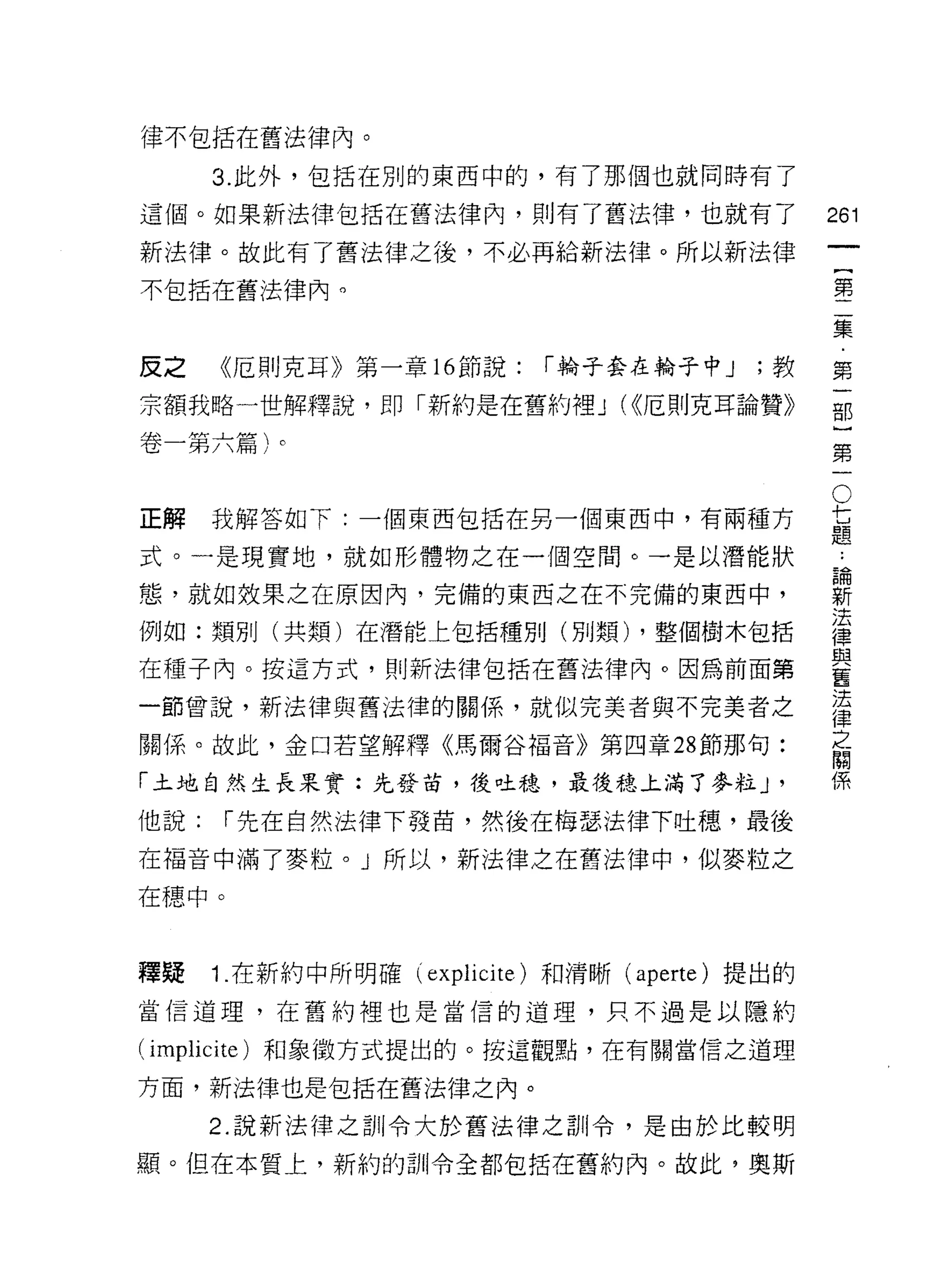 律不包括在舊法律內。

      3. 此外，包括在別的東西中的，有了那個也就同時有了

這個。如果新法律包括在舊法律內，貝 IJ 有了舊法律，也就有了                 261
新法律。故此有了舊法律之後，不必再給新法律。所以新法律
                                                         一
                                                         {
不包括在舊法律內。
                                                         第
                                                         二
反之    《厄則克耳》第一章 16 節說:      r 輪子套在輪子中 J   ;教             集
宗額我略一世解釋說，即「新約是在舊約裡 J (<<厄則克耳論贊》                         ﹒
卷一第六篇)。                                                  第
                                                     O
                                                         一
                                                 七       部
                                                 題
                                                         }
正解    我解答如下:一個東西包括在另一個東西中，有兩種方

式。一是現實地，就如形體物之在一個空間。一是以潛能狀                           論第
                                                         ..
                                                     新
態，就如效果之在原因內，完備的東西之在不完備的東西中，
                                                     法一
例如:類別(共類)在潛能上包括種別(別類) ，整個樹木包括                        律
                                                     與
在種子內。按這方式，貝iJ新法律包括在舊法律內。因為前面第                        舊
                                                     法
一節曾說，新法律與舊法律的關係，就似完美者與不完美者之                          律
                                                     之
關係。故此，金口若望解釋《馬爾谷褔音》第四章 28 節那句:                       關
                                                     係
「土地自然生長果實:先發苗，後吐穗，最後穗上滿了麥粒 J                '
他說:    r 先在自然法律下發苗，然後在梅瑟法律下吐穗，最後
在福音中滿了麥粒。」所以，新法律之在舊法律中，似麥粒之

在穗中。



釋疑    1 .在新約中所明確 (explicite) 和清晰 (aperte) 提出的
當信道理，在舊約裡也是當信的道理，只不過是以隱約

(implicite) 和象徵方式提出的。按這觀點，在有關當信之道理

方面，新法律也是包括在舊法律之內。

      2. 說新法律之訓令大於舊法律之訓令，是由於比較明

顯。但在本質上，新約的訓令全都包括在舊約內。故此，奧斯
 