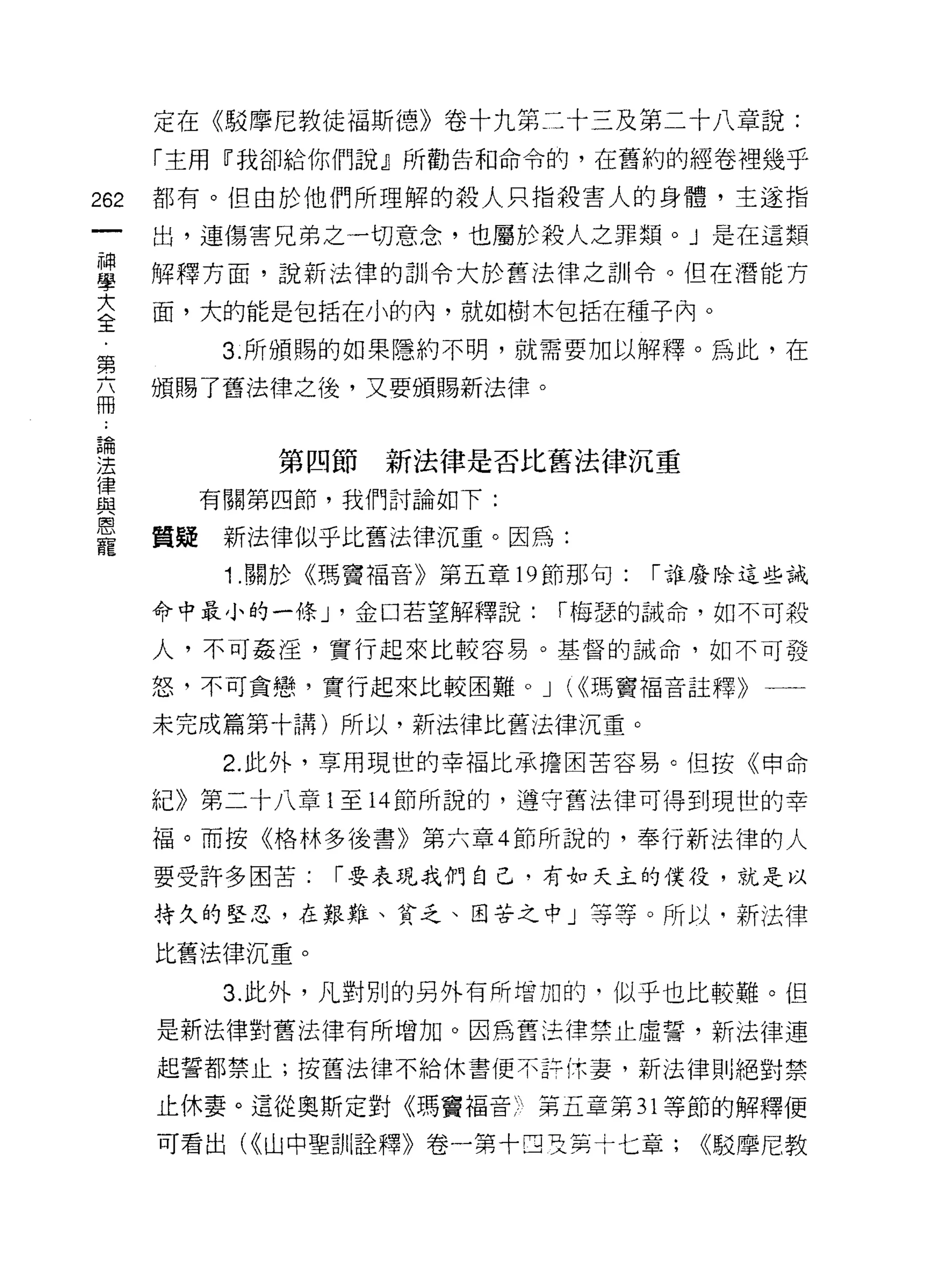 定在《駁摩尼教徒褔斯德》卷十九第二十三及第二十八章說:
      「主用『我卻給你們說』所勸告和命令的，在舊約的經卷裡幾乎

262   都有。但由於他們所理解的殺人只指殺害人的身體，主遂指

      出，連傷害兄弟之一切意念，也屬於殺人之罪類。」是在這類

單     解釋方面，說新法律的訓令大於舊法律之訓令。但在潛能方
言     面，大的能是包括在小的內，就如樹木包括在種子內。
第        3. 所頒賜的如果隱約不明，就需要加以解釋。為此，在

自     頒賜了舊法律之後，又要頒賜新法律。


理           第四節新法律是否比舊法律沉重
豈       有關第四節，我們討論如下:
是     質疑新法律似乎比舊法律沉重。因為:
         1 .關於《瑪竇福音》第五章   19 節那句:   í 誰廢除這些誡

      命中最小的一條 J '金口若望解釋說:   í 梅瑟的誡命，如不可殺

      人，不可姦淫，實行起來比較容易。基督的誡命，如不可發

      怒，不可貪戀，實行起來比較困難。 J (<<瑪竇褔音註釋》一一

      未完成篇第十講)所以，新法律比舊法律沉重。
         2. 此外，草用現世的幸福比承擔困苦容易。但按《申命

      紀》第二十八章 1 至 14 節所說的，遵守舊法律可得到現世的幸

      福。而按《格林多後書》第六章 4 節所說的，奉行新法律的人
      要受許多困苦:   í 要表現我們自己﹒有如天主的僕役，就是以

      持久的堅忍，在艱難、貧乏、困苦之中」等等。所以，新法律

      比舊法律沉重。

         3. 此外，凡對別的另外有所增加的，似乎也比較難。但
      是新法律對舊法律有所增加。因為舊法律禁止虛誓，新法律連
      起誓都禁止;按舊法律不給休書便不許休妻，新法律則絕對禁

      止休妻。這從奧斯定對《瑪竇福音只第五章第 31 等節的解釋便

      可看出( <<山中聖訓詮釋》卷一第十四及其十七章;       <<駁摩尼教
 
