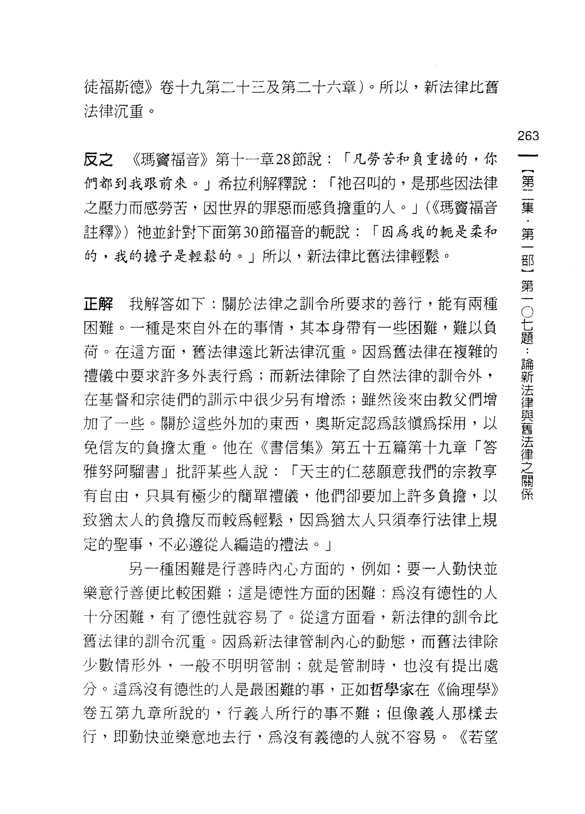 徒褔斯德》卷十九第二十三及第二十六章)。所以，新法律比舊
法律沉重。

                                         263
反之   《瑪竇福音》第十一章 28 節說:    í 凡勞苦和負重擔的，你
                                                  一
                                                  {
們都到我跟前來。」希拉利解釋說:         í 祂召叫的，是那些因法律
                                                  第
之壓力而感勞苦，因世界的罪惡而感負擔重的人。 J (<<瑪竇福音                  二
註釋)) )祂並針對下面第 30 節褔音的親說:    í 因為我的輒是柔和            集
的，我的擔于是輕鬆的。」所以，新法律比舊法律輕鬆。                         ﹒
                                                  第
正解   我解答如下:關於法律之訓令所要求的善行，能有兩種             O
                                                  一
                                              七   部
困難。一種是來自外在的事情，其本身帶有一些困難，難以負                   題
                                              ﹒   )
荷。在這方面，舊法律遠比新法律沉重。因為舊法律在複雜的                   論
                                              新
                                                  第
禮儀中要求許多外表行為;而新法律除了自然法律的訓令外，                   法   一
                                              律
在基督和宗徒們的訓示中很少另有增添;雖然後來由教父們增                   與
                                              舊
加了一些。關於這些外加的東西，奧斯定認為該慎為採用，以
                                              法
免信友的負擔太重。他在《書信集》第五十五篇第十九章「答
                                              律
                                              之
                                              關
雅努阿餾書」批評某些人說:     í 天主的仁慈願意我們的宗教享
                                              係
有自由，只具有極少的簡單禮儀，他們卻要加上許多負擔，以

致猶太人的負擔反而較為輕鬆，因為猶太人只須奉行法律上規
定的聖事，不必遵從人編造的禮法。」

     另一種困難是行善時內心方面的，例如:耍一人勤快並

樂意行善便比較困難;這是德性方面的困難:為沒有德性的人

十分困難，有了德性就容易了。從這方面看，新法律的訓令比

舊法律的白 11 令沉重。因為新法律管制內心的動態，而舊法律除

少數情形外，一般不明明管制;就是管制時，也沒有提出處

分。這為沒有德性的人是最困難的事，正如哲學家在《倫理學》

卷五第九章所說的，行義人所行的事不難;但像義人那樣去
行，即勤快並樂意地去行.;~萬沒有義德的人就不容易。《若望
 
