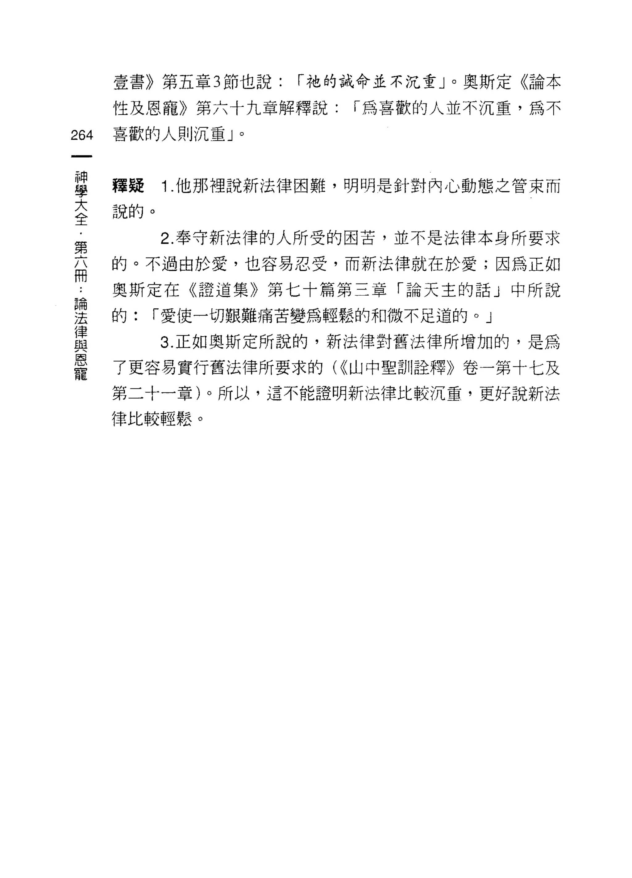 壹書》第五章 3 節也說:   í 祂的誡命並不沉重」。奧斯定《論本

      性及恩寵》第六十九章解釋說:     í 為喜歡的人並不沉重，為不

264   喜歡的人則沉重」。



車     釋疑 1 他那裡說新法律困難，明明是針對內心動態之管束而
言說的。
第          2. 奉守新法律的人所受的困苦，並不是法律本身所要求
福     的。不過由於愛，也容易忍受，而新法律就在於愛;因為正如
      奧斯定在《證道集》第七十篇第三章「論天主的話」中所說

翠     的:   í 愛使一切艱難痛苦變為輕鬆的和微不足道的。」
重          3 正如奧斯定所說的，新法律對舊法律所增加的，是為
是     了更容易實行舊法律所要求的( <<山中聖訓詮釋》卷一第十七及
      第二十一章)。所以，這不能證明新法律比較沉重，更好說新法

      律比較輕鬆。
 