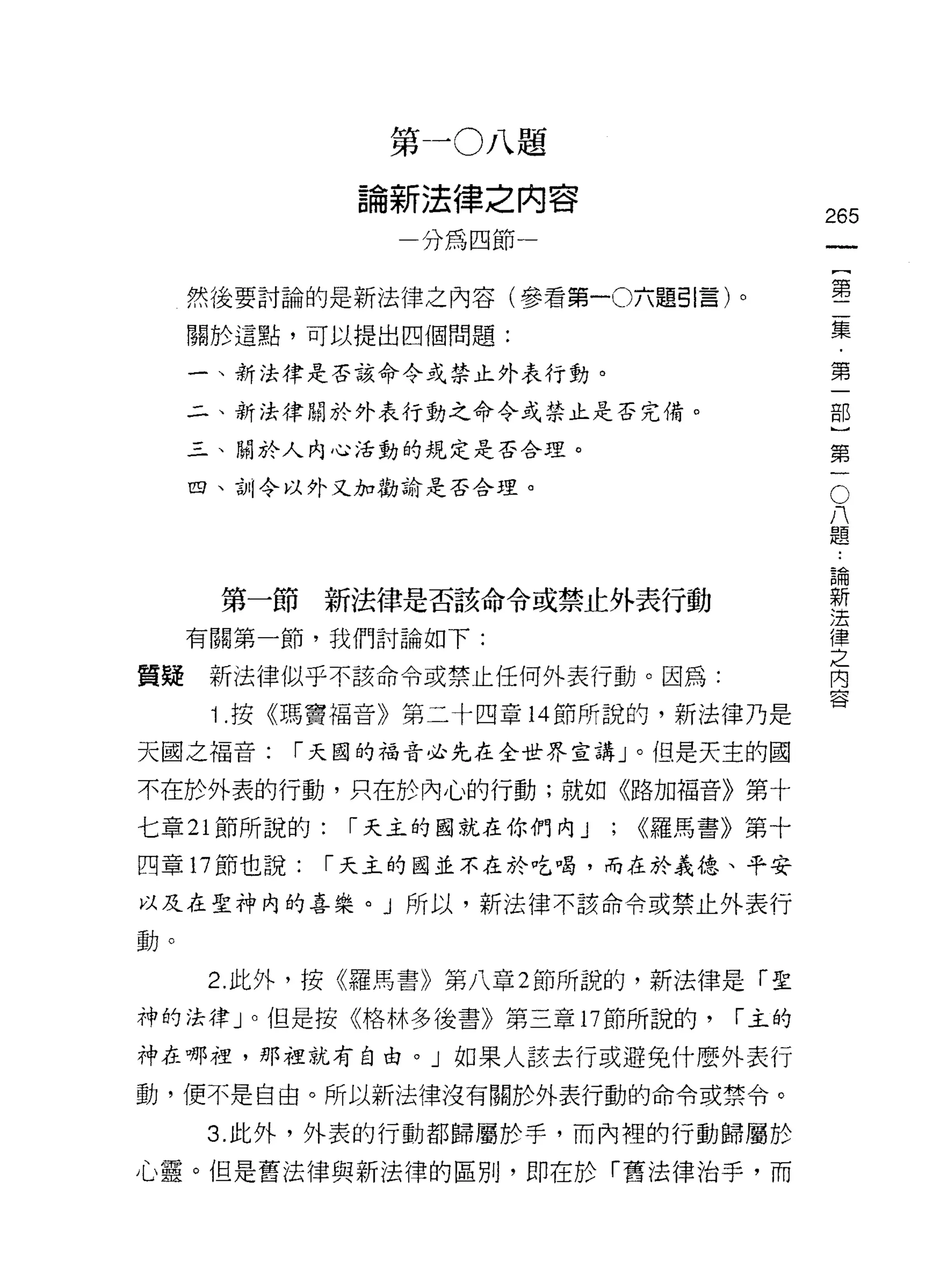 第一 0 八題
               論新法律之內容
                                               265
                  分為四節一                                 一
                                                        {
     然後要討論的是新法律之內容(參看第一0 六題引言)。
                                                        第
     關於這點，可以提出四個問題:                                     二
     一、新法律是否該命令或禁止外表行動。                                 集
     二、新法律關於外表行動之命令或禁止是否完備。                             ﹒
     三、關於人內心活動的規定是否合理。
                                                        第
                                                    O
                                                        一
                                                        部
     四、合 11 令以外又加勸諭是否合理。
                                                八
                                                題
                                                ..
                                                        )
                                                    論
                                                    新
                                                        第
      第一節新法律是否該命令或禁止外表行動                            法   一
                                                    律
     有關第一節，我們討論如下:                                  之
                                                    內
質疑    新法律似乎不該命令或禁止任何外表行動。因為:                        容

      1 .按《瑪竇福音》第二十四章 14 節所說的，新法律乃是
天國之褔音:    r 天國的福音必先在全世界宣講」。但是天主的國

不在於外表的行動，只在於內心的行動;就如《路加福音》第十

七章 21 節所說的:    r 天主的國就在你們內 J   ;   <<羅馬書》第十

四章 17 節也說:    r 天主的國並不在於吃喝，而在於義德、平安

以及在聖神內的喜樂。 J 所以，新法律不該命令或禁止外表行

動。

      2. 此外，按《羅馬書》第八章 2 節所說的，新法律是「聖

神的法律」。但是按《格林多後書》第三章 17 節所說的，            r 主的

神在哪裡，那裡就有自由。」如果人該去行或避免什麼外表行

動，便不是自由。所以新法律沒有關於外表行動的命令或禁令。

      3. 此外，外表的行動都歸屬於手，而內裡的行動歸屬於

心靈。但是舊法律與新法律的區別，即在於「舊法律治芋，而
 