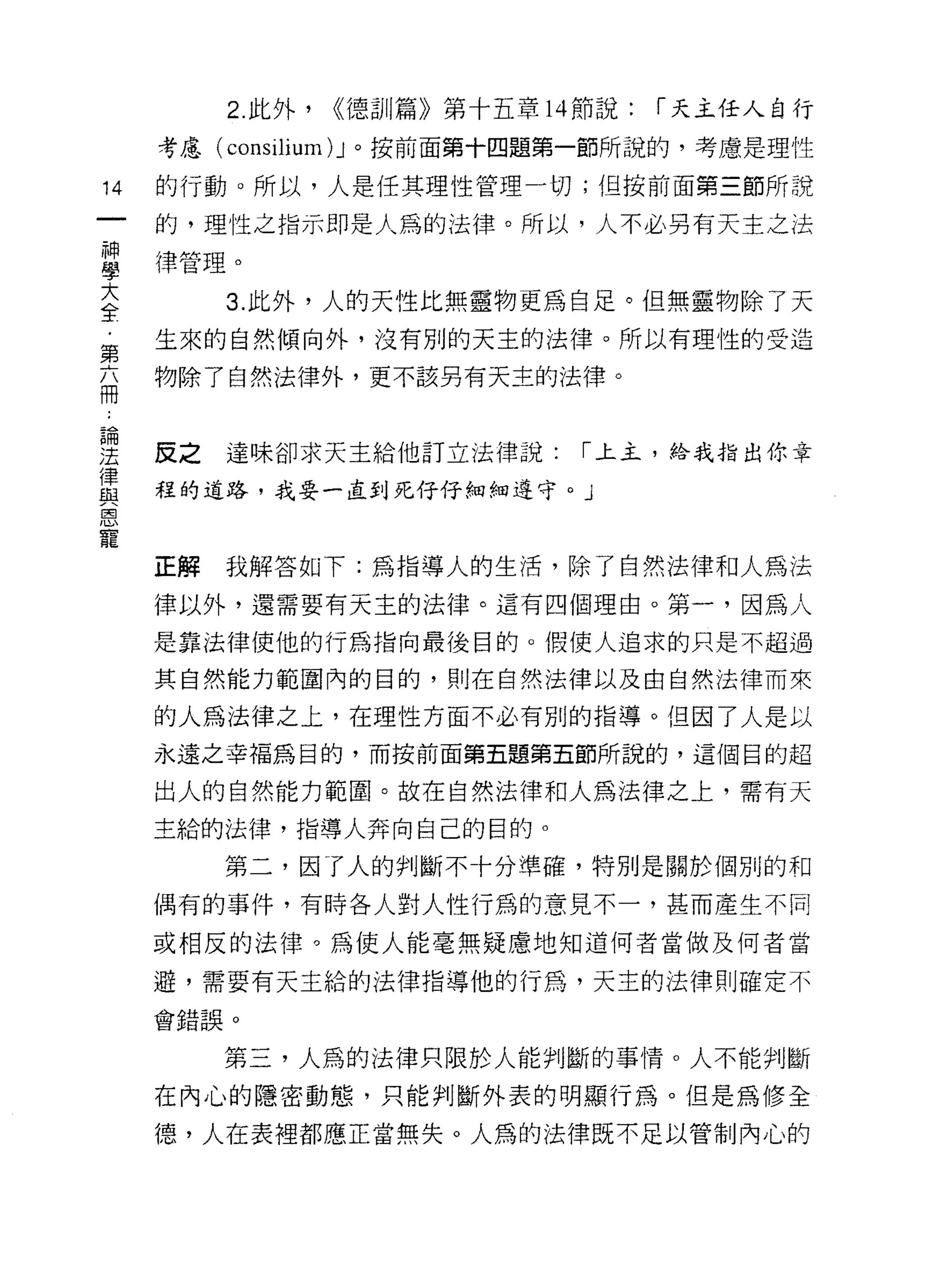 2. 此外，   ((德訓篇》第十五章 14 節說:   r 天主任人自行
     考慮( consilium) J 。按前面第十四題第一節所說的，考慮是理性

14   的行動。所以，人是任其理性管理一切;但按前面第三節所說

     的，理性之指示即是人為的法律。所以，人不必另有天主之法

草    律管理。
大         3. 此外，人的天性比無靈物更為自足。但無靈物除了天
全
第    生來的自然傾向外，沒有別的天主的法律。所以有理性的受造

福    物除了自然法律外，更不該另有天主的法律。

論

法    皮之達味卻求天主給他訂立法律說:            r 上主，給我指出你章

重    程的道路，我要一直到死仔仔細細遵守。」
E旦


寵
     正解   我解答如下:為指導人的生活，除了自然法律和人為法

     律以外，還需要有天主的法律。這有四個理由。第一，因為人

     是靠法律使他的行為指向最後目的。假使人追求的只是不超過

     其自然能力範圍內的目的，買 IJ 在自然法律以及由自然法律而來

     的人為法律之上，在理性方面不必有別的指導。但因了人是以
     永遠之幸福為目的，而按前面第五題第五節所說的，這個目的超

     出人的自然能力範圈。故在自然法律和人為法律之上，需有天

     主給的法律，指導人奔向自己的目的。

          第二，因了人的判斷不卡分準確，特別是關於個別的和

     偶有的事件，有時各人對人性行為的意見不一，甚而產生不同

     或相反的法律。為使人能毫無疑慮地知道何者當做及何者當

     避，需要有天主給的法律指導他的行為，天主的法律則確定不

     會錯誤。

          第三，人為的法律只限於人能判斷的事情。人不能判斷
     在內心的隱密動態，只能判斷外表的明顯行為。但是為修全

     德，人在表裡都應正當無失。人為的法律既不足以管制內心的
 