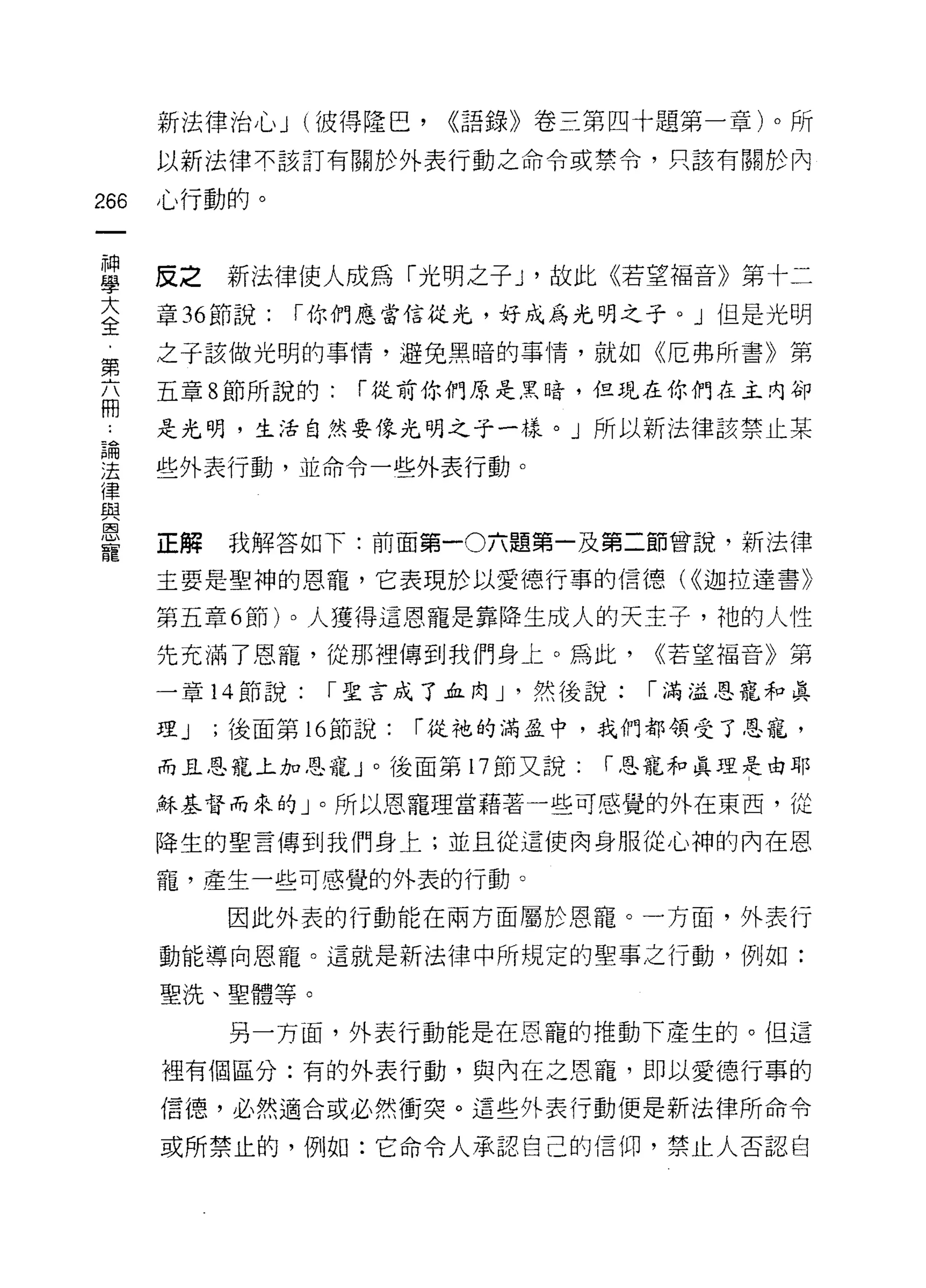新法律治心 J (彼得隆巴，      ((語錄》卷三第四十題第一章)。所
      以新法律不該訂有關於外表行動之命令或禁令，只該有關於內

266   心行動的。


車     皮之新法律使人成為「光明之子 J '故此《若望褔音》第十二
大     章 36 節說:   í 你們應當信從光，好成為光明之子。」但是光明
全
第     之子該做光明的事情，避免黑暗的事情，就如《厄弗所書》第

      五章 8 節所說的:    í 從前你們原是黑暗，但現在你們在主內卻
間
      是光明，生活自然要像光明之于一樣。」所以新法律該禁止某
已開
法     些外表行動，並命令一些外表行動。
律
與
區司


      正解   我解答如下:前面第一0 六題第一及第二節曾說，新法律
寵
      主要是聖神的恩寵，它表現於以愛德行事的信德( ((迦拉達書》

      第五章 6 節)。人獲得這恩寵是靠降生成人的天主子，祂的人性

      先充滿了恩寵，從那裡傳到我們身上。為此，           <<若望福音》第

      一章 14 節說:   í 聖言成了血肉 J '然後說:   í 渴溢恩寵和真

      理J   ;後面第 16 節說:   í 從祂的滿益中，我們都領受了恩寵，

      而且恩寵上加恩寵」。後面第 17 節又說:      í 恩寵和真理是由耶

      穌基督而來的」。所以恩寵理當藉著一些可感覺的外在東西，從

      降生的聖言傳到我們身上;並且從這使肉身服從心神的內在恩

      寵，產生一些可感覺的外表的行動。

           因此外表的行動能在兩方面屬於恩寵。一方面，外表行

      動能導向恩寵。這就是新法律中所規定的聖事之行動，例如:

      聖洗、聖體等。

           另一方面，外表行動能是在恩寵的推動下產生的。但這

      裡有個區分:有的外表行動，與內在之恩寵，即以愛德行事的

      信德，必然適合或必然衝突。這些外表行動便是新法律所命令

      或所禁止的，例如:它命令人承認自己的信仰，禁止人否認自
 