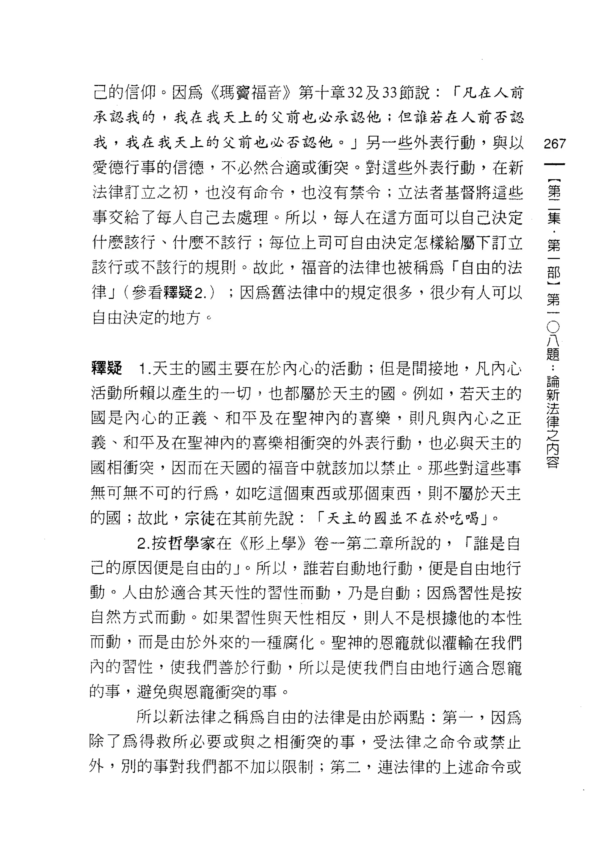 己的信仰。因為《瑪竇福音》第十章 32 及 33 節說:   r 凡在人前
承認我的，我在我天上的父前也必承認他;但誰若在人前否認

我，我在我天上的父前也必否認他。」另一些外表行動，與以             267
愛德行事的信德，不必然合適或衝突。對這些外表行動，在新

法律訂立之初，也沒有命令，也沒有禁令;立法者基督將這些             霉

事交給了每人自己去處理。所以，每人在這方面可以自己決定             豆豆
什麼該行、什麼不該行;每位上司可自由決定怎樣給屬下訂立             第

該行或不該行的規則。故此，福音的法律也被稱為「自由的法             部

律 J (參看釋疑 2.)   ;因為舊法律中的規定很多，很少有人可以     豈
自由決定的地方 c                                。
                                         八
                                         題

釋疑   1 .天主的國主要在於內心的活動;但是問接地，凡內 J 心
活動所賴以產生的一切，也都屬於天主的圈。例如，若天主的             薪
                                        法
國是內心的正義、和平及在聖神內的喜樂，貝 IJ 凡與內心之正          律
                                        之
義、和平及在聖神內的喜樂相衝突的外表行動，也必與天主的             內
                                        容
國相衝突，因而在天國的福音中就該加以禁止。那些對這些事

無可無不可的行為，如吃這個東西或那個東西，則不屬於天主

的國;故此，宗徒在其前先說:       r 天主的囡並不在於吃喝」。

     2. 按哲學家在《形上學》卷一第二章所說的，     r 誰是自

己的原因便是自由的」。所以，誰若自動地行動，便是自由地行

動。人由於適合其天性的習性而動，乃是自動;因為習性是按

自然方式而動。如果習性與天性相反，則人不是根據他的本性
而動，而是由於外來的一種腐化。聖神的恩寵就似灌輸在我們

內的習性，使我們善於行動，所以是使我們自由地行適合恩寵

的事，避免與恩寵衝突的事。
     所以新法律之稱為自由的法律是由於兩點:第一，因為

除了為得救所必要或與之中目衝突的事，受法律之命令或禁止
外，別的事對我們都不加以限制;第二，連法律的上述命令或
 