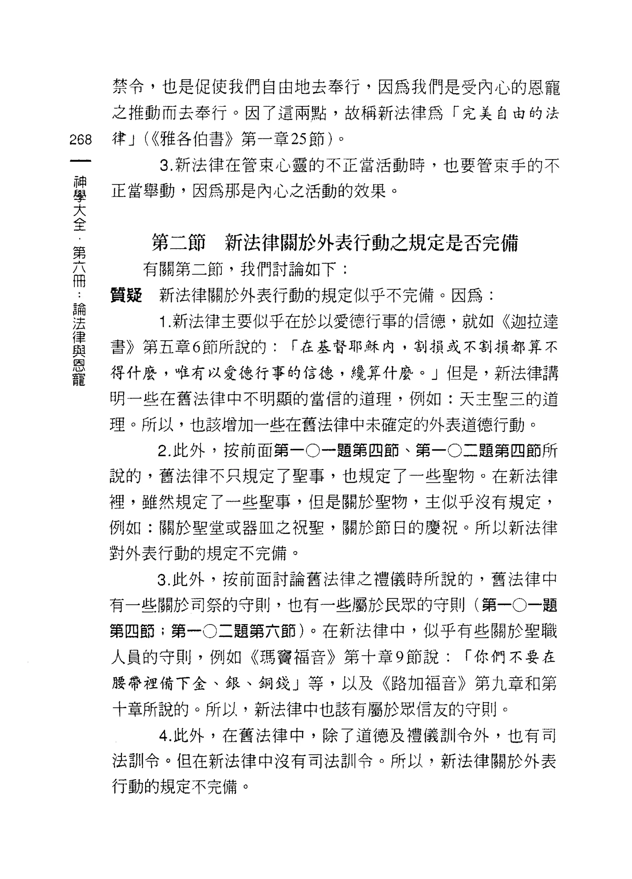 禁令，也是促使我們自由地去奉行，因為我們是受內心的恩寵
      之推動而去奉行。因了這兩點，故稱新法律為「完美自由的法

268   律 J (<<雅各伯書》第一章 25 節)。

            3. 新法律在管束心靈的不正當活動時，也要管束手的不

單     正當舉動，因為那是內心之活動的效果。
大
全
 第         第二節   新法律關於外表行動之規定是否完備
 六
 冊         有關第二節，我們討論如下:

      質疑    新法律關於外表行動的規定似乎不完備。因為:
自間

法           1. 新法律主要似乎在於以愛德行事的信德，就如《迦拉達
律
      書》第五章 6 節所說的:    í 在基督耶穌內，割損或不割損都算不
與
恩
      得什麼，唯有以愛德行事的信德，繞算什麼。」但是，新法律講
寵
      明一些在舊法律中不明顯的當信的道理，例如:天主聖三的道

      理。所以，也該增加一些在舊法律中未確定的外表道德行動。

           2. 此外，按前面第一 0 一題第四節、第一 0 二題第四節所

      說的，舊法律不只規定了聖事，也規定了一些聖物。在新法律

      裡，雖然規定了一些聖事，但是關於聖物，主似乎沒有規定，
      例如:關於聖堂或器血之祝聖，關於節日的慶祝。所以新法律

      對外表行動的規定不完備。

           3. 此外，按前面討論舊法律之禮儀時所說的，舊法律中

      有一些關於司祭的守則，也有一些屬於民眾的守則(第一0一題

      第四節;第一 0 二題第六節)。在新法律中，似乎有些關於聖職

      人員的守則，例如《瑪竇褔音》第十章 9 節說:     í 你們不要在

      腰帶裡備下金、銀、銅錢」等，以及《路加福音》第九章和第

      十章所說的。所以，新法律中也該有屬於眾信友的守則。

            4. 此外，在舊法律中，除了道德及禮儀司iI令外，也有司
      法訓令。但在新法律中沒有司法訓令。所以，新法律關於外表

      行動的規定不完備。
 
