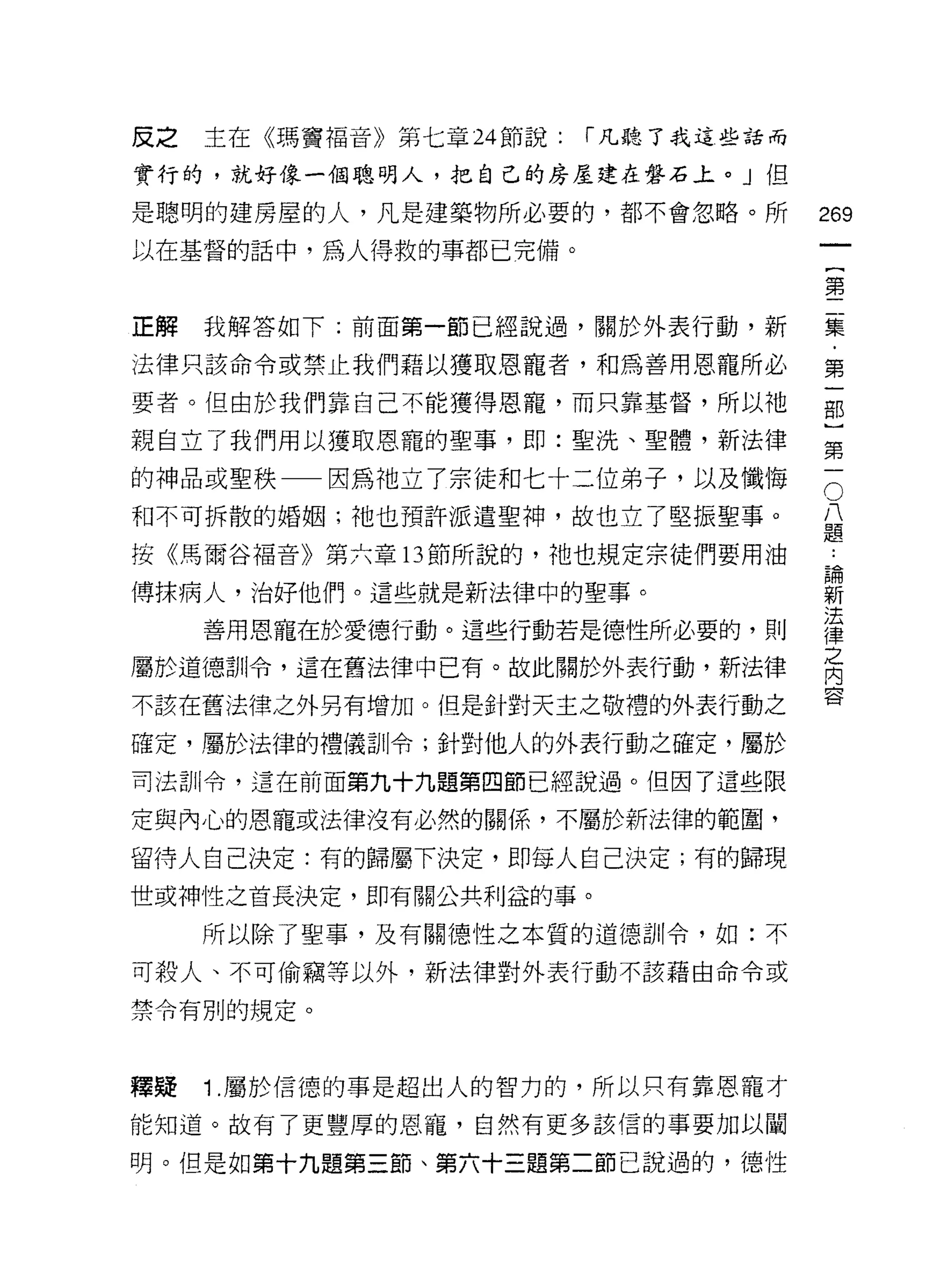 反之   主在《瑪竇福音》第七章 24 節說:   í 凡聽了我這些話而

實行的，就好像一個聰明人，把自己的房屋建在盤石上。」但

是聰明的建房屋的人，凡是建築物所必要的，都不會忽略。所            269
以在基督的話中，為人得救的事都已完備。
                                        {
                                        第

正解我解答如下:前面第一節已經說過，關於外表行動，新             集

法律只該命令或禁止我們藉以獲取恩寵者，和為善用恩寵所必            第

要者。但由於我們靠自己不能獲得恩寵，而只靠基督，所以祂            部

親自立了我們用以獲取恩寵的聖事，即:聖洗、聖體，新法律            第

的神品或聖秩一因為他了宗徒和七十二位弟子，以及懺悔              言
和不可拆散的婚姻;祂也預許派遣聖神，故也立了堅振聖事。            是

按《馬爾谷福音》第六章 13 節所說的，祂也規定宗徒們要用油          也
傅抹病人，治好他們。這些就是新法律中的聖事。                 譯
                                       法
     善用恩寵在於愛德行動。這些行動若是德性所必要的，貝 IJ      律
                                       之
屬於道德訓令，這在舊法律中已有。故此關於外表行動，新法律           內

不該在舊法律之外另有增加。 但是針對天主之敬禮的外表行動之
                                       會




確定，屬於法律的禮儀訓令;針對他人的外表行動之確定，屬於

司法訓令，這在前面第九十九題第四節已經說過。但因了這些限

定與內心的恩寵或法律沒有必然的關係，不屬於新法律的範圈，

留待人自己決定:有的歸屬下決定，即每人自己決定;有的歸現
世或神性之首長決定，即有關公共利益的事。

     所以除了聖事，及有關↑惡性之本質的道德訓令，如:不

可殺人、不可偷竊等以外，新法律對外表行動不該藉由命令或

禁令有別的規定。



釋漿   1 .屬於信德的事是超出人的智力的，所以只有靠恩寵才
能知道。故有了更豐厚的恩寵，自然有更多該信的事要加以闡

明。但是如第十九題第三節、第六十三題第二節己說過的，德性
 