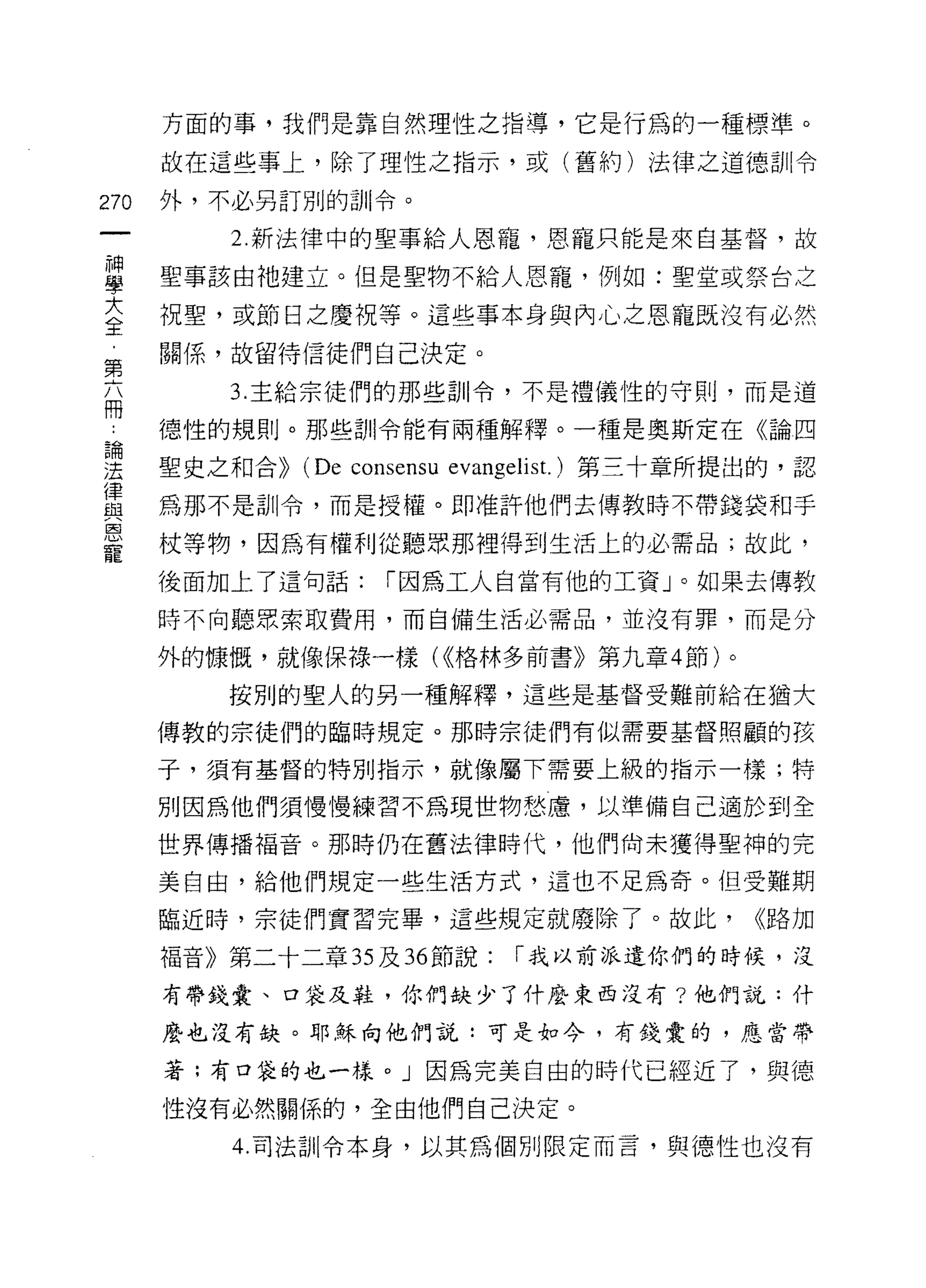 方面的事，我們是靠自然理性之指導，它是行為的一種標準。

      故在這些事上，除了理性之指示，或(舊約)法律之道德訓令

270   外，不必另訂別的訂 11 令。

          2. 新法律中的聖事給人恩寵，恩、寵只能是來自基督，故

里     聖事該由祂建立。但是聖物不給人恩寵，例如:聖堂或祭台之
大     祝聖，或節日之慶祝等。這些事本身與內心之恩寵既沒有必然
全
第     關係，故留待信徒們自己決定。

          3. 主給宗徒們的那些訓令，不是禮儀性的守則，而是道
冊
      德性的規則。那些訓令能有兩種解釋。一種是奧斯定在《論四
論

法     聖史之和合>>   (De consensu   evangelis t.)第三十章所提出的，認
律
且2    為那不是訓令，而是授權。即准許他們去傳教時不帶錢袋和手
恩
      杖等物，因為有權利從聽眾那裡得到生活上的必需品;故此，
寵
      後面加上了這旬話:        1 因為工人自當有他的工資」。如果去傳教

      時不向聽眾索取費用，而自備生活必需品，並沒有罪，而是分

      外的慷慨，就像保祿一樣( <<格林多前書》第九章 4 節)。

          按別的聖人的另一種解釋'這些是基督受難前給在猶大

      傳教的宗徒們的臨時規定。那時宗徒們有似需要基督照顧的孩

      子，須有基督的特別指示，就像屬下需要上級的指示一樣;特

      別因為他們須慢慢練習不為現世物愁慮，以準備自己適於到全

      世界傳播褔音。那時仍在舊法律時代，他們尚未獲得聖神的完

      美自由，給他們規定一些生活方式，這也不足為奇。但受難期

      臨近時，宗徒們實習完畢，這些規定就廢除了。故此，                    <<路力口

      福音》第二十二章 35 及 36 節說:         1 我以前派遣你們的時候，沒

      有帶錢囊、口袋及鞋，你們缺少了什麼東西沒有?他們說:什

      麼也沒有缺。耶穌向他們說:可是如今，有錢囊的，應當帶

      著;有口袋的也一樣。」因為完美自由的時代已經近了，與德

      性沒有必然關係的，全由他們自己決定。

          4. 司法訓令本身，以其為個另 IJ 限定而言，與德性也沒有
 