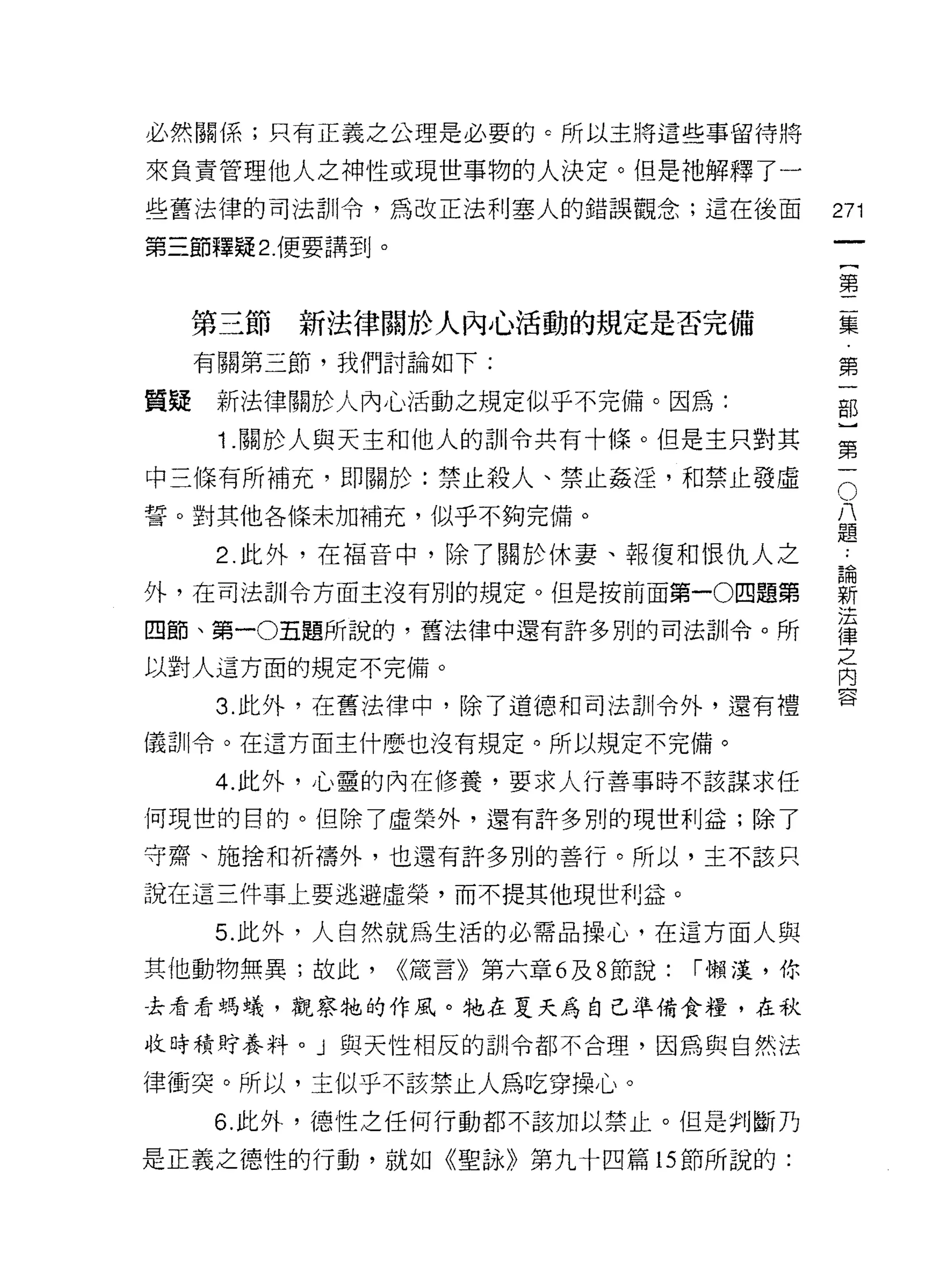 必然關係;只有正義之公理是必要的。所以主將這些事留待將

來負責管理他人之神性或現世事物的人決定。但是祂解釋了一
些舊法律的司法訓令，為改正法利塞人的錯誤觀念;這在後面                     271
第三節釋疑 2. 便要講到。

                                                第

     第三節新法律關於人內心活動的規定是否完備                       區
     有關第三節，我們討論如下:                              第

質疑    新法律關於人內心活動之規定似乎不完備。因為:                    部

      1 .關於人與天主和他人的訓令共有十條。但是主只對其                第

中三條有所補充，即關於:禁止殺人、禁止姦淫，和禁止發虛                     5
誓。對其他各條未加補充，似乎不夠完備。                             八
                                                題
      2. 此外，在福音中，除了關於休妻、報復和恨仇人之                  為
外，在司法訓令方面主沒有別的規定。但是按前面第一0 四題第                   新
                                                J玄
四節、第一0五題所說的，舊法律中還有許多別的司法訓令。所                    律
                                                之
以對人這方面的規定不完備。                                   內
                                                含
      3. 此外，在舊法律中，除了道德和司法訓令外，還有禮

儀訓令。在這方面主什麼也沒有規定。所以規定不完備。

     4. 此外，心靈的內在修養，要求人行善事時不該謀求任

何現世的目的。但除了虛榮外，還有許多別的現世利益;除了

守齋、施捨和祈禱外，也還有許多別的善行。所以，主不該只

說在這三件事上要逃避虛榮，而不提其他現世利益。

     5. 此外，人自然就為生活的必需品操心，在這方面人與

其他動物無異;故此，       <<篇言》第六章 6 及 8 節說:   ["懶;菜，你

去看看螞蟻，觀察牠的作風。牠在夏天為自己準備食糧，在秋

收時積貝于養料。」與天性相反的訓令都不合理，因為與自然法

律衝突。所以，主似乎不該禁止人為吃穿操心。
     6. 此外，德性之任何行動都不該加以禁止。但是判斷乃

是正義之德性的行動，就如《聖詠》第九十四篇的節所說的:
 