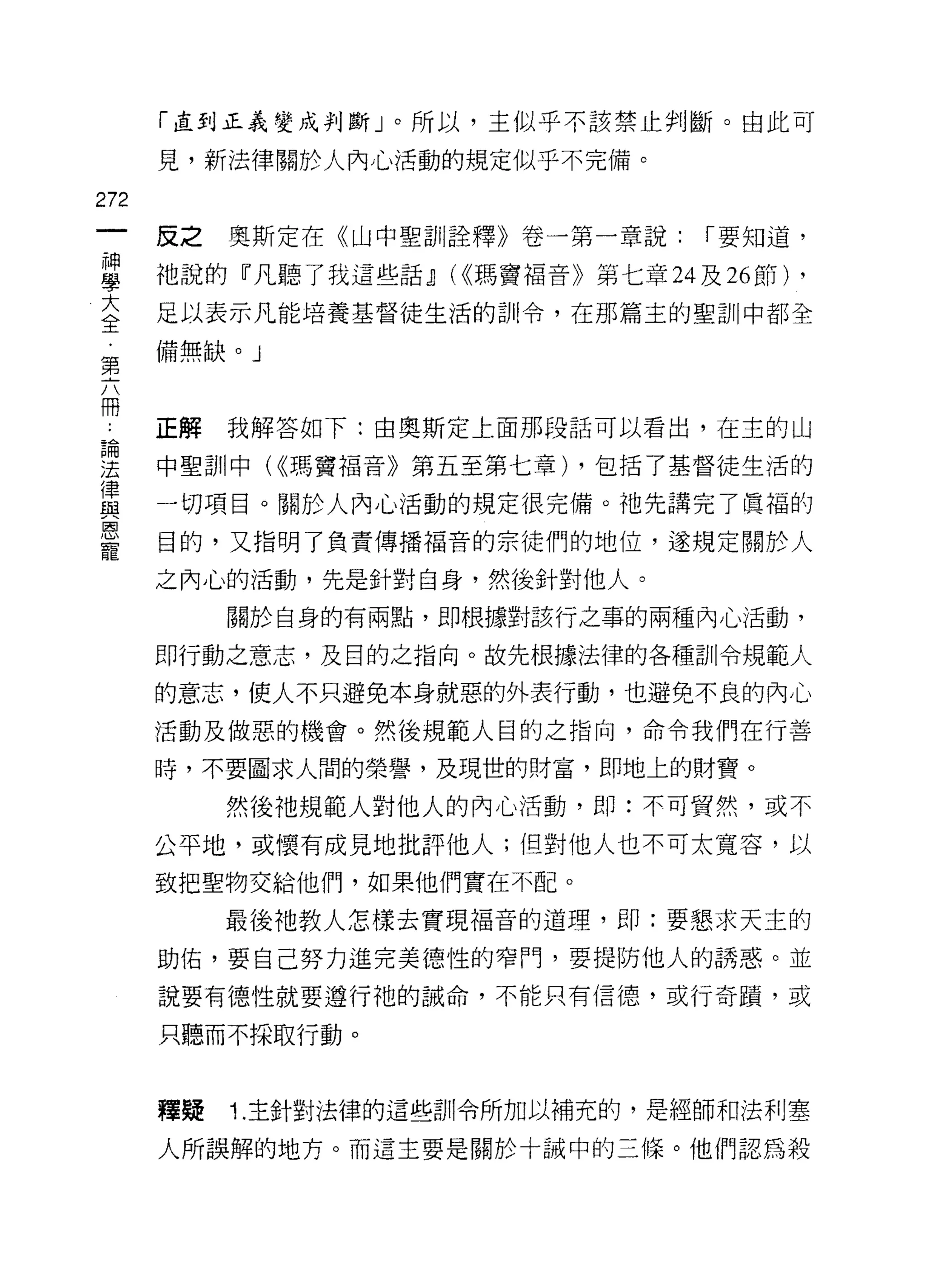「直到正義變成判斷」。所以，主似平不該禁止判斷。由此可

      見，新法律關於人內心活動的規定似乎不完備。

272
      反之   奧斯定在《山中聖訓詮釋》卷一第一章說:   r 要知道，

車     祂說的『凡聽了我這些話dJ (<<瑪竇褔音》第七章叫 26 節)   ,
室     足以表示凡能培養基督徒生活的訓令，在那篇主的聖訓中都全
      備無缺。」
第

冊
      正解   我解答如下:由奧斯定上面那段話可以看出，在主的山
自間

法     中聖訓中( <<瑪竇褔音》第五至第七章) ，包括了基督徒生活的
i聿
且主    一切項目。關於人內心活動的規定很完備。祂先講完了農福的
國

      目的，又指明了負責傳播褔音的宗徒們的地位，遂規定關於人

      之內心的活動，先是針對自身，然後針對他人。
           關於自身的有兩點，即根據對該行之事的兩種內心活動，

      即行動之意志，及目的之指向。故先根據法律的各種訓令規範人

      的意志，使人不只避免本身就惡的外表行動，也避免不良的內心
      活動及做惡的機會。然後規範人目的之指向，命令我們在行善

      時，不要園求人閉的榮譽，及現世的財富，即地上的財寶。

           然後祂規範人對他人的內心活動，即:不可貿然，或不

      公平地，或懷有成見地批評他人;但對他人也不可太寬容，以

      致把聖物交給他們，如果他們實在不配。

           最後祂教人怎樣去實現褔音的道理，即:要懇求天主的

      助佑，要自己努力進完美德性的窄門，要提防他人的誘惑。並
      說要有德性就要遵行祂的誡命，不能只有信德，或行奇蹟，或

      只聽而不採取行動。



      釋鰻   1. 主針對法律的這些訓令所加以補充的，是經師和法利塞

      人所誤解的地方。而這主要是關於十誡中的三條。他們認為殺
 