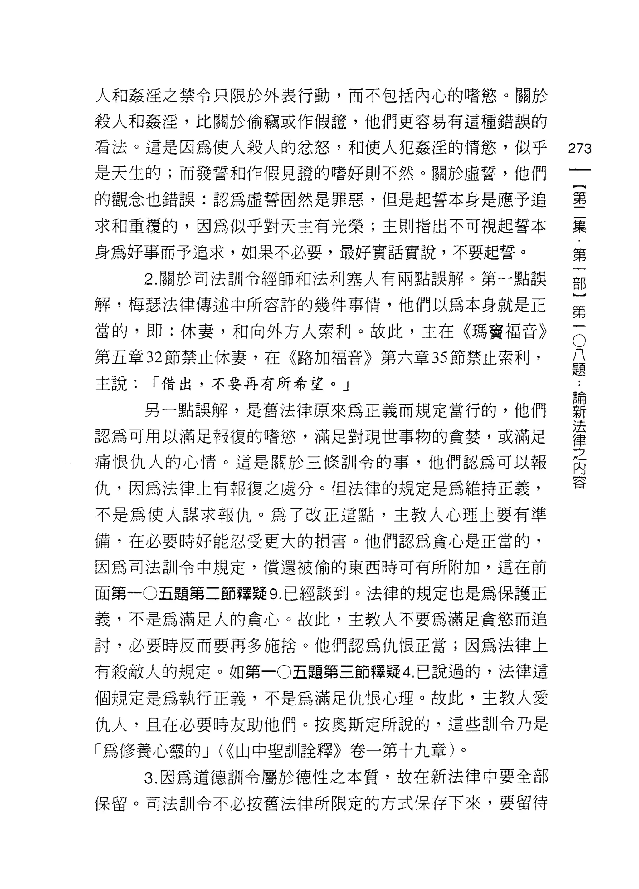 人和姦淫之禁令只限於外表行動，而不包括內心的嗜慾。關於

殺人和姦淫，比關於偷竊或作假證，他們更容易有這種錯誤的

看法。這是因為使人殺人的忿怒 9 和使人犯姦淫的情慾'似乎
                                             們
是天生的;而發誓和作假見證的嗜好則不然。關於虛誓，他們
                                             一
                                             {
的觀念也錯誤:認為虛誓固然是罪惡，但是起誓本身是應予追
                                             第
求和重覆的，因為似平對天主有光榮;主則指出不可視起誓本                  二
身為好事而予追求，如果不必要，最好實話實說，不要起誓。                  集
      2. 關於司法訓令經師和法利塞人有兩點誤解。第一點誤             第
解，梅瑟法律傳述中所容許的幾件事情，他們以為本身就是正
                                             一
當的，   øp   :休妻，和向外方人索利。故此，主在《瑪竇褔音》       C
                                             部
                                     八       }
第五章 32 節禁止休妻，在《路加福音》第六章 35 節禁止索利，    題
                                             第
                                             一
                                         ..
主說:   í 借出，不要再有所希望。」                         論
                                             新
      另一點誤解，是舊法律原來為正義而規定當行的，他們               法
                                             律
認為可用以滿足報復的嗜慾，滿足對現世事物的貪婪，或滿足
                                             之
痛恨仇人的心情。這是關於三條訓令的事，他們認為可以報
                                             內
                                             容
仇，因為法律上有報復之處分。但法律的規定是為維持正義，

不是為使人謀求報仇。為了改正這點，主教人心理上要有準

備，在必要時好能忍受更大的損害。他們認為貪心是正當的，

因為司法訓令中規定，償還被偷的東西時可有所附加，這在前

面第一0五題第二節釋疑 9. 已經談到。法律的規定也是為保護正

義，不是為滿足人的貪心。故此，主教人不要為滿足貪慾而追

討，必要時反而要再多施捨。他們認為仇恨正當;因為法律上

有殺敵人的規定。如第一 o五題第三節釋疑 4 且說過的，法律這

個規定是為執行正義，不是為滿足仇恨心理。故此，主教人愛

仇人，且在必要時友助他們。按奧斯定所說的，這些訓令乃是
「為修養心靈的 J (<<山中聖訓詮釋》卷一第十九章)。

      3. 因為道德訓令屬於德性之本質，故在新法律中要全部

保留。司法訓令不必按舊法律所限定的方式保存下來，要留待
 