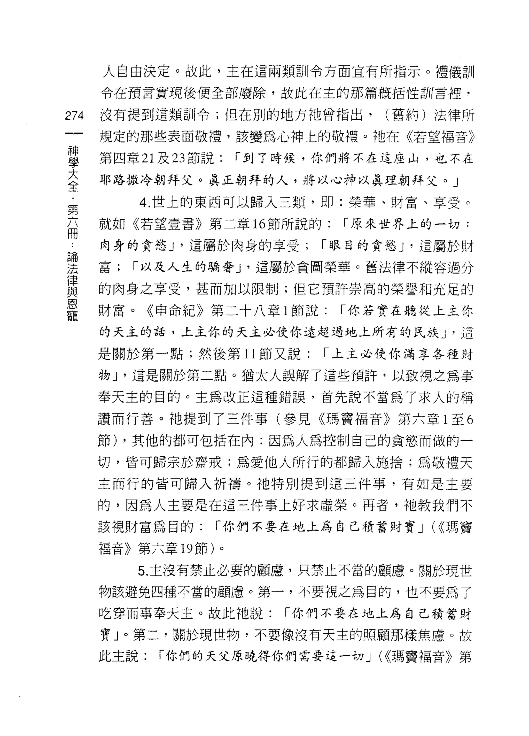 人自由決定。故此，主在這兩類訓令方面宜有所指示。禮儀訓

       令在預言實現後便全部廢除，故此在主的那篇概括性言I( 言裡-

274    沒有提到這類訓令;但在別的地方祂曾指出，        (舊約)法律所

       規定的那些表面敬禮，該變為心神上的敬禮。祂在《若望福音》

盟      第四章吋 23 節說: r 到了時候，你們將不在這座山，也不在
三      耶路撒冷朝拜父。真正朝拜的人，將以心神以真理朝拜父 o J
          4. 世上的東西可以歸入三類， tI D:榮華、財富、享受。
第
福      就如《若望壹書》第二章的節所說的:       r 原來世界上的一切:

 4     肉身的貪慾 J '這屬於肉身的享受;    r 眼目的貪慾 J '這屬於財

雲      富; r 以及人生的驕奢 J '這屬於貪圖榮華。舊法律不縱容過分
重      的肉身之享受，甚而加以限制;但它預許崇高的榮譽和充足的
L'5J
       財富。《申命紀》第二十八章 l 節說:    r 你若實在聽從上主你
寵
       的天主的話，上主你的天主必使你遠超過地上所有的民族 J '這

       是關於第一點;然後第 11 節又說:    r 上主必使你滿享各種財

       物 J '這是關於第二點。猶太人誤解了這些預許，以致視之為事

       奉天主的目的。主為改正這種錯誤，首先說不當為了求人的稱
       讚而行善。祂提到了三件事(參見《瑪竇福音》第六章 l 至 6

       節) ，其他的都可包括在內:因為人為控制自己的貪慾而做的一

       切，皆可歸宗於齋戒，為愛他人所行的都歸入施捨;為敬禮天
       主而行的皆可歸入祈禱。祂特別提到這三件事，有如是主要

       的，因為人主要是在這三件事上好求虛榮。再者，祂教我們不

       該視財富為目的:    r 你們不要在地上為自己積蓄財寶 J (<<瑪竇

       福音》第六章 19 節)。

           5. 主沒有禁止必要的顧慮，只禁止不當的顧慮。關於現世

       物該避免四種不當的顧慮。第一，不要視之為目的，也不要為了

       吃穿而事奉天主。故此祂說:     r 你們不要在地上為自己積蓄財

       寶」。第二，關於現世物，不要像沒有天主的照顧那樣焦慮。故

       此主說:   r 你們的天父原曉得你們需要這一切 J (<<瑪竇褔音》第
 