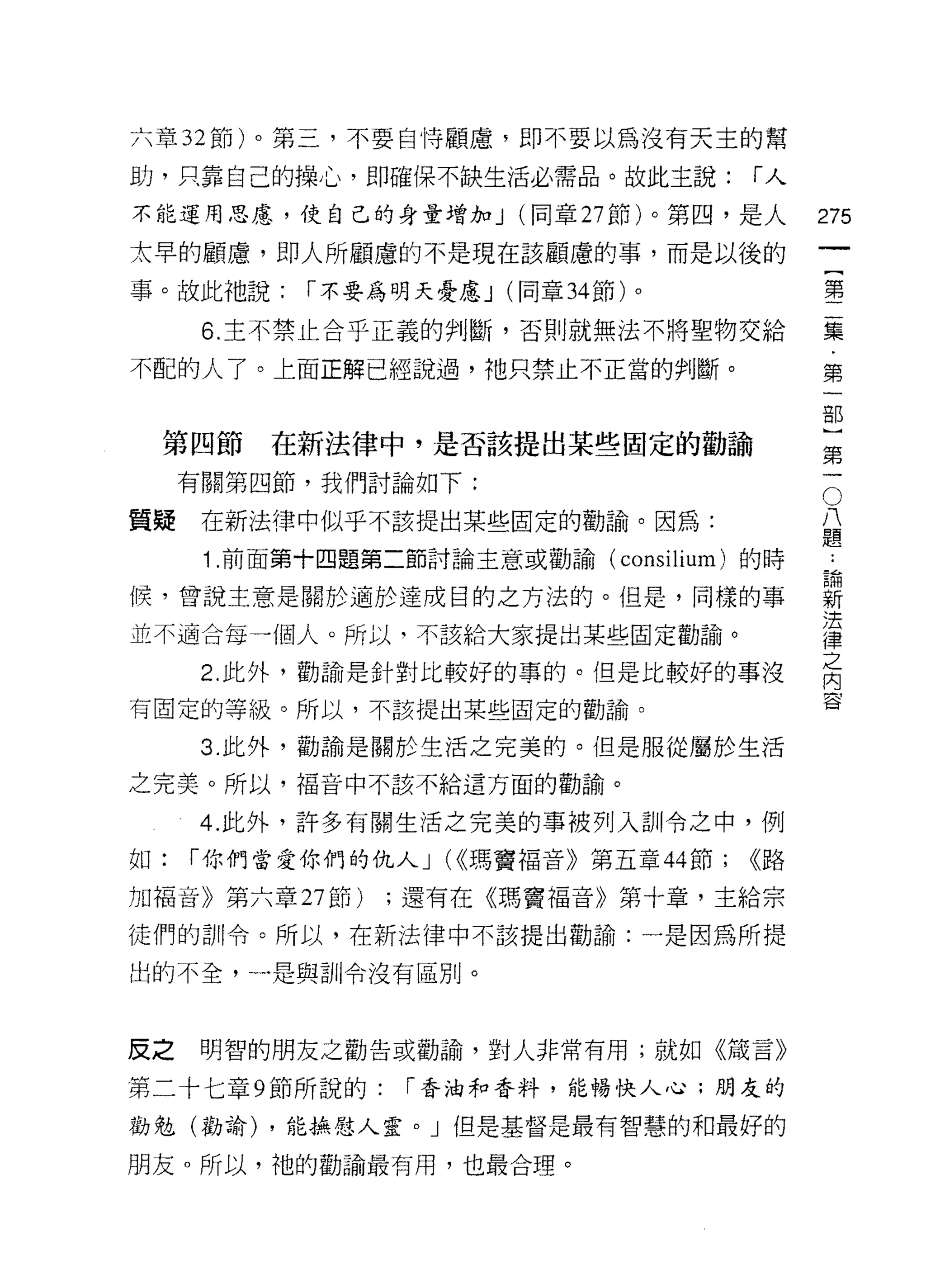 六章 32 節)。第三，不要自恃顧慮，即不要以為沒有天主的幫

助，只靠自己的操心，即確保不缺生活必需品。故此主說:              í人

不能運用思慮，使自己的身量增加 J (同章 27 節)。第四，是人             275
太早的顧慮，即人所顧慮的不是現在該顧慮的事，而是以後的
                                                       一
                                                       {
事。故此祂說:     í 不要為明天憂慮 J (同章 34 節)。
                                                       第
      6. 主不禁止合乎正義的判斷，否則就無法不將聖物交給                       二
不配的人了。上面正解已經說過，祂只禁止不正當的判斷。                             集
                                                       第
 第四節      在新法律中，是否該提出某些固定的勸論
                                                       一
                                                       部
                                               O
                                               八}
     有關第四節，我們討論如下:

質疑    在新法律中似乎不該提出某些固定的勸諭。因為:                   題第

                                                   論一
                                               ..
      1 .前面第十四題第二節討論主意或勸諭( consilium)   的時
                                                   新
候，曾說主意是關於適於達成目的之方法的。但是，同樣的事                        法
                                                   律
並不適合每一個人。所以，不該給大家提出某些固定勸諭。
                                                   之
      2. 此外，勸論是針對比較好的事的。但是比較好的事沒
                                                   內
                                                   容
有固定的等級。所以，不該提出某些固定的勸論。

      3. 此外，勸論是關於生活之完美的。但是服從屬於生活

之完美。所以，福音中不該不給這方面的勸論。

     4. 此外，許多有關生活之完美的事被列入訓令之中，例

如:   í 你們當愛你們的仇人 J (<<瑪竇福音》第五章 44 節;    <<路

加福音》第六章 27 節)    ;還有在《瑪竇褔音》第十章，主給宗

徒們的訓令。所以，在新法律中不該提出勸論:一是因為所提

出的不全，一是與訓令沒有區別。



反之    明智的朋友之勸告或勸論，對人非常有用;就如《儀言》

第二十七章 9 節所說的:     í 香油和香料，能暢快人心;朋友的

勸勉(勸諭) ，能撫慰人靈。」但是基督是最有智慧的和最好的

朋友。所以，祂的勸諭最有用，也最合理。
 