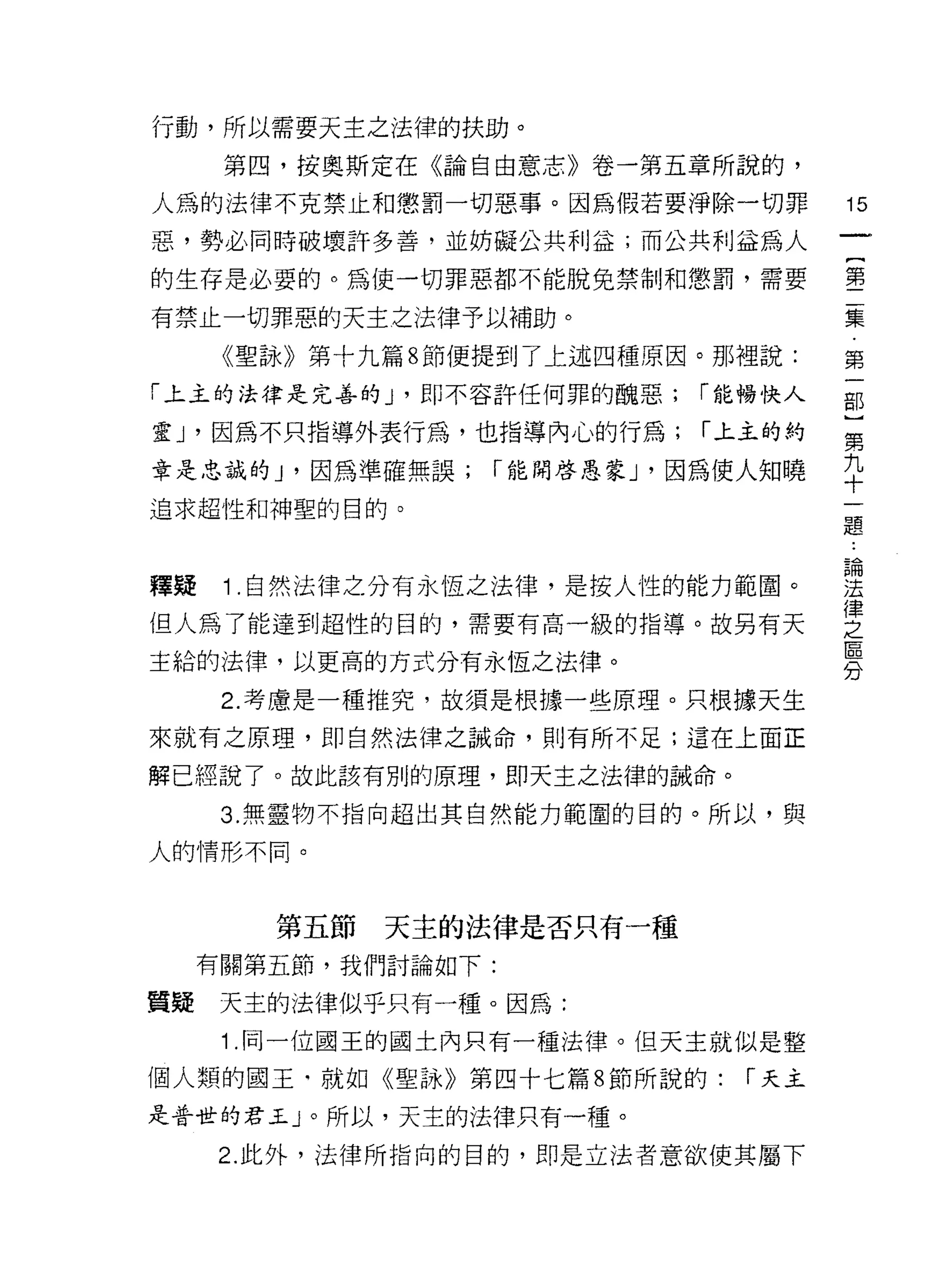 行動，所以需要天主之法律的扶助。

      第四，按奧斯定在《論自由意志》卷一第五章所說的，

人為的法律不克禁止和懲罰一切惡事。因為假若要淨除一切罪            15
惡，勢必同時破壞許多善，並妨礙公共利益;而公共利益為人

的生存是必要的。為使一切罪惡都不能脫兔禁制和懲罰，需要            害

有禁止一切罪惡的天主之法律予以補助。                     集
      《聖詠》第十九篇 8 節便提到了上述四種原因。那裡說:      第
「上主的法律是完善的 J '即不容許任何罪的醜惡;     r 能暢快人   部

靈 J '因為不只指導外表行為，也指導內心的行為;     r 上主的約   第

章是忠誠的 J '因為準確無誤;   r 能開啟愚蒙 J '因為使人知曉   平
追求超性和神聖的目的。
                                       題



釋疑 1 自然法律之分有永恆之法律，是按人性的能力範圈。           重
但人為了能達到超性的目的，需要有高一級的指導。故另有天            空
主給的法律，以更高的方式分有永恆之法律。                   意
      2. 考慮是一種推究，故須是根據一些原理。只根據天生
來就有之原理，即自然法律之誠命，則有所不足;這在上面正

解已經說了。故此該有別的原理，即天主之法律的誡命。

      3. 無靈物不指向超出其自然能力範圍的目的。所以，與

人的情形不同。



        第五節   天主的法律是否只有一種
     有關第五節，我們討論如下:

質疑    天主的法律似乎只有一種。因為:
      1 .同一位國王的國土內只有一種法律。但天主就似是整
個人類的國王﹒就如《聖詠》第四十七篇 8 節所說的:      r 天主
是普世的君王 J 。所以，天主的法律只有一種。

     2. 此外，法律所指向的目的，即是立法者意欲使其屬下
 