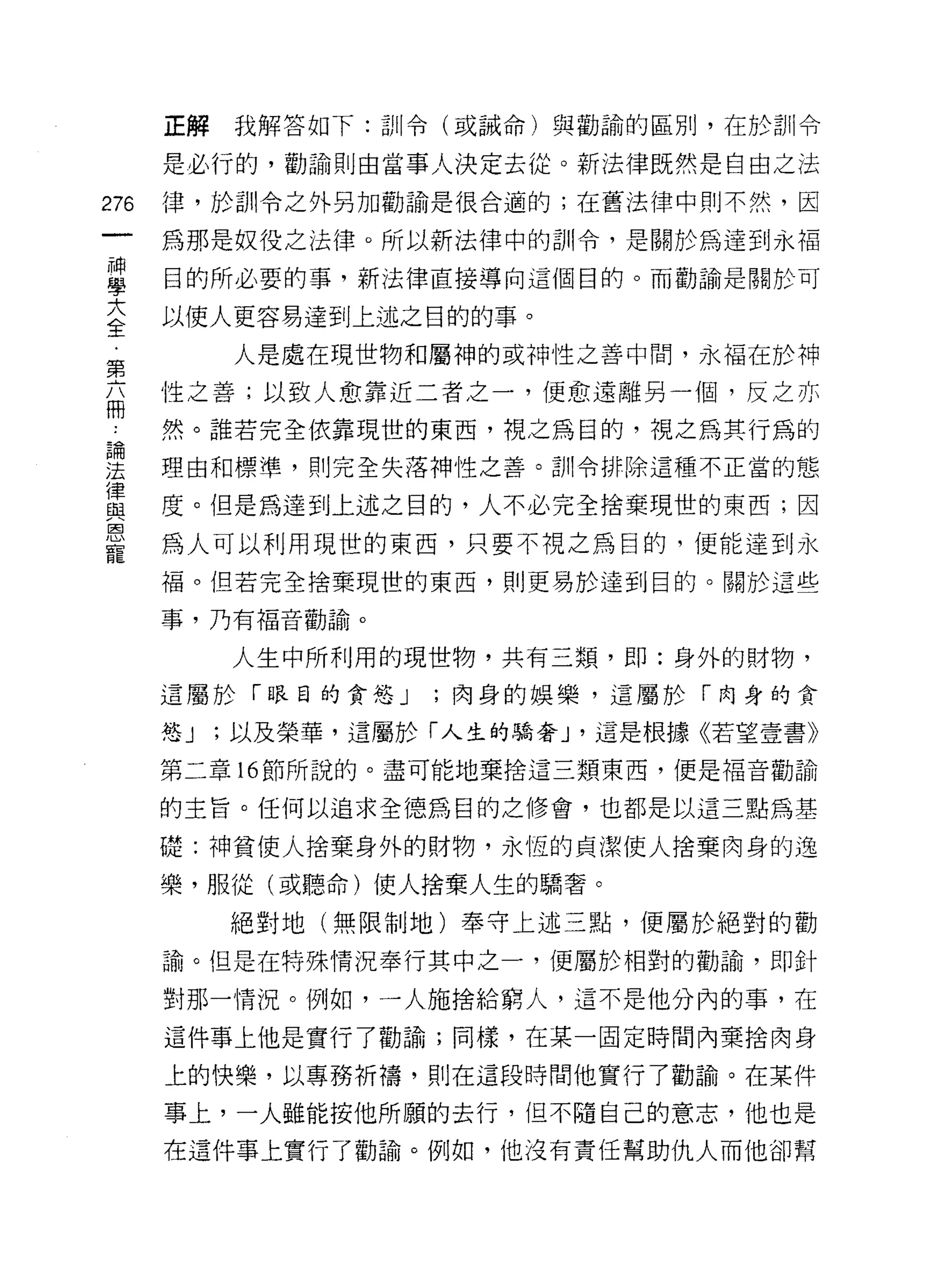 正解我解答如下:訓令(或誡命)與勸論的區別，在於訓令

      是必行的，勸諭則由當事人決定去從。新法律既然是自由之法

276   律，於訓令之外另加勸諭是很合適的;在舊法律中則不然，因

      為那是奴役之法律。所以新法律中的訓令，是關於為達到永褔

耳     目的所必要的事，新法律直接導向這個目的。而勸論是關於可
言     以使人更容易達到上述之日的的事。
           人是處在現世物和屬神的或神性之善中間，永福在於神
第
盃     性之善;以致人愈靠近二者主一，便愈遠離另一個，反之亦
 為    然。誰若完全依靠現世的東西，視之為目的，視之為其行為的

法     理由和標準，買 IJ 完全失落神性之善。訓令排除這種不正當的態
律
自2    度。但是為達到上述之目的，人不必完全捨棄現世的東西;因
恩
      為人可以利用現世的東西，只要不視之為目的，便能達到永
寵
      褔。但若完全捨棄現世的東西，貝 IJ 更易於達到目的。關於這些

      事，乃有福音勸諦。

           人生中所利用的現世物，共有三類，即:身外的財物，
      這屬於「眼目的貪慾 J    ;肉身的娛樂，這屬於「肉身的貪

      慾J   ;以及榮華，這屬於「人生的驕奢 J '這是根據《若望壹書》

      第二章 16 節所說的。盡可能地棄捨這三類東西，便是福音勸論

      的主旨。任何以追求全德為目的之修會，也都是以這三點為基

      礎:神貧使人捨棄身外的財物，永恆的貞潔使人捨棄肉身的逸

      樂，服從(或聽命)使人捨棄人生的驕奢。

           絕對地(無限制地)奉守上述三點，便屬於絕對的勸

      諭。但是在特殊情況奉行其中之一，便屬於相對的勸論，即針

      對那一情況。例如，一人施捨給窮人，這不是他分內的事，在

      這件事上他是實行了勸諭;同樣，在某一固定時間內棄捨肉身

      上的快樂，以專務折禱，貝 IJ 在這段時間他實行了勸諦。在某件

      事上，一人雖能按他所願的去行，但不隨自己的意志，他也是
      在這件事上實行了勸諭。例如，他沒有責任幫助仇人而他卻幫
 