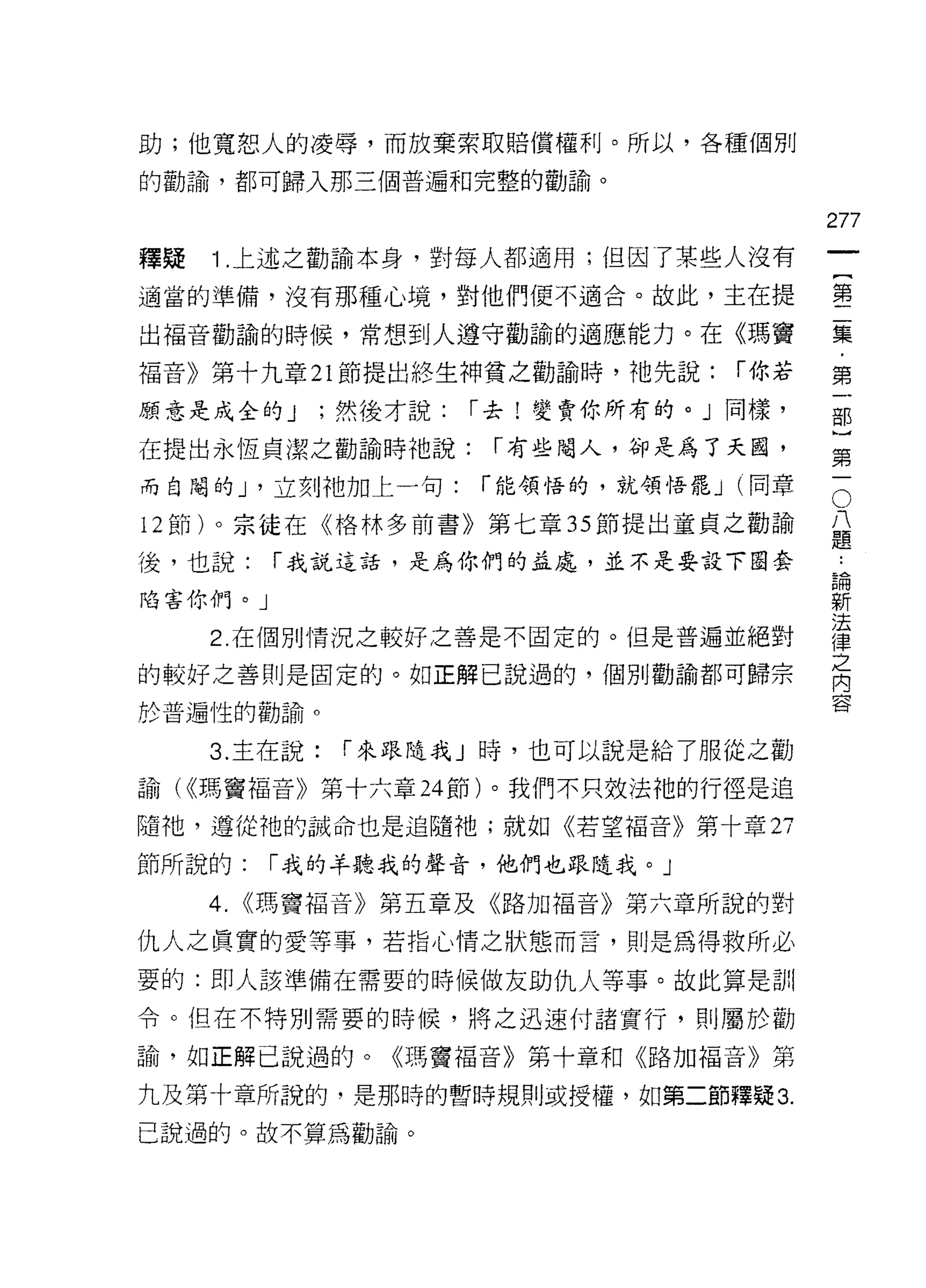 助;他寬恕人的凌辱，而放棄索取賠償權利。所以，各種個別

的勸論，都可歸入那三個普遍不日完整的勸論。

                                            277
釋疑   1 .上述之勸諭本身，對每人都適用;但因了某些人沒有
                                                 一
                                                 {
適當的準備，沒有那種心境，對他們便不適合。故此，主在提
                                                 第
出褔音勸諭的時候，常想到人遵守勸諭的適應能力。在《瑪竇                      二
福音》第十九章 21 節提出終生神貧之勸諭時，祂先說:          í 你若        集
顧意是成全的 J       ;然後才說:   í 去!變賣你所有的。」同樣，          ﹒
在提出永恆貞潔之勸諭時祂說:           í 有些閹人，卻是為了天國，
                                                 第
                                                 一
                                             O
                                             八部
而自閹的 J '立刻祂加上一句:        í 能領悟的，就領悟罷 J (同章

12 節)。宗徒在《格林多前書》第七章 35 節提出童貞之勸諭              題〕

                                             論第
                                             ..
後，也說:      í 我說這話，是為你們的益處，並不是要設下圈套
                                             新一
陷害你們。」                                       法
                                             律
     2. 在個別情況之較好之善是不固定的。但是普遍並絕對              之
的較好之善則是固定的。如正解己說過的，個別勸諭都可歸宗
                                             內
                                             容
於普遍性的勸諭。

     3. 主在說:    í 來跟隨我」時，也可以說是給了服從之勸

諭( <<瑪竇褔音》第十六章 24 節)。我們不只效法祂的行徑是追

隨祂，遵從祂的誡命也是追隨祂;就如《若望福音》第十章 2ì

節所說的:      í 我的羊聽我的聲音，他們也跟隨我。」

     4.   <<瑪竇福音》第五章及《路加福音》第六章所說的對

仇人之真實的愛等事，若指心情之狀態而言，則是為得救所必
要的:即人該準備在需要的時候做友助仇人等事。故此算是訓

令。但在不特別需要的時候，將之迅速付諸實行，則屬於勸

論，如正解己說過的。《瑪竇褔音》第十章和《路加福音》第

九及第十章所說的，是那時的暫時規則或授權，如第二節釋疑 3.

己說過的。故不算為勸論。
 