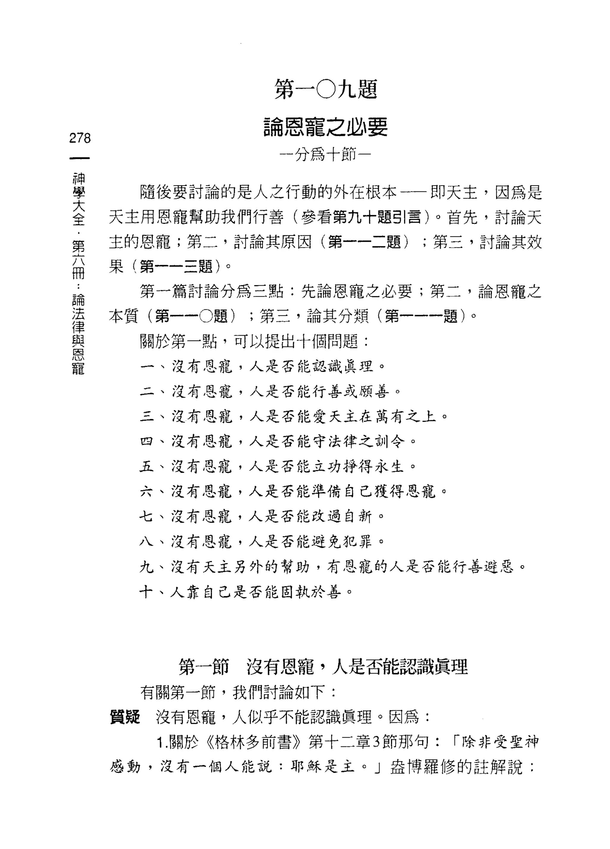 第一 0 九題

                        論恩寵之必要
278
                          一分為十節一

神
學         隨後要討論的是人之行動的外在根本一即天主，因為是

三     天主用恩寵幫助我們行善(參看第九十題引言)。首先，討論天
      主的恩寵;第二，討論其原因(第一一二題)          ;第三，討論其效
第
      果   第     一   題
冊               一
                一
 為        第一篇討論分為三點:先論恩寵之必要;第二，論恩寵之

這     本質(第一-0題)         ;第三，論其分類(第一一一題)。
與         關於第一點，可以提出十個問題:
恩
寵         一、沒有恩寵，人是否能認識真理。

          二、沒有恩寵，人是否能行善或願善。

          三、沒有恩寵，人是否能愛天主在萬有之上。

          四、沒有恩寵，人是否能守法律之訓令。

          五、沒有恩寵，人是否能立功掙得永生。

          六、沒有恩寵，人是否能準備自己獲得恩寵。

          七、沒有恩寵，人是否能改過自新。

          八、沒有恩寵，人是否能避免犯罪。

          九、沒有天主另外的幫助，有恩寵的人是否能行善避惡。

          十、人靠自己是否能固執於善。




               第一節沒有恩寵，人是否能認識真理
          有關第一節，我們討論如下:

      質疑沒有恩寵，人似乎不能認識真理。因為:
              1. 關於《格林多前書》第十二章 3 節那句:   r 除非受聖神

      感動，沒有一個人能說:耶穌是主。」盎博羅修的註解說:
 