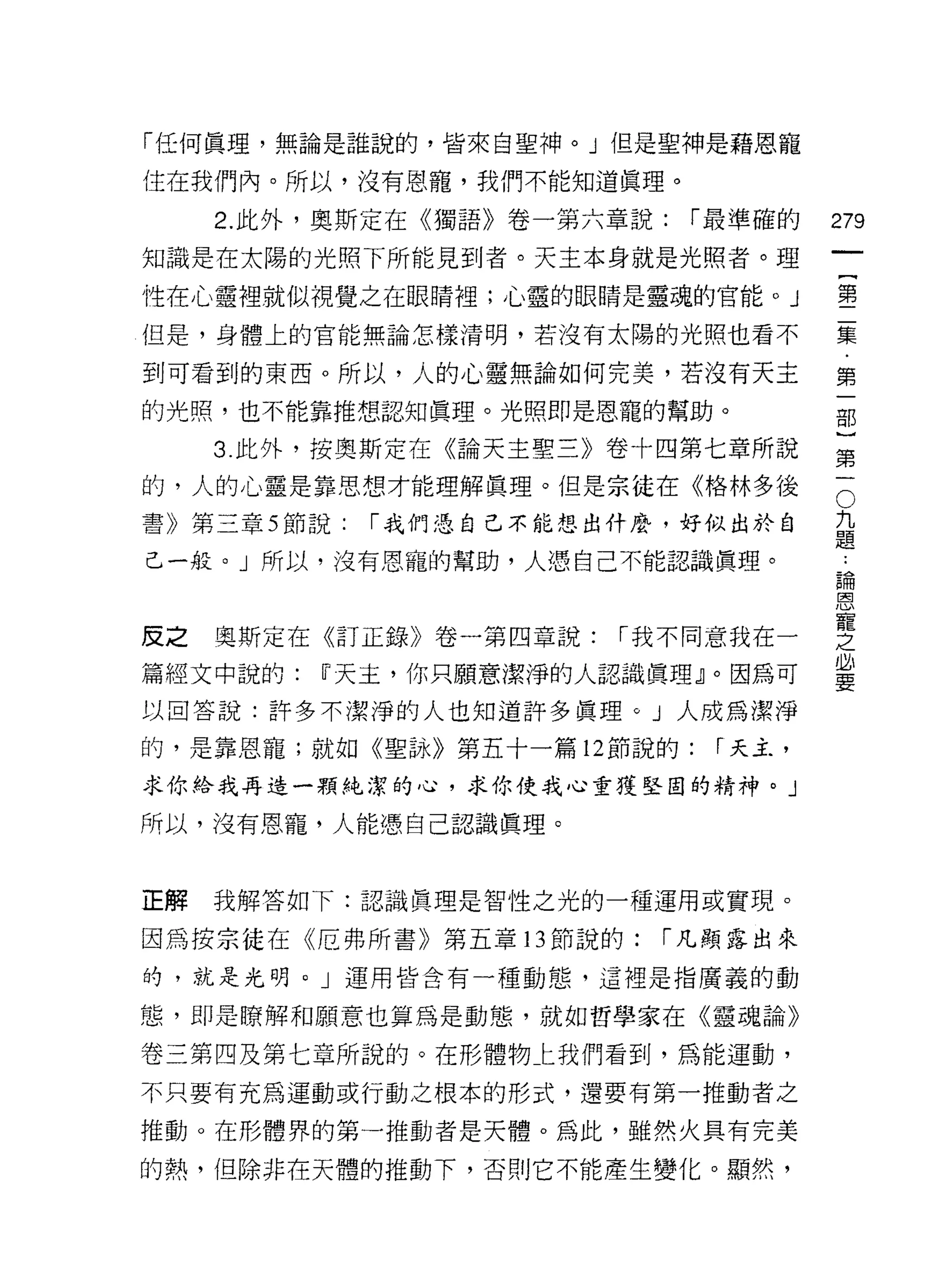 「任何真理，無論是誰說的，皆來自聖神。」但是聖神是藉恩寵

住在我們內。所以，沒有恩寵，我們不能知道真理。

     2. 此外，奧斯定在《獨語》卷一第六章說:   í 最準確的   279
知識是在太陽的光照下所能見到者。天主本身就是光照者。理

性在心靈裡就似視覺之在眼睛裡;心靈的眼睛是靈魂的官能。 J         璽

但是，身體上的官能無論怎樣清明，若沒有太陽的光照也看不           集

到可看到的東西。所以，人的心靈無論如何完美，若沒有天主           第
的光照，也不能靠推想認知真理。光照即是恩寵的幫助。             部


     3. 此外，按奧斯定在《論天主聖三》卷十四第七章所說       第
的，人的心靈是靠思想才能理解真理。但是宗徒在《格林多後           。
書》第三章 5 節說:   í 我們憑自己不能想出什麼，好似出於自     主
                                      疋旦
己一般。」所以，沒有恩寵的幫助，人憑自己不能認識真理。
                                      論
                                      巨司




皮之奧斯定在《訂正錄》卷一第四章說: í 我不同意我在一          空
篇經文中說的: [)天主，你只願意潔淨的人認識真理』。因為可        蓋
以回答說:許多不潔淨的人也知道許多真理。」人成為潔淨
的，是靠恩寵;就如《聖詠》第五十一篇 12 節說的:    r 天主，

求你給我再造一顆純潔的心，求你使我心重獲堅目的精神。」

所以，沒有恩寵，人能憑自己認識真理。



正解   我解答如下:認識真理是智性之光的一種運用或實現。

因為按宗徒在《厄弗所書》第五章 13 節說的:    í 凡顯露出來
的，就是光明。」運用皆含有一種動態，這裡是指廣義的動

態，即是瞭解和願意也算為是動態，就如哲學家在《靈魂論》

卷三第四及第七章所說的。在形體物仁我們看到，為能運動，
不只要有充為運動或行動之根本的形式，還要有第一推動者之

推動。在形體界的第一推動者是天體。為此，雖然火真有完美

的熱，但除非在天體的推動下，否則它不能產生變化。顯然，
 