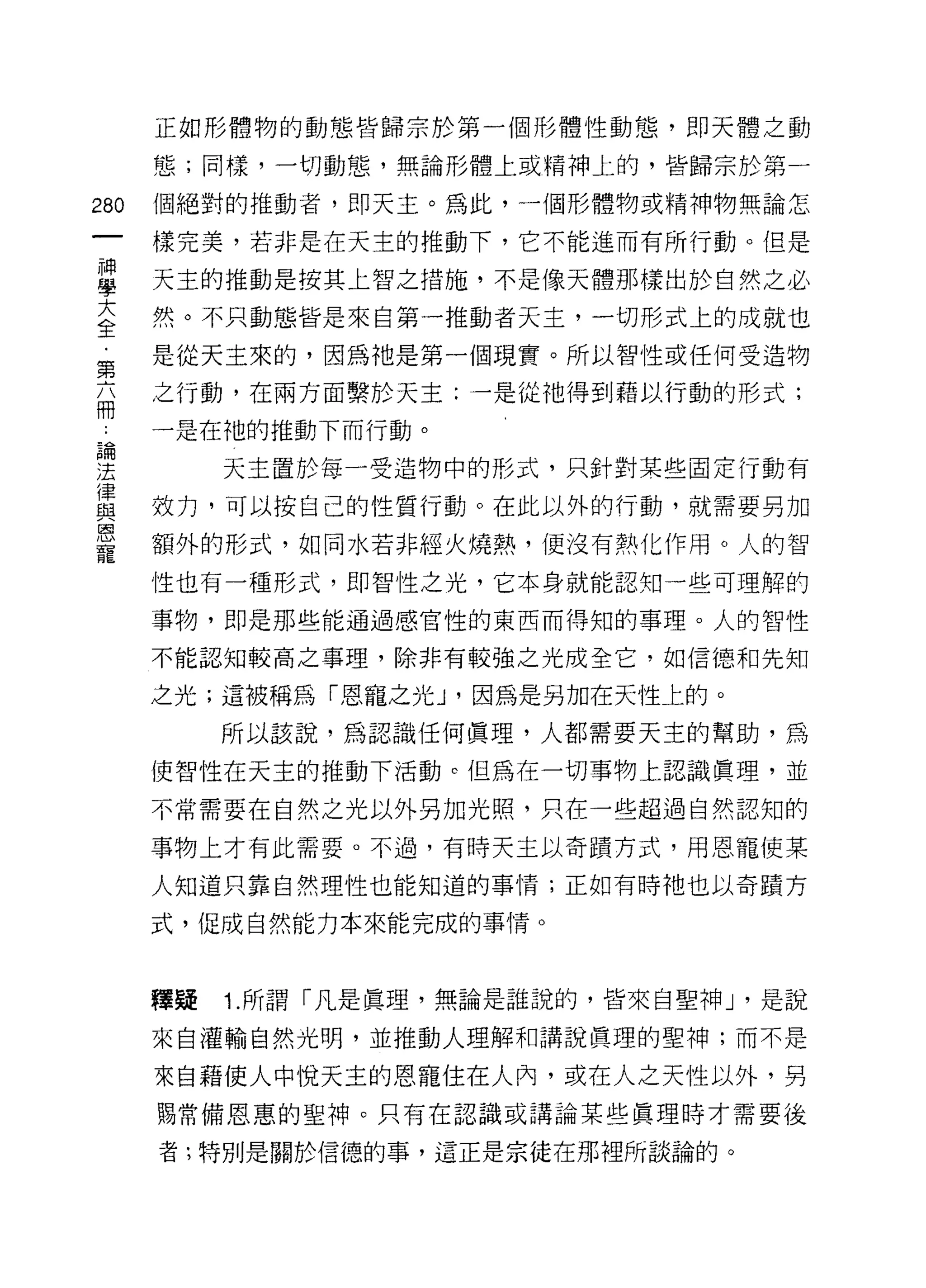 正如形體物的動態皆歸宗於第一個形體性動態，即天體之動

      態;同樣，一切動態，無論形體上或精神上的，皆歸宗於第一

280   個絕對的推動者，即天主。為此，一個形體物或精神物無論怎

      樣完美，若非是在天主的推動下，它不能進而有所行動。但是

藍     天主的推動是按其上智之措施，不是像天體那樣出於自然之必
大     然。不只動態皆是來自第一推動者天主，一切形式上的成就也
全
第     是從天主來的，因為祂是第一個現實。所以智性或任何受造物

商     之行動，在兩方面繫於天主:一是從祂得到藉以行動的形式;
      一是在祂的推動下而行動。

建          天主置於每一受造物中的形式，只針對某些固定行動有
重     效力，可以按自己的性質行動。在此以外的行動，就需要另加
是     額外的形式，如同水若非經火燒熱，便沒有熱化作用。人的智
      性也有一種形式，即智|生之光，它本身就能認知一些可理解的

      事物，即是那些能通過感官性的東西而得知的事理。人的智性

      不能認知較高之事理，除非有較強之光成全它，如信德和先知

      之光;這被稱為「恩寵之光 J '因為是另加在天性上的。
           所以該說，為認識任何真理，人都需要天主的幫助，為

      使智性在天主的推動下活動。但為在一切事物上認識真理，並
      不常需要在自然之光以外另加光照，只在一些超過自然認知的

      事物上才有此需要。不過，有時天主以奇蹟方式，用恩寵使某

      人知道只靠自然理性也能知道的事情;正如有時祂也以奇蹟方

      式，促成自然能力本來能完成的事情。



      釋疑   1. 所謂「凡是真理，無論是誰說的，皆來自聖神 J '是說

      來自灌輸自然光明，並推動人理解和講說真理的聖神;而不是

      來自藉使人中悅天主的恩寵住在人內，或在人之天性以外，另
      賜常備恩惠的聖神。只有在認識或講論某些真理時才需要後

      者;特別是關於信德的事，這正是宗徒在那裡所談論的。
 