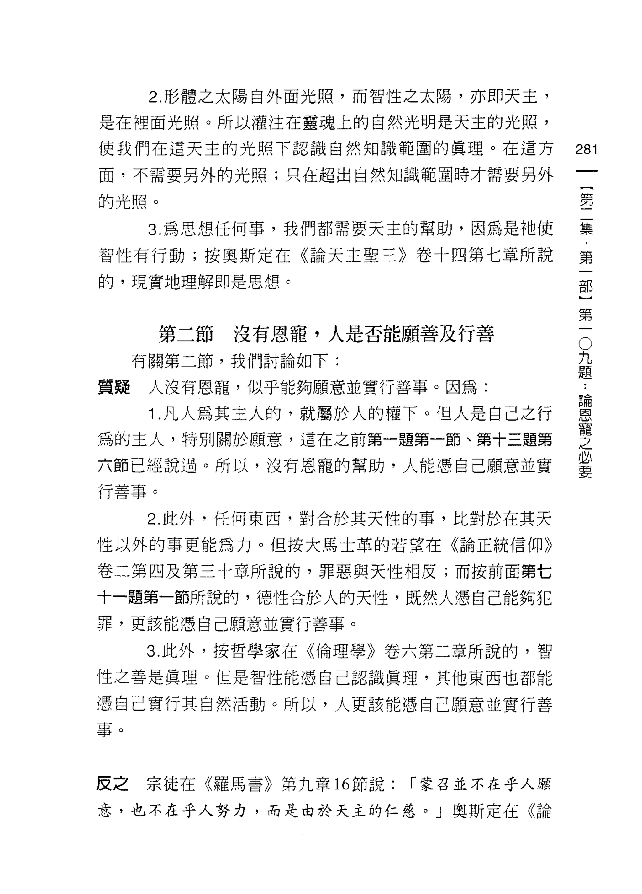 2. 形體之太陽自外面光照，而智性之太陽，亦即天主，

是在裡面光照。所以灌注在靈魂上的自然光明是天主的光照，

使我們在這天主的光照下認識自然知識範圓的真理。在這方             281
面，不需要另外的光照;只在超出自然知識範園時才需要另外

的光照。                                   璽

      3. 為思想任何事，我們都需要天主的幫助，因為是祂使       集

智性有行動;按奧斯定在《論天主聖三》卷十四第七章所說             第
的，現實地理解即是思想。                           古巴
                                            第
                                            一
       第二節   沒有恩寵，人是否能願善及行善                 O
                                        九
     有關第二節，我們討論如下:                      題

質疑    人沒有恩寵，似乎能夠願意並實行善事。因為:            世

      1 凡人為其主人的，就屬於人的權下。但人是自己之行        當
                                       龍
為的主人，特別關於願意，這在之前第一題第一節、第十三題第           之
六節已經說過。所以，沒有恩寵的幫助，人能憑自己願意並實            必
                                       要

行善事。

      2. 此外，任何東西，對合於其天性的事，比對於在其天
性以外的事更能為力。但按大馬士革的若望在《論正統信仰》

卷二第四及第三十章所說的，罪惡與天性相反;而按前面第七

十一題第一節所說的，德性合於人的天性，既然人憑自己能夠犯
罪，更該能憑自己願意並實行善事。

     3. 此外，按哲學家在《倫理學》卷六第二章所說的，智
性之善是真理。但是智性能憑自己認識真理，其他東西也都能

憑自己實行其自然活動。所以，人更該能憑自己願意並實行善
事。



反之   宗徒在《羅馬書》第九章 16 節說:   r 蒙召並不在乎人願

意，也不在乎人努力，而是由於天主的仁慈。」奧斯定在《論
 