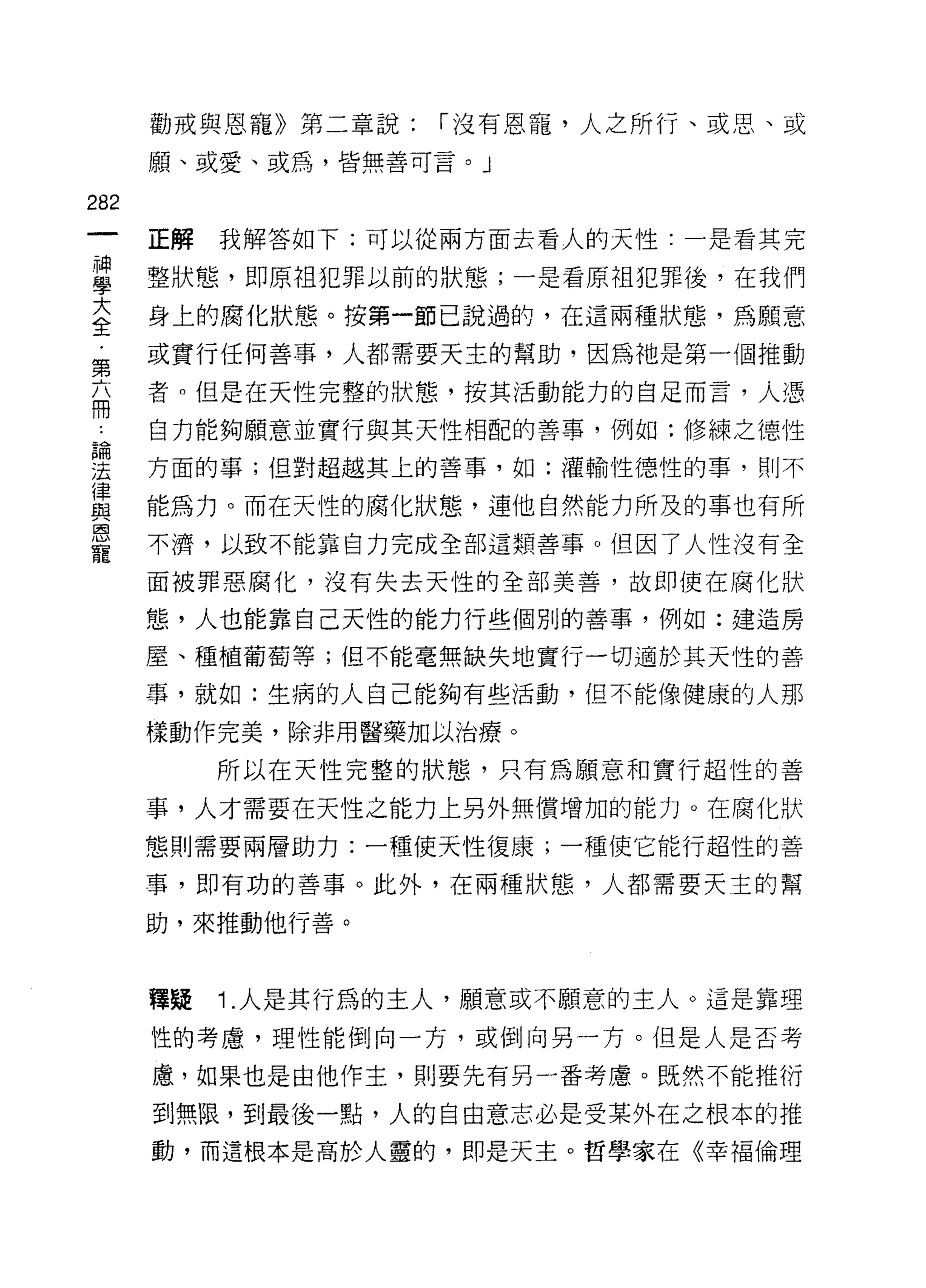 勸戒與恩寵》第二章說:   í 沒有恩寵，人之所行、或思、或
      願、或愛、或屑，皆無善可言。」


282
      正解   我解答如下:可以從兩方面去看人的天性:一是看其完

重     整狀態，即原祖犯罪以前的狀態;一是看原祖犯罪後，在我們
大     身上的腐化狀態。按第一節己說過的，在這兩種狀態，為願意
全
第     或實行任何善事，人都需要天主的幫助，因為祂是第一個推動

最     者。但是在天性完整的狀態，按其活動能力的自足而言，人憑

      自力能夠願意並實行與其天性相配的善事，例如:修練之德性
論

法     方面的事;但對超越其上的善事，如:灌輸性德性的事，則不
律
自主    能為力。而在天性的腐化狀態，連他自然能力所及的事也有所
恩
      不濟，以致不能靠自力完成全部這類善事。但因了人性沒有全
寵
      面被罪惡腐化，沒有失去天性的全部美善，故即使在腐化狀

      態，人也能靠自己天性的能力行些個別的善事，例如:建造房

      屋、種植葡萄等;但不能毫無缺失地實行一切適於其天性的善

      事，就如:生病的人自己能夠有些活動，但不能像健康的人那

      樣動作完美，除非用醫藥加以治療。

           所以在天性完整的狀態，只有為願意和實行超性的善

      事，人才需要在天性之能力上另外無償增加的能力。在腐化狀

      態則需要兩層助力:一種使天性復康;一種使它能行超性的善

      事，即有功的善事。此外，在兩種狀態，人都需要天主的幫

      助，來推動他行善。



      種疑   1 .人是其行為的主人，願意或不願意的主人。這是靠理
      性的考慮，理性能倒向一方，或倒向另一方。但是人是否考

      慮，如果也是由他作主，則要先有另一番考慮。既然不能推衍

      到無限，到最後一點，人的自由意志必是受某外在之根本的推
      動，而這根本是高於人靈的，即是天主。哲學家在《幸褔倫理
 