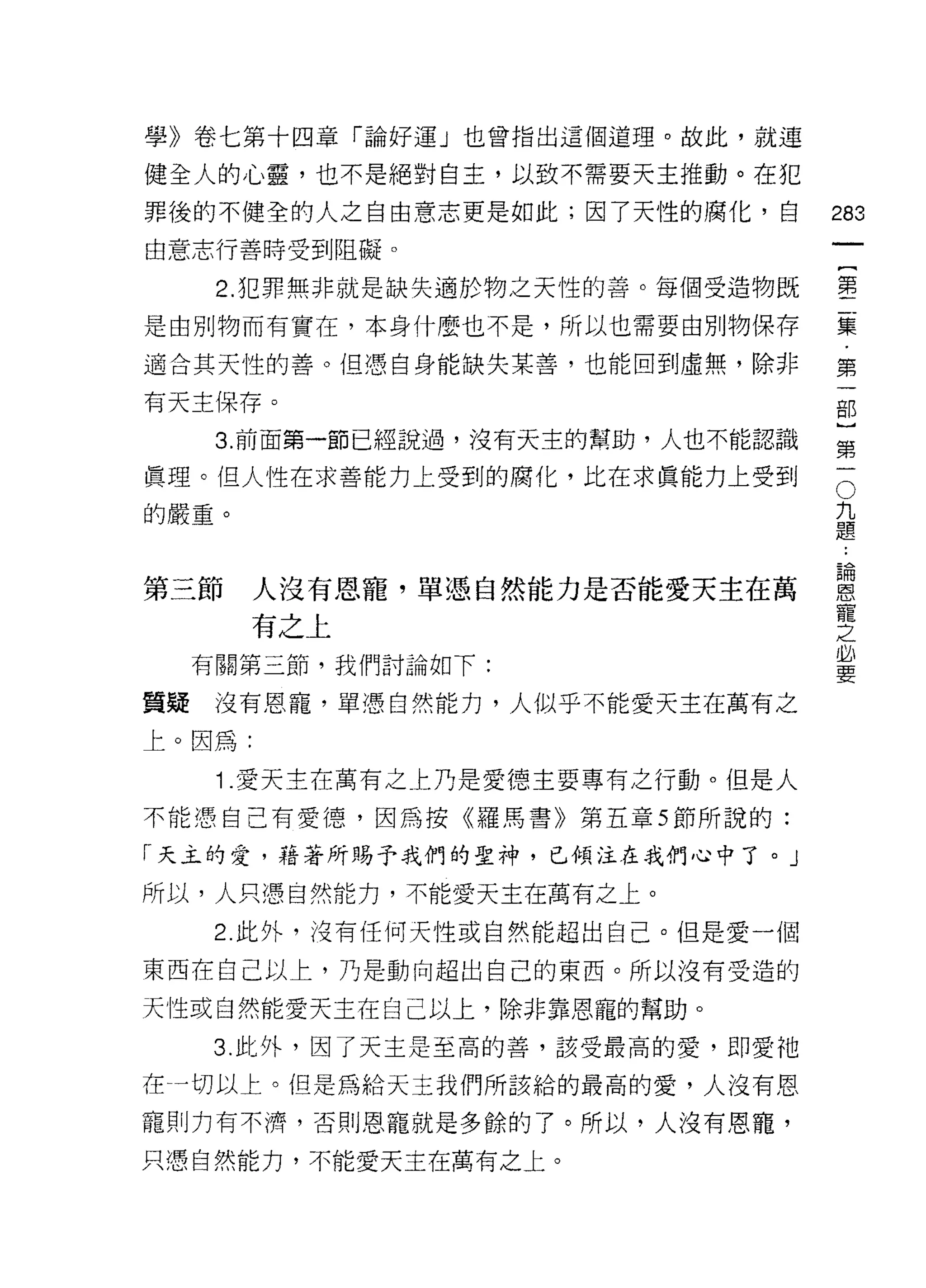 學》卷七第十四章「論好運」也曾指出這個道理。故此，就連

健全人的心靈，也不是絕對自主，以致不需要天主推動。在犯
罪後的不健全的人之自由意志更是如此;因了天性的腐化，自         283
由意志行善時受到阻礙。
                                             一
                                             {
      2. 犯罪無非就是缺失適於物之天性的善。每個受造物既
                                             第
是由別物而有實在，本身什麼也不是，所以也需要由別物保存                  二
適合其天性的善。(旦憑自身能缺失某善，也能回到虛無，除非                 集
有天主保存。                                       ﹒
      3. 前面第一節已經說過，沒有天主的幫助，人也不能認識
                                             第
                                             一
                                         O
真理。但人性在求善能力上受到的腐化，比在求真能力上受到
                                     九       部
的嚴重。                                 題       }
                                         論第
                                         ..
                                         恩一
第三節     人沒有恩寵，單憑自然能力是否能愛天主在萬             寵
                                         之
        有之上                              必
     有關第三節，我們討論如下:                       要

質疑    沒有恩寵，單憑白然能力，人似乎不能愛天主在萬有之

上。因為:

      1 .愛天主在萬有之上乃是愛德主要專有之行動。但是人
不能憑自己有愛德，因為按《羅馬書》第五章 5 節所說的:

「天主的愛，藉著所賜予我們的聖神，已傾注在我們心中了。」
所以，人只憑自然能力，不能愛天主在萬有之上。

      2 此外，波有任何天性或自然能超出自己。但是愛一個

東西在自己以上，乃是動向超出自己的東西。所以沒有受造的

天性或自然能愛天主在自己以上，除非靠恩寵的幫助。
      3. 此外，因了天主是至高的善，該受最高的愛，即愛祂

在一切以上。但是為給天主我們所該給的最高的愛，人沒有恩

寵則力有不濟，否則恩寵就是多餘的了。所以，人沒有恩寵，
只憑自然能力，不能愛天主在萬有之上。
 