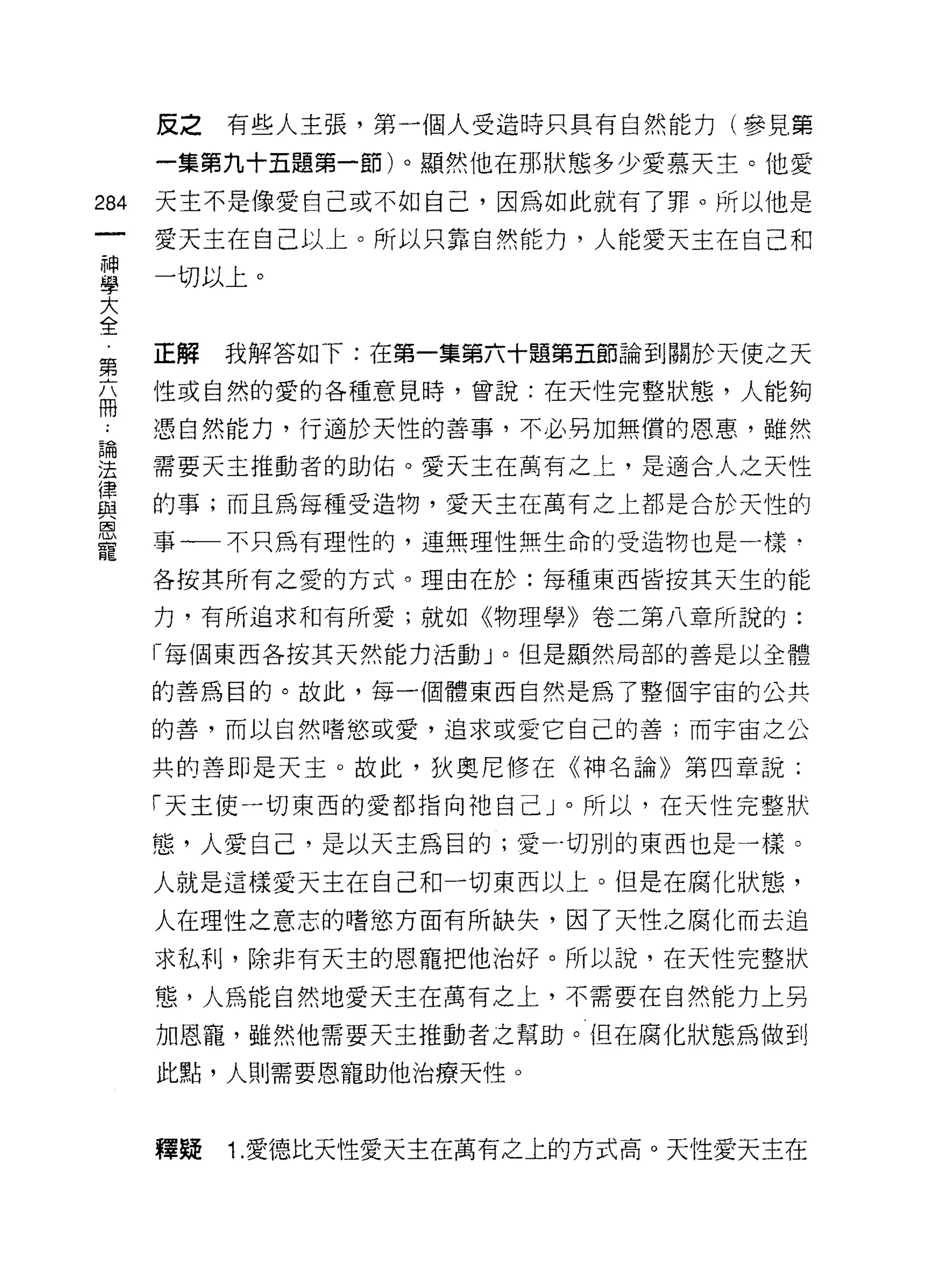 反之   有些人主張，第一個人受造時只具有自然能力(參見第
      一集第九十五題第一節)。顯然他在那狀態多少愛慕天主。他愛

284   天主不是像愛自己或不如自己，因為如此就有了罪。所以他是

      愛天主在自己以上。所以只靠自然能力，人能愛天主在自己和

單     一切以上。
大
全
      正解   我解答如下:在第一集第六十題第五節論到關於天使之天
第
      性或自然的愛的各種意見時，曾說:在天性完整狀態，人能夠
冊
      憑自然能力，行適於天性的善事，不必另加無價的恩惠，雖然

連     需要天主推動者的助佑。愛天主在萬有之上，是適合人之天性
富     的事;而且為每種受造物，愛天主在萬有之上都是合於天性的
是     事一不只為有理性的，連無理性無生命的受造物也是一樣
      各按其所有之愛的方式。理由在於:每種東西皆按其天生的能

      力，有所追求和有所愛;就如《物理學》卷二第八章所說的:
      「每個東西各按其天然能力活動」。但是顯然局部的善是以全體

      的善為目的。故此，每一個體東西自然是為了整個宇宙的公共

      的善，而以自然嗜慾或愛，追求或愛它自己的善;而宇宙之公

      共的善即是天主。故此，狄奧尼修在《神名論》第四章說;

      「天主使一切東西的愛都指向祂自己」。所以，在天性完整狀

      態，人愛自己，是以天主為目的;愛一切別的東西也是一樣。
      人就是這樣愛天主在自己和一切東西以上。但是在腐化狀態，

      人在理性之意志的嗜慾方面有所缺失，因了天性之腐化而去追

      求私利，除非有天主的恩寵把他治好。所以說，在天性完整狀
      態，人為能自然地愛天主在萬有之上，不需要在自然能力上另

      加恩寵，雖然他需要天主推動者之幫助。但在腐化狀態為做到

      此點，人則需要恩寵助他治療天性。



      釋疑   1. 愛德比天性愛天主在萬有之上的方式高。天性愛天主在
 