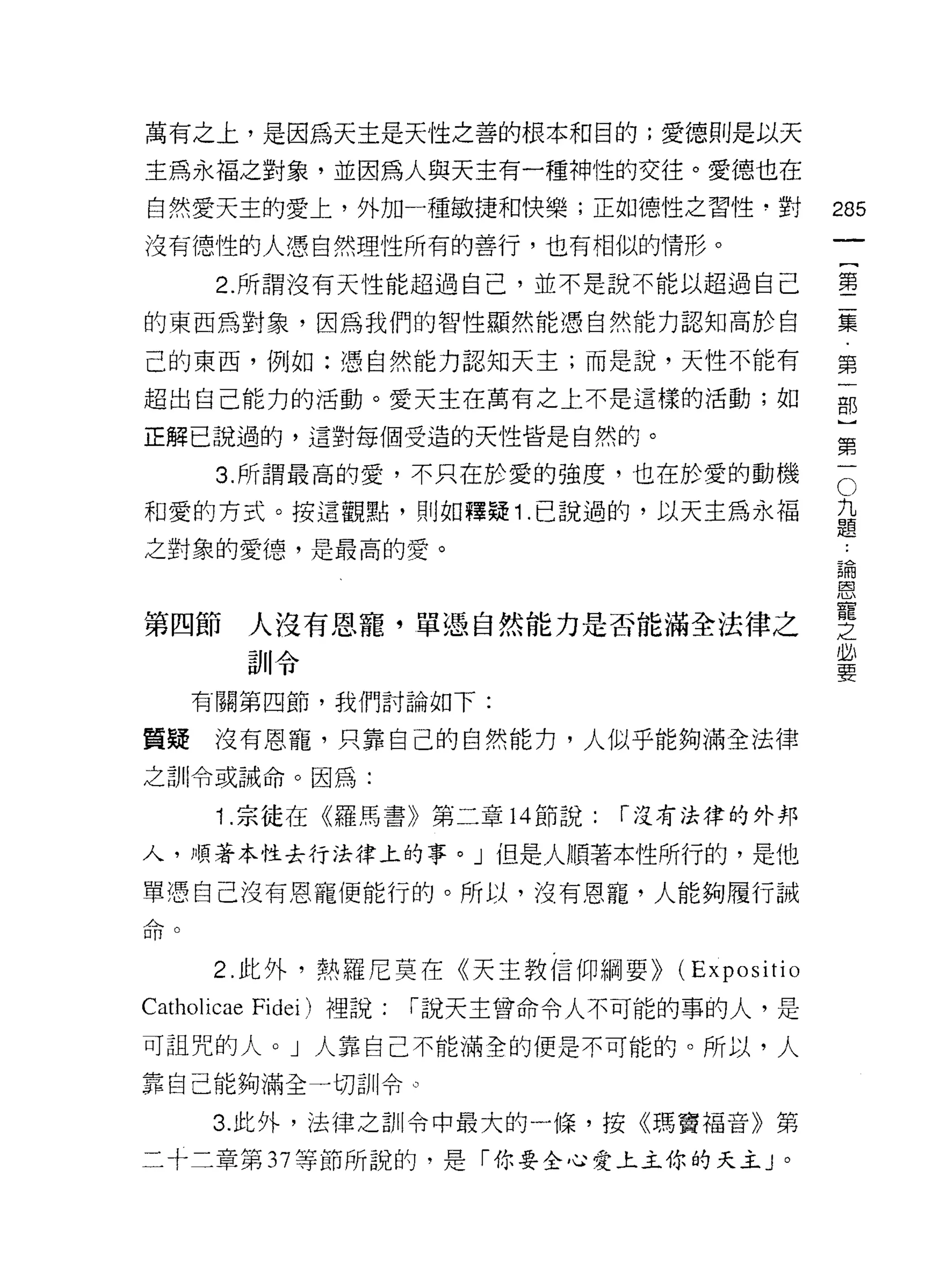 萬有之上，是因為天主是天性之善的根本和目的;愛德則是以天

主為永福之對象，並因為人與天主有一種神性的交往。愛德也在
自然愛天主的愛上，外加一種敏捷和快樂;正如德性之習性﹒對                           285
沒有德性的人憑自然理性所有的善行，也有相似的情形。

            2. 所謂沒有天性能超過自己，並不是說不能以超過自己                 童

的東西為對象，因為我們的智性顯然能憑自然能力認知高於自                            豪

己的東西，例如:憑自然能力認知天主;而是說，天性不能有                            第
超出自己能力的活動。愛天主在萬有之上不是這樣的活動;如                            部

正解己說過的，這對每個受造的天性皆是自然的。                                 第

            3 所謂最高的愛，不只在於愛的強度，也在於愛的動機                  石

和愛的方式。按這觀點，則如釋疑 1 己說過的，以天主為永褔                          孟
之對象的愛德，是最高的愛。
                                                       5悶
                                                       皂3



第四節人沒有恩寵，單憑自然能力是否能滿全法律之                                豐
              訓令                                       是
           有關第四節，我們討論如下:

質疑          沒有恩寵，只靠自己的自然能力，人似乎能夠滿全法律
之訓令或誡命。因為:

            1 .宗徒在《羅馬書》第二章      14 節說:   r 沒有法律的外邦

人，順著本性去行法律上的事。」但是人順著本性所行的，是他

單憑自己沒有恩寵便能行的。所以，沒有恩寵，人能夠履行誡
.L>、
口[l    U




            2. 此外，熱羅尼莫在《天主教信仰綱要)) (E x p 0 s i t i 0
Catholicae    Fidei) 裡說:   r 說天主曾命令人不可能的事的人，是

可詛咒的人。」人靠自己不能滿全的便是不可能的。所以，人
靠自己能夠滿全一切訓令。

           3. 此外，法律之訓令中最大的一條，按《瑪竇褔音》第

二十二章第 37 等節所說的，是「你要全心愛上主你的天主 J 。
 