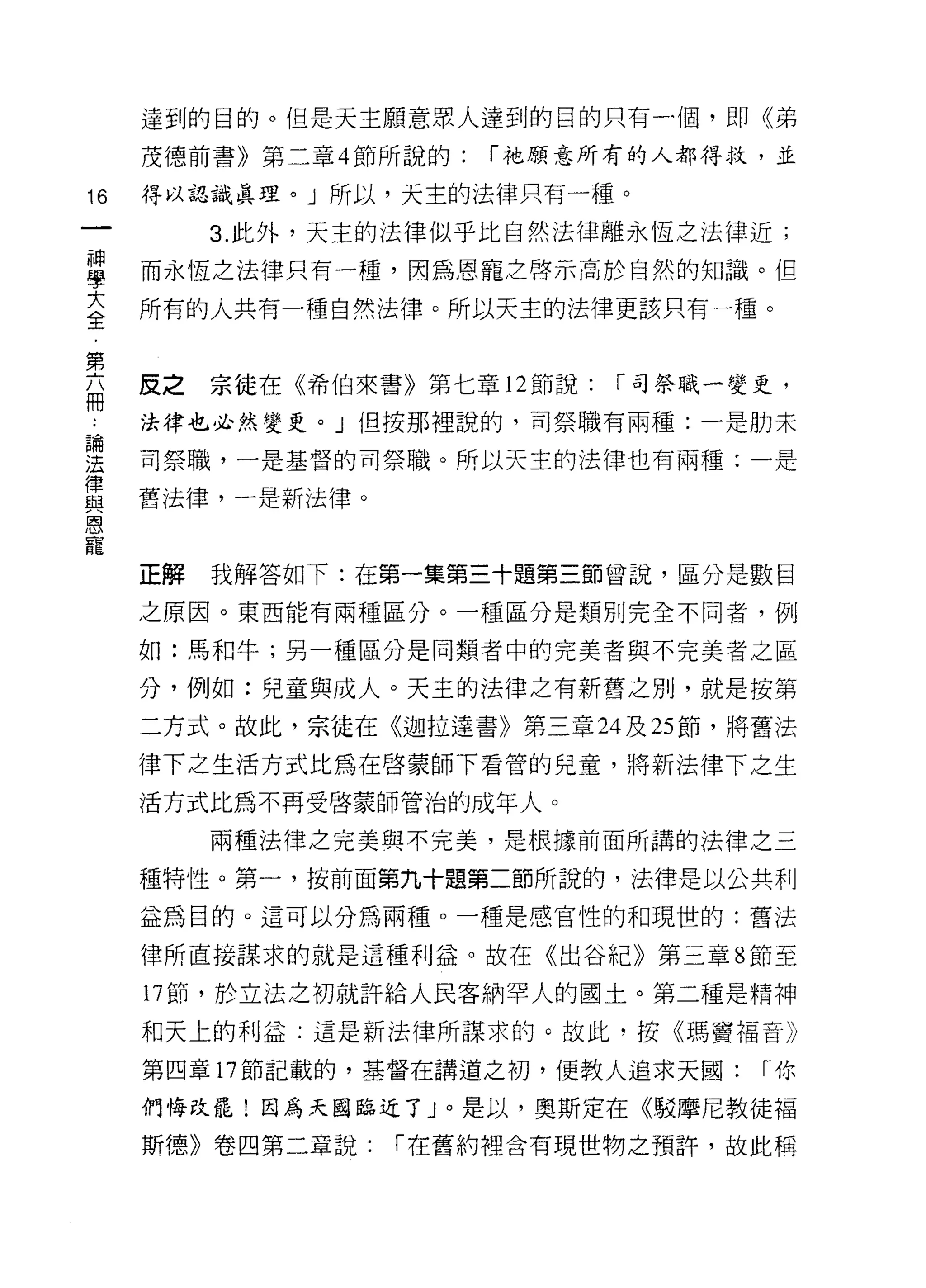 達到的目的。但是天主願意眾人連到的目的只有一個，即《弟
     茂德前書》第二章 4 節所說的:   í 祂願意所有的人都得救，並

16   得以認識真理。」所以，天主的法律只有一種。

          3. 此外，天主的法律似乎比自然法律離永恆之法律近;
當    而永恆之法律只有一種，因為恩寵之啟示高於自然的知識。但
至    所有的人共有一種自然法律。所以天主的法律更該只有一種。

第
     反之   宗徒在《希伯來書》第七章 12 節說:   í 司祭職一變吏，
冊
     法律也必然變吏。」但按那裡說的，司祭職有兩種:一是肋未

雲    司祭職，一是基督的司祭職。所以天主的法律也有兩種:一是
重    舊法律，一是新法律。
恩
寵
     正解   我解答如下:在第一集第三十題第三節曾說，區分是數目

     之原因。東西能有兩種區分。一種區分是類別完全不同者，例

     如:馬和牛;另一種區分是同類者中的完美者與不完美者之區

     分，例如:兒童與成人。天主的法律之有新舊之別，就是按第
     二方式。故此，宗徒在《迦拉達書》第三章 24 及 25 節，將舊法

     律下之生活方式比為在啟蒙師下看管的兒童，將新法律下之生

     活方式比為不再受啟蒙師管治的成年人。

          兩種法律之完美與不完美，是根據前面所講的法律之三

     種特性。第一，按前面第九十題第二節所說的，法律是以公共利

     益為目的。這可以分為兩種。一種是感官性的和現世的:舊法

     律所直接謀求的就是這種利益。故在《出谷紀》第三章 8 節至

     17 節，於立法之初就許給人民客納罕人的國土。第二種是精神
     和天上的利益:這是新法律所謀求的。故此，按《瑪竇褔音》

     第四章 17 節記載的，基督在講道之初，便教人追求天國:      í你

     們悔改罷!因為天國臨近了」。是以，奧斯定在《駁摩尼教徒褔
     斯德》卷四第二章說:    í 在舊約裡含有現世物之預許，故此稱
 