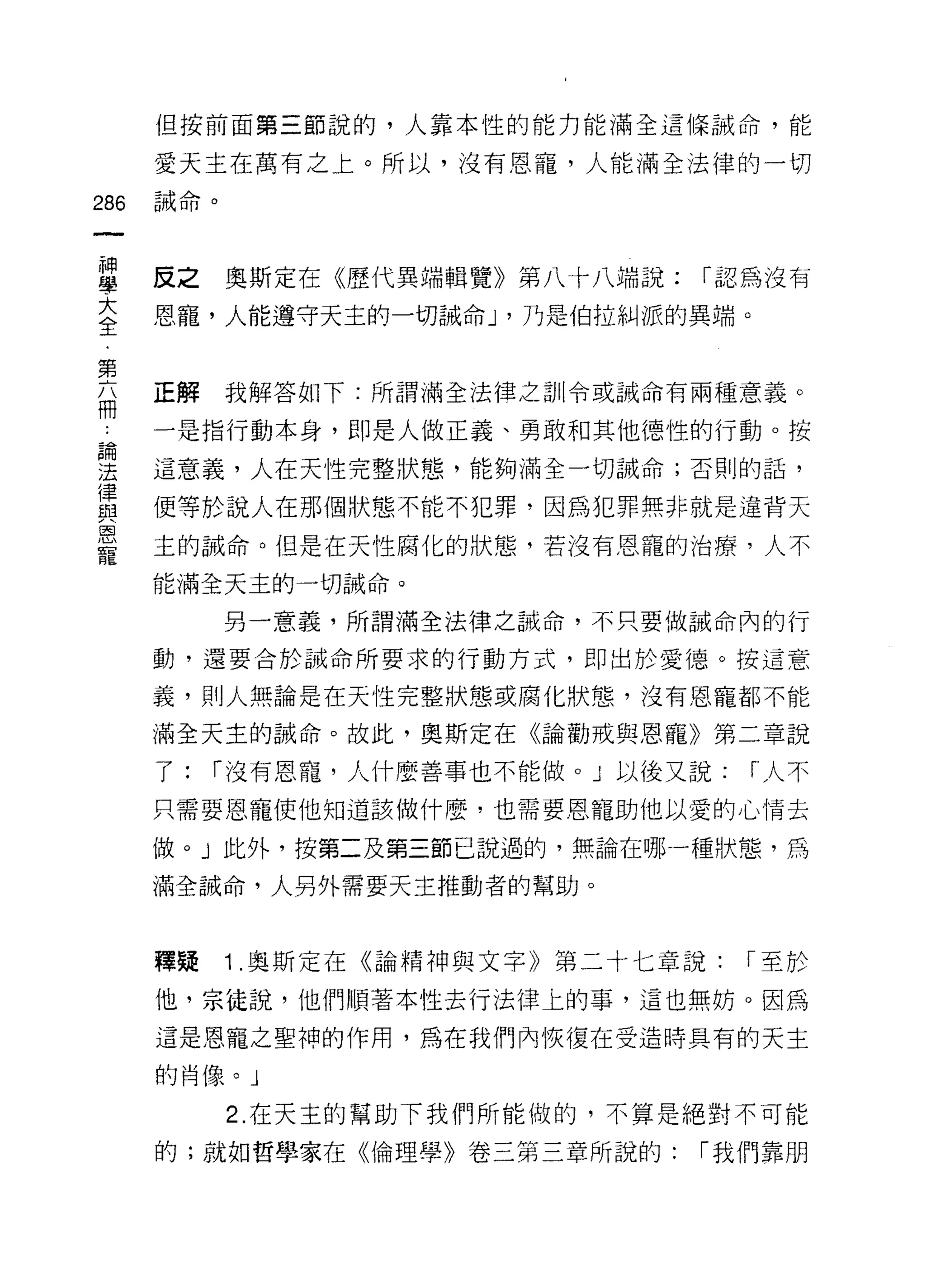 但按前面第三節說的，人靠本性的能力能滿全這條誡命，能

      愛天主在萬有之上。所以，沒有恩寵，人能滿全法律的一切

286   誡命。



單     反之奧斯定在《歷代異端輯覽》第八十八端說: r 認為沒有
言     恩寵，人能遵守天主的一切誡命 J '乃是伯拉糾派的異端。

第
局     正解我解答如下:所謂滿全法律之訓令或誡命有兩種意義。

      一是指行動本身，即是人做正義、勇敢和其他德性的行動。按
自間

法     這意義，人在天性完整狀態，能夠滿全一切誡命;否則的話，
律
與     便等於說人在那個狀態不能不犯罪，因為犯罪無非就是違背天
恩
      主的誡命。但是在天性腐化的狀態，若沒有恩寵的治療，人不

      能滿全天主的一切誡命。

            另一意義，所謂滿全法律之誠命，不只要做誡命內的行

      動，還要合於誡命所要求的行動方式，即出於愛德。按這意

      義，貝 IJ 人無論是在天性完整狀態或腐化狀態，沒有恩寵都不能

      滿全天主的誠命。故此，奧斯定在《論勸戒與恩寵》第二章說

      了:   r 沒有恩寵，人什麼善事也不能做 o J 以後又說:   r 人不

      只需要恩寵使他知道該做什麼，也需要恩寵助他以愛的心情去

      做。」此外，按第二及第三節己說過的，無論在哪一種狀態，為

      滿全誡命，人另外需要天主推動者的幫助。



      韓疑    1 .奧斯定在《論精神與文字》第二十七章說:      r 至於

      他，宗徒說，他們順著本性去行法律上的事，這也無妨。因為
      這是恩寵之聖神的作用，為在我們內恢復在受造時具有的天主

      的肖像。」

            2. 在天主的幫助下我們所能做的，不算是絕對不可能

      的;就如哲學家在《倫理學》卷三第三章所說的:       r 我們靠朋
 