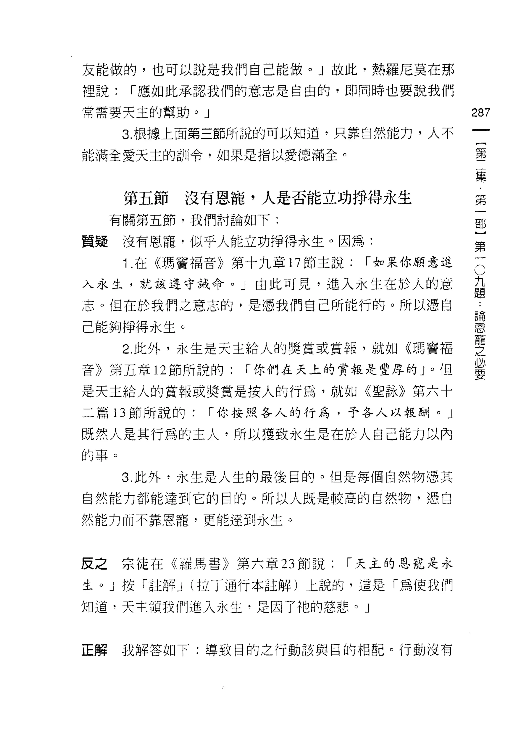 友能做的，也可以說是我們自己能做。」故此，熱羅尼莫在那

裡說:   í 應、如此承認我們的意志是自由的，即同時也要說我們

常需要天主的幫助。 J                              287
      3. 根據上面第三節所說的可以知道，只靠自然能力，人不

能滿全愛天主的訓令，如果是指以愛德滿全。                     書

                                         集

      第五節沒有恩寵，人是否能立功掙得永生                 第
     有關第五節，我們討論如下:                       部

質疑    沒有恩寵，似乎人能立功掙得永生。因為:                第
      1 在《瑪竇福音》第十九章 17 節主說:   í 如果你願意進   三
入永生，就該遵守誡命。」由此可見，進入永生在於人的意               九
                                         題
志。但在於我們之意志的，是憑我們自己所能行的。所以憑自
                                         自間
己能夠掙得永生。                                 ~



      2 此外，永生是天主給人的獎賞或賞報，就如《瑪竇褔          豐
音》第五章 12 節所說的:   í 你們在天上的賞報是堂厚的」。但       必
                                         要

是天主給人的賞報或獎賞是按人的行為，就如《望詠》第六十
二篇 13 節所說的:   í 你按照各人的行為，予各人以報酬。」

既然人是其行為的主人，所以獲致永生是在於人自己能力以內
的事。

      3. 此外，永生是人生的最後目的。但是每個自然物憑其
自然能力都能達到它的目的。所以人既是較高的自然物，憑自
然能力而不靠恩寵，更能達到永生。



反之宗徒在《羅馬書》第六章 23 節說:      í 天主的恩寵是永

生。」按「註解 J (拉丁通行本註解)上說的，這是「為使我們

知道，天主領我們進入永生，是因了祂的慈悲。」



正解    我解答如下:導致目的之行動該與目的相配。行動沒有
 